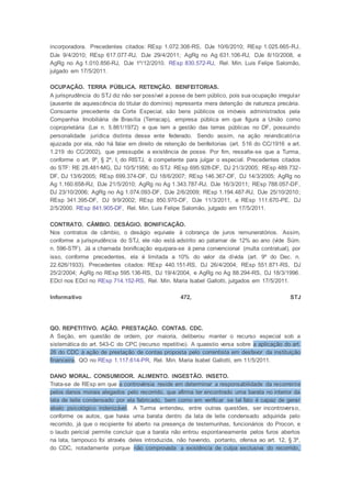 incorporadora. Precedentes citados: REsp 1.072.308-RS, DJe 10/6/2010; REsp 1.025.665-RJ,
DJe 9/4/2010; REsp 617.077-RJ, DJe 29/4/2011; AgRg no Ag 631.106-RJ, DJe 8/10/2008, e
AgRg no Ag 1.010.856-RJ, DJe 1º/12/2010. REsp 830.572-RJ, Rel. Min. Luis Felipe Salomão,
julgado em 17/5/2011.
OCUPAÇÃO. TERRA PÚBLICA. RETENÇÃO. BENFEITORIAS.
A jurisprudência do STJ diz não ser possível a posse de bem público, pois sua ocupação irregular
(ausente de aquiescência do titular do domínio) representa mera detenção de natureza precária.
Consoante precedente da Corte Especial, são bens públicos os imóveis administrados pela
Companhia Imobiliária de Brasília (Terracap), empresa pública em que figura a União como
coproprietária (Lei n. 5.861/1972) e que tem a gestão das terras públicas no DF, possuindo
personalidade jurídica distinta desse ente federado. Sendo assim, na ação reivindicatória
ajuizada por ela, não há falar em direito de retenção de benfeitorias (art. 516 do CC/1916 e art.
1.219 do CC/2002), que pressupõe a existência de posse. Por fim, ressalte-se que a Turma,
conforme o art. 9º, § 2º, I, do RISTJ, é competente para julgar o especial. Precedentes citados
do STF: RE 28.481-MG, DJ 10/5/1956; do STJ: REsp 695.928-DF, DJ 21/3/2005; REsp 489.732-
DF, DJ 13/6/2005; REsp 699.374-DF, DJ 18/6/2007; REsp 146.367-DF, DJ 14/3/2005; AgRg no
Ag 1.160.658-RJ, DJe 21/5/2010; AgRg no Ag 1.343.787-RJ, DJe 16/3/2011; REsp 788.057-DF,
DJ 23/10/2006; AgRg no Ag 1.074.093-DF, DJe 2/6/2009; REsp 1.194.487-RJ, DJe 25/10/2010;
REsp 341.395-DF, DJ 9/9/2002; REsp 850.970-DF, DJe 11/3/2011, e REsp 111.670-PE, DJ
2/5/2000. REsp 841.905-DF, Rel. Min. Luis Felipe Salomão, julgado em 17/5/2011.
CONTRATO. CÂMBIO. DESÁGIO. BONIFICAÇÃO.
Nos contratos de câmbio, o deságio equivale à cobrança de juros remuneratórios. Assim,
conforme a jurisprudência do STJ, ele não está adstrito ao patamar de 12% ao ano (vide Súm.
n. 596-STF). Já a chamada bonificação equipara-se à pena convencional (multa contratual), por
isso, conforme precedentes, ela é limitada a 10% do valor da dívida (art. 9º do Dec. n.
22.626/1933). Precedentes citados: REsp 440.151-RS, DJ 26/4/2004; REsp 551.871-RS, DJ
25/2/2004; AgRg no REsp 595.136-RS, DJ 19/4/2004, e AgRg no Ag 88.294-RS, DJ 18/3/1996.
EDcl nos EDcl no REsp 714.152-RS, Rel. Min. Maria Isabel Gallotti, julgados em 17/5/2011.
Informativo 472, STJ
QO. REPETITIVO. AÇÃO. PRESTAÇÃO. CONTAS. CDC.
A Seção, em questão de ordem, por maioria, deliberou manter o recurso especial sob a
sistemática do art. 543-C do CPC (recurso repetitivo). A quaestio versa sobre a aplicação do art.
26 do CDC à ação de prestação de contas proposta pelo correntista em desfavor da instituição
financeira. QO no REsp 1.117.614-PR, Rel. Min. Maria Isabel Gallotti, em 11/5/2011.
DANO MORAL. CONSUMIDOR. ALIMENTO. INGESTÃO. INSETO.
Trata-se de REsp em que a controvérsia reside em determinar a responsabilidade da recorrente
pelos danos morais alegados pelo recorrido, que afirma ter encontrado uma barata no interior da
lata de leite condensado por ela fabricado, bem como em verificar se tal fato é capaz de gerar
abalo psicológico indenizável. A Turma entendeu, entre outras questões, ser incontroverso,
conforme os autos, que havia uma barata dentro da lata de leite condensado adquirida pelo
recorrido, já que o recipiente foi aberto na presença de testemunhas, funcionários do Procon, e
o laudo pericial permite concluir que a barata não entrou espontaneamente pelos furos abertos
na lata, tampouco foi através deles introduzida, não havendo, portanto, ofensa ao art. 12, § 3º,
do CDC, notadamente porque não comprovada a existência de culpa exclusiva do recorrido,
 