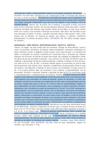 permanecendo hígida a responsabilidade objetiva da sociedade empresária fornecedora, ora
recorrente. Por outro lado, consignou-se que a indenização de R$ 15 mil fixada pelo tribunal a
quo não se mostra exorbitante. Considerou-se a sensação de náusea, asco e repugnância que
acomete aquele que descobre ter ingerido alimento contaminado por um inseto morto, sobretudo
uma barata, artrópode notadamente sujo, que vive nos esgotos e traz consigo o risco de
inúmeras doenças. Note-se que, de acordo com a sentença, o recorrente já havia consumido
parte do leite condensado, quando, por uma das pequenas aberturas feitas para sorver o produto
chupando da própria lata, observou algo estranho saindo de uma delas, ou seja, houve contato
direto com o inseto, o que aumenta a sensação de mal-estar. Além disso, não há dúvida de que
essa sensação se protrai no tempo, causando incômodo durante longo período, vindo à tona
sempre que se alimenta, em especial do produto que originou o problema, interferindo
profundamente no cotidiano da pessoa. REsp 1.239.060-MG, Rel. Min. Nancy Andrighi, julgado
em 10/5/2011.
INDENIZAÇÃO. ERRO MÉDICO. RESPONSABILIDADE OBJETIVA. HOSPITAL.
Trata-se, na origem, de ação movida pelo ora recorrente, cônjuge da vítima falecida, contra a
clínica, ora recorrida, fornecedora de serviços médico-hospitalares, postulando indenização por
danos materiais e morais. A alegação central na ação, como causa de pedir, é a ocorrência de
defeito na prestação de serviços consistente em sucessivos erros e omissões dos médicos
prepostos da clínica por um período de quase dois meses, não chegando ao diagnóstico correto
da doença de que era acometida a paciente, o que culminou em seu óbito. Em primeiro grau, foi
indeferida a denunciação da lide dos médicos prepostos e deferida a inversão do ônus da prova,
com base no art. 6º, VIII, do CDC. A recorrida interpôs agravo de instrumento ao qual foi dado
parcial provimento pelo tribunal a quo, mantendo o indeferimento da denunciação da lide no caso
dos médicos, mas afastando a inversão do ônus da prova com fundamento na regra do § 4º do
art. 14 do mesmo diploma legal, por reconhecer como subjetiva a responsabilidade civil da
demandada. No REsp, o recorrente pretende a aplicação da regra do § 3º do mencionado artigo
e, consequentemente, o restabelecimento da sentença. Portanto, a questão centra-se em definir
o regime jurídico aplicável à responsabilidade civil da clínicarecorrida pelos atos praticados pelos
seus prepostos que culminaram na morte da paciente, esposa do recorrente. A Turma deu
provimento ao recurso por entender que a regra geral do CDC para a responsabilidade pelo fato
do serviço, traçada pelo caput do seu art. 14, é que se trata de responsabilidade objetiva, ou
seja, independente de culpa do fornecedor, como consignado no próprio enunciado normativo.
Observou-se que a incidência da regra de exceção do § 4º do art. 14 do CDC restringe-se à
responsabilidade civil dos profissionais liberais, não se estendendo aos demais fornecedores,
inclusive aos hospitais e clínicas médicas, a quem se aplica a regra geral da responsabilidade
objetiva, dispensando a comprovação de culpa. Desse modo, na hipótese, o ônus da prova da
inexistência de defeito na prestação do serviço, por imposição do próprio legislador, é da clínica
recorrida, que, no entanto, poderá excluir a sua responsabilidade civil mediante a comprovação
de que inexistiu defeito na prestação de serviço, demonstrando ter adimplido corretamente as
suas obrigações em relação à paciente falecida. Ressaltou-se que não havia necessidade sequer
de ser determinada, como fez o magistrado de primeiro grau, a inversão do ônus da prova com
base no art. 6º, VIII, do CDC, pois essa inversão já fora feita pelo próprio legislador ao estatuir o
§ 3º do art. 14 do mesmo codex. Trata-se da distinção respectivamente entre a inversão ope
judicis e a operada diretamente pela própria lei (ope legis). Assim, entendeu-se ter o acórdão
recorrido violado texto expresso em lei, pois a responsabilidade da clínica é objetiva
(independentemente da culpa de seus prepostos no evento), sendo dela o ônus da prova da
inexistência de defeito na prestação dos serviços médicos. Precedente citado: REsp 696.284-
RJ, DJe 18/12/2009. REsp 986.648-PR, Rel. Min. Paulo de Tarso Sanseverino, julgado em
10/5/2011 (ver Informativo n. 418).
 