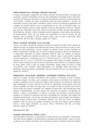UNIÃO HOMOAFETIVA. ENTIDADE FAMILIAR. PARTILHA.
A Seção, ao prosseguir o julgamento, por maioria, entendeu ser possível aplicar a analogia para
reconhecer a parceria homoafetiva como uma das modalidades de entidade familiar. Para tanto,
consignou ser necessário demonstrar a presença dos elementos essenciais à caracterização da
união estável – entidade que serve de parâmetro diante da lacuna legislativa –, exceto o da
diversidade de sexos, quais sejam: convivência pública, contínua e duradoura estabelecida com
o objetivo de constituir família e sem os impedimentos do art. 1.521 do CC/2002 (salvo o do
inciso VI em relação à pessoa casada separada de fato ou judicialmente). Frisou-se, ademais,
que, uma vez comprovada essa união, devem ser atribuídos os efeitos jurídicos dela advindos.
Reconheceu-se, portanto, o direito à meação dos bens adquiridos a título oneroso na constância
do relacionamento, ainda que eles tenham sido registrados em nome de apenas um dos
parceiros, não se exigindo a prova do esforço comum, que, no caso, é presumido. REsp
1.085.646-RS, Rel. Min. Nancy Andrighi, julgado em 11/5/2011.
DPVAT. ACIDENTE ANTERIOR. LEI N. 8.441/1992.
Trata-se, na origem, de ação de cobrança ajuizada em novembro de 2002 contra empresa de
seguros em razão de acidente automobilístico que vitimou o filho do recorrido em maio de 1987,
sendo que não foi identificado o veículo causador do acidente. Assim, a Turma, lastreada em
diversos precedentes, entendeu que, em caso de acidente causado por veículo não identificado,
a indenização decorrente do seguro obrigatório (DPVAT) pode ser cobrada de qualquer
seguradora integrante do consórcio que opere com o referido seguro, mesmo tendo o acidente
ocorrido previamente à modificação da Lei n. 6.194/1974 pela Lei n. 8.441/1992, devendo ser
aplicado o art. 3º, a, da Lei n. 6.194/1974 sem qualquer limite. Quanto à correção monetária, o
termo inicial de incidência é a data do sinistro coberto pelo seguro DPVAT e, no tocante aos juros
de mora, devem incidir a partir da citação. Precedentes citados: AgRg nos EDcl no REsp
1.215.796-SP, DJe 15/4/2011; REsp 546.392-MG, DJ 12/9/2005; REsp 595.105-RJ, DJ
26/9/2005, e REsp 503.604-SP, DJ 29/9/2003. REsp 875.876-PR, Rel. Min. Luis Felipe Salomão,
julgado em 10/5/2011.
INDENIZAÇÃO. VEICULAÇÃO. SEGREDOS. ILUSIONISMO. AUSÊNCIA. ATO ILÍCITO.
Trata-se, na origem, de ação indenizatória contra empresas de televisão na qual os autores
recorrentes alegam, em síntese, que o programa exibido pelas rés recorridas teria o propósito
de jogar a população contra a classe dos mágicos, além de destruir os números de magia que
eram desvendados. A Turma entendeu que não há, no ordenamento jurídico pátrio, norma que
proíba a revelação de truques de magia, para, aí sim, poder-se falar em ilicitude. Como não há
norma jurídica que impeça a revelação dos “segredos do ilusionismo”, não há razão para impor
qualquer responsabilidade civil pela conduta das emissoras de televisão. Na liberdade de
informar, a regra é a publicidade e o sigilo é a exceção, que somente se justifica quando
estiverem em confronto os interesses mais caros à sociedade ou ao indivíduo. Com relação aos
“segredos de ilusionismo”, não há bem de substancial relevância a ser protegido que justifique a
censura, sempre existiram livros e brinquedos vendidos com intuito de ensinar os alegados
segredos e não há notícias de qualquer insurgência por parte dos mágicos contra a prática.
Assim, a Turma negou provimento ao recurso. REsp 1.189.975-RS. Rel. Min. Luis Felipe
Salomão, julgado em 10/5/2011.
Informativo 471, STJ
FILIAÇÃO SOCIOAFETIVA. MORTE. FILHO.
O pai socioafetivo reconheceu a paternidade de criança, filho de sua companheira, ciente de que
não havia vínculo biológico, mas demonstrada a existência de vínculo familiar. Após sua morte,
os filhos de seu primeiro casamento (ora recorrentes) buscam a anulação da escritura pública
 