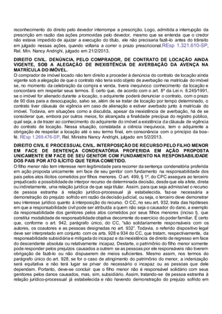 reconhecimento do direito pelo devedor interrompe a prescrição. Logo, admitida a interrupção da
prescrição em razão das ações promovidas pelo devedor, mesmo que se entenda que o credor
não estava impedido de ajuizar a execução do título, ele não precisaria fazê-lo antes do trânsito
em julgado nessas ações, quando voltaria a correr o prazo prescricional.REsp 1.321.610-SP,
Rel. Min. Nancy Andrighi, julgado em 21/2/2013.
DIREITO CIVIL. DENÚNCIA, PELO COMPRADOR, DE CONTRATO DE LOCAÇÃO AINDA
VIGENTE, SOB A ALEGAÇÃO DE INEXISTÊNCIA DE AVERBAÇÃO DA AVENÇA NA
MATRÍCULA DO IMÓVEL.
O comprador de imóvel locado não tem direito a proceder à denúncia do contrato de locação ainda
vigente sob a alegação de que o contrato não teria sido objeto de averbação na matrícula do imóvel
se, no momento da celebração da compra e venda, tivera inequívoco conhecimento da locação e
concordara em respeitar seus termos. É certo que, de acordo com o art. 8º da Lei n. 8.245⁄1991,
se o imóvel for alienado durante a locação, o adquirente poderá denunciar o contrato, com o prazo
de 90 dias para a desocupação, salvo se, além de se tratar de locação por tempo determinado, o
contrato tiver cláusula de vigência em caso de alienação e estiver averbado junto à matrícula do
imóvel. Todavia, em situações como a discutida, apesar da inexistência de averbação, há de se
considerar que, embora por outros meios, foi alcançada a finalidade precípua do registro público,
qual seja, a de trazer ao conhecimento do adquirente do imóvel a existência da cláusula de vigência
do contrato de locação. Nessa situação, constatada a ciência inequívoca, tem o adquirente a
obrigação de respeitar a locação até o seu termo final, em consonância com o princípio da boa-
fé. REsp 1.269.476-SP, Rel. Ministra Nancy Andrighi, julgado em 5/2/2013.
DIREITO CIVIL E PROCESSUAL CIVIL. INTERPOSIÇÃO DE RECURSO PELO FILHO MENOR
EM FACE DE SENTENÇA CONDENATÓRIA PROFERIDA EM AÇÃO PROPOSTA
UNICAMENTE EM FACE DE SEU GENITOR COM FUNDAMENTO NA RESPONSABILIDADE
DOS PAIS POR ATO ILÍCITO QUE TERIA COMETIDO.
O filho menor não tem interesse nem legitimidade para recorrer da sentença condenatória proferida
em ação proposta unicamente em face de seu genitor com fundamento na responsabilidade dos
pais pelos atos ilícitos cometidos por filhos menores. O art. 499, § 1º, do CPC assegura ao terceiro
prejudicado a possibilidadede interpor recurso de determinada decisão, desde que ela afete, direta
ou indiretamente, uma relação jurídica de que seja titular. Assim, para que seja admissível o recurso
de pessoa estranha à relação jurídico-processual já estabelecida, faz-se necessária a
demonstração do prejuízo sofrido em razão da decisão judicial, ou seja, o terceiro deve demonstrar
seu interesse jurídico quanto à interposição do recurso. O CC, no seu art. 932, trata das hipóteses
em que a responsabilidade civil pode ser atribuída a quem não seja o causador do dano, a exemplo
da responsabilidade dos genitores pelos atos cometidos por seus filhos menores (inciso I), que
constitui modalidade de responsabilidade objetiva decorrente do exercício do poder familiar. É certo
que, conforme o art. 942, parágrafo único, do CC, “são solidariamente responsáveis com os
autores, os coautores e as pessoas designadas no art. 932”. Todavia, o referido dispositivo legal
deve ser interpretado em conjunto com os arts. 928 e 934 do CC, que tratam, respectivamente, da
responsabilidade subsidiária e mitigada do incapaz e da inexistência de direito de regresso em face
do descendente absoluta ou relativamente incapaz. Destarte, o patrimônio do filho menor somente
pode responder pelos prejuízos causados a outrem se as pessoas por ele responsáveis não tiverem
obrigação de fazê-lo ou não dispuserem de meios suficientes. Mesmo assim, nos termos do
parágrafo único do art. 928, se for o caso de atingimento do patrimônio do menor, a indenização
será equitativa e não terá lugar se privar do necessário o incapaz ou as pessoas que dele
dependam. Portanto, deve-se concluir que o filho menor não é responsável solidário com seus
genitores pelos danos causados, mas, sim, subsidiário. Assim, tratando-se de pessoa estranha à
relação jurídico-processual já estabelecida e não havendo demonstração do prejuízo sofrido em
 