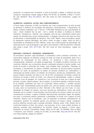 provimento ao especial para reconhecer a mora da recorrida e afastar a cobrança dos juros
moratórios. Precedentes citados: AgRg no REsp 716.187-RS, DJ 6/6/2005, e REsp 1.112.524-
DF, DJe 30/9/2010. REsp 857.299-SC, Rel. Min. Paulo de Tarso Sanseverino, julgado em
3/5/2011.
ALIMENTOS. AUDIÊNCIA. AUTOR. NÃO COMPARECIMENTO.
A Turma negou provimento ao RHC por entender que o não comparecimento do autor da ação
de alimentos à audiência de conciliação não determina, necessariamente, o arquivamento do
pedido, conforme estabelece o art. 7º da Lei n. 5.478/1968. Ressaltou-se que a peculiaridade do
caso – menor residente fora do país – tem o condão de afastar a incidência do referido
dispositivo. Consignou-se, ademais, que a alegação única de que o alimentante estava preso
quando da intimação para cumprir voluntariamente a obrigação alimentícia não retira seu ônus
de demonstrar a impossibilidade de adimpli-la. Para o Min. Relator, essa circunstância, apesar
de representar especial dificuldade, não obsta o dever de pagar o débito, tendo em vista a
necessidade de subsistência do filho. Reiterou, ainda, que a atual situação de desemprego não
basta para eximir o pai da obrigação e que cabe a ele comprovar a falta de patrimônio suficiente
para saldar a dívida. RHC 29.777-MG, Rel. Min. Paulo de Tarso Sanseverino, julgado em
5/5/2011.
RESCISÃO. CONTRATO. TERCEIROS. ADQUIRENTES.
Os recorrentes ajuizaram ação declaratória e condenatória contra conhecida construtora, ora
massa falida, alegando ter celebrado contrato de venda do imóvel de propriedade deles com a
finalidade de incorporação de dois edifícios, um residencial e outro comercial. Em
contraprestação, receberiam, por dação em pagamento, 15 unidades do edifício comercial a ser
construído. Informam que a construtora demoliu a edificação existente no terreno vendido, sem
jamais ter iniciado a construção dos imóveis cujas unidades foram prometidas. Pretendem os
recorrentes o cancelamento do registro imobiliário decorrente de escritura pública translativa
definitiva em razão da procedência do pedido de rescisão contratual por inadimplência e
indenização por perdas e danos, em desfavor da construtora. Sucede que, paralelamente, outra
pessoa manejou oposição com base no art. 56 do CPC, esclarecendo ter firmado contrato de
promessa de compra e venda de imóvel, com cláusula de irretratabilidade, relativo à unidade
autônoma e box de garagem em condomínio a ser construído na área que é objeto da ação
principal, os quais, embora quitados, não os recebeu. A construtora revendeu a terceiros de boa-
fé as unidades imobiliárias que iriam ser construídas. Nesse contexto, o acórdão recorrido
entendeu haver impossibilidade jurídica do pedido que, como diz respeito a uma das condições
da ação, pode ser reconhecida de oficio. Ressalta o Min. Relator que não houve, no caso,
declaração de nulidade do contrato, mas mera rescisão por inadimplência. Assim, não sendo
declarado nulo ou anulado o título translativo (escritura pública de compra e venda) por vício de
consentimento ou fraude, o registro imobiliário dele decorrente permanece hígido. Na hipótese
dos autos, a construtora adquiriu plenamente a propriedade do imóvel com o registro do título
translativo. Observa que os vendedores, para se resguardar de eventual inadimplemento da
compradora, deveriam ter celebrado apenas uma promessa de compra e venda, outorgando
escritura definitiva somente após a quitação prometida. Destaca, ainda, o Min. Relator que foi
constituída hipoteca em favor dos autores, cuja execução, se for o caso, poderá amenizar os
prejuízos causados pela inadimplência da recorrida. Diante do exposto, a Turma negou
provimento ao recurso. Precedentes citados: REsp 101.571-MG, DJ 5/8/2002; EDcl no REsp
1.197027-RJ, DJe 15/4/2011, e REsp 131.371-MG, DJ 18/12/1998. REsp 687.087-SP, Rel. Min.
Luis Felipe Salomão, julgado em 5/5/2011.
Informativo 470, STJ
 