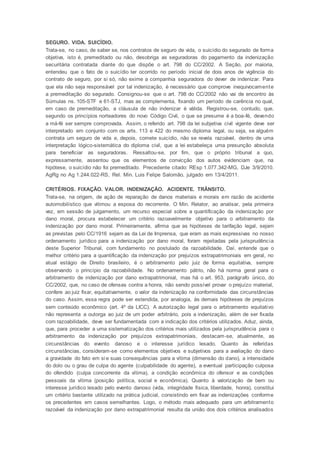 SEGURO. VIDA. SUICÍDIO.
Trata-se, no caso, de saber se, nos contratos de seguro de vida, o suicídio do segurado de forma
objetiva, isto é, premeditado ou não, desobriga as seguradoras do pagamento da indenização
securitária contratada diante do que dispõe o art. 798 do CC/2002. A Seção, por maioria,
entendeu que o fato de o suicídio ter ocorrido no período inicial de dois anos de vigência do
contrato de seguro, por si só, não exime a companhia seguradora do dever de indenizar. Para
que ela não seja responsável por tal indenização, é necessário que comprove inequivocamente
a premeditação do segurado. Consignou-se que o art. 798 do CC/2002 não vai de encontro às
Súmulas ns. 105-STF e 61-STJ, mas as complementa, fixando um período de carência no qual,
em caso de premeditação, a cláusula de não indenizar é válida. Registrou-se, contudo, que,
segundo os princípios norteadores do novo Código Civil, o que se presume é a boa-fé, devendo
a má-fé ser sempre comprovada. Assim, o referido art. 798 da lei subjetiva civil vigente deve ser
interpretado em conjunto com os arts. 113 e 422 do mesmo diploma legal, ou seja, se alguém
contrata um seguro de vida e, depois, comete suicídio, não se revela razoável, dentro de uma
interpretação lógico-sistemática do diploma civil, que a lei estabeleça uma presunção absoluta
para beneficiar as seguradoras. Ressaltou-se, por fim, que o próprio tribunal a quo,
expressamente, assentou que os elementos de convicção dos autos evidenciam que, na
hipótese, o suicídio não foi premeditado. Precedente citado: REsp 1.077.342-MG, DJe 3/9/2010.
AgRg no Ag 1.244.022-RS, Rel. Min. Luis Felipe Salomão, julgado em 13/4/2011.
CRITÉRIOS. FIXAÇÃO. VALOR. INDENIZAÇÃO. ACIDENTE. TRÂNSITO.
Trata-se, na origem, de ação de reparação de danos materiais e morais em razão de acidente
automobilístico que vitimou a esposa do recorrente. O Min. Relator, ao analisar, pela primeira
vez, em sessão de julgamento, um recurso especial sobre a quantificação da indenização por
dano moral, procura estabelecer um critério razoavelmente objetivo para o arbitramento da
indenização por dano moral. Primeiramente, afirma que as hipóteses de tarifação legal, sejam
as previstas pelo CC/1916 sejam as da Lei de Imprensa, que eram as mais expressivas no nosso
ordenamento jurídico para a indenização por dano moral, foram rejeitadas pela jurisprudência
deste Superior Tribunal, com fundamento no postulado da razoabilidade. Daí, entende que o
melhor critério para a quantificação da indenização por prejuízos extrapatrimoniais em geral, no
atual estágio de Direito brasileiro, é o arbitramento pelo juiz de forma equitativa, sempre
observando o princípio da razoabilidade. No ordenamento pátrio, não há norma geral para o
arbitramento de indenização por dano extrapatrimonial, mas há o art. 953, parágrafo único, do
CC/2002, que, no caso de ofensas contra a honra, não sendo possível provar o prejuízo material,
confere ao juiz fixar, equitativamente, o valor da indenização na conformidade das circunstâncias
do caso. Assim, essa regra pode ser estendida, por analogia, às demais hipóteses de prejuízos
sem conteúdo econômico (art. 4º da LICC). A autorização legal para o arbitramento equitativo
não representa a outorga ao juiz de um poder arbitrário, pois a indenização, além de ser fixada
com razoabilidade, deve ser fundamentada com a indicação dos critérios utilizados. Aduz, ainda,
que, para proceder a uma sistematização dos critérios mais utilizados pela jurisprudência para o
arbitramento da indenização por prejuízos extrapatrimoniais, destacam-se, atualmente, as
circunstâncias do evento danoso e o interesse jurídico lesado. Quanto às referidas
circunstâncias, consideram-se como elementos objetivos e subjetivos para a avaliação do dano
a gravidade do fato em si e suas consequências para a vítima (dimensão do dano), a intensidade
do dolo ou o grau de culpa do agente (culpabilidade do agente), a eventual participação culposa
do ofendido (culpa concorrente da vítima), a condição econômica do ofensor e as condições
pessoais da vítima (posição política, social e econômica). Quanto à valorização de bem ou
interesse jurídico lesado pelo evento danoso (vida, integridade física, liberdade, honra), constitui
um critério bastante utilizado na prática judicial, consistindo em fixar as indenizações conforme
os precedentes em casos semelhantes. Logo, o método mais adequado para um arbitramento
razoável da indenização por dano extrapatrimonial resulta da união dos dois critérios analisados
 