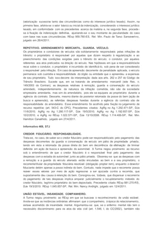 (valorização sucessiva tanto das circunstâncias como do interesse jurídico lesado). Assim, na
primeira fase, arbitra-se o valor básico ou inicial da indenização, considerando o interesse jurídico
lesado, em conformidade com os precedentes acerca da matéria e, na segunda fase, procede -
se à fixação da indenização definitiva, ajustando-se o seu montante às peculiaridade do caso
com base nas suas circunstâncias. REsp 959.780-ES, Rel. Min. Paulo de Tarso Sanseverino,
julgado em 26/4/2011.
REPETITIVO. ARRENDAMENTO MERCANTIL. GUARDA. VEÍCULO.
Os proprietários e condutores de veículos são solidariamente responsáveis pelas infrações de
trânsito: o proprietário é responsável por aquelas que dizem respeito à regularização e ao
preenchimento das condições exigidas para o trânsito do veículo; o condutor, por aquelas
referentes aos atos praticados na direção do veículo. Nas hipóteses em que a responsabilidade
recai sobre o condutor, o proprietário é incumbido de identificá-lo, sob pena de ser considerado
o responsável pela infração. Em caso de apreensão decorrente da penalidade aplicada, o veículo
permanece sob custódia e responsabilidade do órgão ou entidade que o apreendeu a expensas
de seu proprietário. Tudo isso decorre da interpretação dada aos arts. 262 e 257 do Código de
Trânsito Brasileiro. Sucede que, em se tratando de arrendamento mercantil (vide Res. n.
149/2003 do Contran), as despesas relativas à remoção, guarda e conservação do veículo
arrendado, independentemente da natureza da infração cometida, não são da sociedade
empresária arrendante, mas sim do arrendatário, pois ele se equipara ao proprietário durante a
vigência do contrato. Dessarte, mesmo diante da posterior retomada da posse do bem (ação de
busca e apreensão), as referidas despesas havidas durante a vigência do contrato são de
responsabilidade do arrendatário. Esse entendimento foi acolhido pela Seção no julgamento de
recurso repetitivo (art. 543-C do CPC). Precedentes citados: AgRg no Ag 1.292.471-SP, DJe
11/6/2010; AgRg no Ag 1.280.117-SP, DJe 19/5/2010; AgRg no Ag 1.192.657-SP, DJe
10/2/2010, e AgRg no REsp 1.022.571-SP, DJe 13/10/2008. REsp 1.114.406-SP, Rel. Min.
Hamilton Carvalhido, julgado em 27/4/2011.
Informativo 469, STJ
CREDOR FIDUCIÁRIO. RESPONSABILIDADE.
Trata-se, no caso, de saber se o credor fiduciário pode ser responsabilizado pelo pagamento das
despesas decorrentes da guarda e conservação de veículo em pátio de propriedade privada,
tendo em vista a retomada da posse direta do bem em decorrência da efetivação de liminar
deferida em ação de busca e apreensão do automóvel. A Turma negou provimento ao recurso
sob o entendimento de que o credor fiduciário é o responsável final pelo pagamento das
despesas com a estadia do automóvel junto ao pátio privado. Observou-se que as despesas com
a remoção e a guarda do veículo alienado estão vinculadas ao bem e a seu proprietário, o
recorrente/titular da propriedade fiduciária resolúvel (obrigação propter rem), enquanto o devedor
fiduciante detém apenas a posse indireta do bem. Contudo, nada impede que o recorrente possa
reaver esses valores por meio de ação regressiva a ser ajuizada contra a recorrida, que
supostamente deu causa à retenção do bem. Consignou-se, todavia, que dispensar o recorrente
do pagamento de tais despesas implica amparar judicialmente o locupletamento indevido do
credor fiduciário, legítimo proprietário do bem depositado. Precedente citado: REsp 881.270-RS,
DJe 19/3/2010. REsp 1.045.857-SP, Rel. Min. Nancy Andrighi, julgado em 12/4/2011.
UNIÃO ESTÁVEL. INSANIDADE. COMPANHEIRO.
A Turma negou provimento ao REsp em que se buscava o reconhecimento de união estável.
Anote-se que as instâncias ordinárias afirmaram que o companheiro, à época do relacionamento,
estava acometido de insanidade mental. Argumentou-se que, se o enfermo mental não tem o
necessário discernimento para os atos da vida civil (art. 1.548, I, do CC/2002), também não
 
