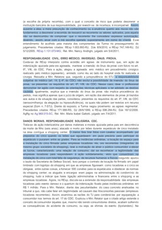 (a escolha da própria recorrida), com o qual o conceito de risco que poderia desonerar a
instituição bancária de sua responsabilidade, por revestir-se de incerteza, é incompatível. Assim,
ausente a alea, a mera presunção de conhecimento ou a anuência quanto aos riscos não são
fundamentos a desonerar a recorrida de ressarcir ao recorrente os valores aplicados, pois aquela
não se desincumbiu de comprovar que o recorrente lhe concedera expressa autorização,
devendo, assim, arcar com a má escolha operada supostamente em nome do cliente. Esse
entendimento foi acolhido pela maioria dos componentes da Turma no prosseguimento do
julgamento. Precedentes citados: REsp 1.003.893-RJ, DJe 8/9/2010, e REsp 747.149-RJ, DJ
5/12/2005. REsp 1.131.073-MG, Rel. Min. Nancy Andrighi, julgado em 5/4/2011.
RESPONSABILIDADE CIVIL. ERRO MÉDICO. INVERSÃO. ÔNUS. PROVA.
Cuida-se de REsp interposto contra acórdão em agravo de instrumento que, em ação de
indenização ajuizada pela ora agravada, manteve a inversão do ônus da prova com fulcro no art.
6º, VIII, do CDC. Para a ação, alegou a agravada erro médico em procedimento cirúrgico
realizado pelo médico (agravante), arrolado como réu ao lado do hospital onde foi realizada a
cirurgia. Ressalta a Min. Relatora que, segundo a jurisprudência do STJ, a responsabilidade
subjetiva do médico (art. 14, § 4º, do CDC) não exclui a possibilidade de inversão do ônus da
prova, se presentes os requisitos do art. 6º, VIII, do CDC. Nesse caso, deve o profissional
demonstrar ter agido com respeito às orientações técnicas aplicáveis e ter adotado as devidas
cautelas. Igualmente, explica que a inversão do ônus da prova não implica procedência do
pedido, mas significa apenas que o juízo de origem, em razão dos elementos de prova já trazidos
aos autos e da situação das partes, considerou presentes os requisitos do art. 6º, VIII, do CDC
(verossimilhança da alegação ou hipossuficiência), os quais não podem ser revistos em recurso
especial (Súm n. 7-STJ). Diante do exposto, a Turma negou provimento ao agravo regimental.
Precedentes citados: REsp 171.988-RS, DJ 28/6/1999, e REsp 696.284-RJ, DJe 18/12/2009.
AgRg no Ag 969.015-SC, Rel. Min. Maria Isabel Gallotti, julgado em 7/4/2011.
DANOS MORAIS. RESPONSABILIDADE SOLIDÁRIA. CDC.
Trata-se de ação indenizatória por danos materiais e morais ajuizada pelos pais em decorrência
da morte de filho (seis anos), atacado e morto por leões durante espetáculo de circo instalado
na área contígua a shopping center. O menor fora tirar fotos com cavalos acompanhado por
prepostos do circo quando os leões que aguardavam em jaula precária para participar do
espetáculo o puxaram entre as grades. Para as instâncias ordinárias, a locação do espaço para
a instalação do circo firmada pelas empresas locadoras rés, ora recorrentes (integrantes do
mesmo grupo societário do shopping), teve a motivação de atrair o público consumidor e elevar
os lucros, caracterizando uma relação de consumo; daí se reconhecer a legitimidade das
empresas locadoras para responderem à ação solidariamente, visto que consentiram na
instalação do circo com total falta de segurança, de recursos humanos e físicos (segundo apurou
o laudo da Secretaria de Defesa Social). Isso porque o contrato de locação foi firmado em papel
timbrado com logotipo do shopping em que as empresas figuravam como locadoras e o circo se
obrigava, entre outras coisas, a fornecer 500 convites para os espetáculos e obedecer às normas
do shopping center; os aluguéis e encargos eram pagos na administração do condomínio do
shopping, tudo a indicar que havia ligação administrativa e financeira entre o shopping e as
empresas locadoras. Agora, no REsp, discute-se a extensão da responsabilidade das empresas
locadoras pelo evento danoso e o quantum da indenização fixado pelas instâncias ordinárias em
R$ 1 milhão. Para o Min. Relator, diante das peculiaridades do caso concreto analisadas no
tribunal a quo, não cabe falar em ilegitimidade ad causam das litisconsortes passivas (empresas
locadoras recorrentes). Assim, examinou as razões do TJ para condená-las por equiparação a
consumidor nos termos do art. 17 do CDC. Explicou o Min. Relator que o citado artigo estende o
conceito de consumidor àqueles que, mesmo não sendo consumidores diretos, acabam sofrendo
as consequências do acidente de consumo, ou seja, as vítimas do evento (bystanders). Na
 