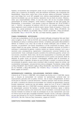 hipótese, as recorrentes não conseguiram provas de que a locação do circo não representava
serviço que o condomínio do shopping, sócio das empresas recorrentes, pôs à disposição dos
frequentadores. Dessa forma, nesse caso, o ônus da prova caberia ao fornecedor. Asseverou
que o novo Código Civil, no art. 927, parágrafo único, admite a responsabilidade sem culpa pelo
exercício de atividade que, por sua natureza, representa risco ao direito de outrem. Observou,
ainda, que a responsabilidade indireta, no caso dos autos, vem do risco da própria atividade
(apresentação de animais selvagens), sendo inerente a obrigação de zelar pela guarda dos
frequentadores e consumidores, o que garante à vítima ser indenizada (art. 93 do CC/2002 e
Súm. n. 130-STJ). Já oquantum foi reduzido a R$ 275 mil, com correção monetária a contar
desse julgamento e juros contados da data do evento danoso. Diante do exposto, a Turma, por
maioria, deu parcial provimento ao recurso. Precedentes citados: REsp 476.428-SC, DJ
9/5/2005; REsp 181.580-SP, DJ 22/3/2004; REsp 7.134-SP, DJ 8/4/1991, e REsp 437.649-SP,
DJ 24/2/2003. REsp 1.100.571-PE, Rel. Min. Luis Felipe Salomão, julgado em 7/4/2011.
FIANÇA. EXONERAÇÃO. NOTIFICAÇÃO.
É certo que a jurisprudência do STJ diz que a simples notificação extrajudicial feita pelo fiador
ainda na vigência do art. 1.500 do CC/1916 não o exonera da fiança prestada, que só poderia
ser afastada por avença ou sentença judicial. Contudo, na hipótese, pelo quadro fático-probatório
definido na instância a quo, vê-se não se tratar de simples notificação, pois os fiadores, ora
recorridos, ao procederem com boa-fé, transparência e no fiel cumprimento da avença, após a
cessão integral de suas quotas, notificaram a sociedade empresária recorrente do ocorrido e
solicitaram a substituição da garantia, conforme previsto em cláusula contratual, com o que a
recorrente anuiu, prosseguindo-se regularmente o relacionamento comercial. Saliente-se que,
sucessivamente, houve a alteração do quadro societário e foi substituída a garantia, sempre com
isso anuindo a recorrente. Diante disso, não há como responsabilizar os recorridos pelo débito
ora cobrado. Por último, anote-se que há entendimento do STJ quanto a ser possível, diante da
alteração do quadro social, ser possível a desobrigação mediante ação de exoneração ou
notificação do fiador, a depender da época em que foi firmado o contrato, e a renúncia ao direito
de exoneração da garantia, nesses casos, só produzir efeito no período original do contrato, não
se estendendo à prorrogação, sob pena de tornar eterna a obrigação. Precedentes citados: AgRg
no REsp 759.909-SP, DJe 21/6/2010; AgRg no REsp 750.643-MG, DJe 7/6/2010; REsp 419.128-
ES, DJ 19/5/2003, e REsp 466.330-MG, DJe 17/5/2010. REsp 1.112.852-SP, Rel. Min. Sidnei
Beneti, julgado em 5/4/2011.
REPRESENTAÇÃO COMERCIAL. EXCLUSIVIDADE. CONTRATO VERBAL.
A leitura do art. 31 da Lei n. 4.886/1965, com a redação que lhe deu a Lei n. 8.420/1992, denota
que a cláusula de exclusividade em contratos de representação comercial deve ser
expressamente pactuada entre as partes. Contudo, não se exige a obrigatoriedade da forma
escrita para tal. Dessarte, é possível demonstrar, mediante quaisquer meios de prova admitidos
em direito, a existência da cláusula de exclusividade nos contratos de representação comercial
firmados verbalmente, ajustes que não são vedados, apesar de o art. 27 da Lei n. 4.886/1965
(também alterado pela Lei n. 8.420/1992) enumerar elementos obrigatórios do contrato escrito
de representação comercial. Na hipótese, o acórdão atacado reconheceu vigorar a referida
cláusula, confirmada mediante prova testemunhal, daí ser inarredável a conclusão de que houve
rescisão imotivada do contrato em razão da contratação de um novo representante para atuar
na mesma zona em que agia a sociedade empresária recorrida. Por fim, é de regra a aplicação,
ao caso, das Súmulas ns. 5 e 7 do STJ. Precedente citado: REsp 229.761-ES, DJ 9/4/2001. REsp
846.543-RS, Rel. Min. Paulo de Tarso Sanseverino, julgado em 5/4/2011.
CONSTITUTO POSSESSÓRIO. AÇÃO POSSESSÓRIA.
 