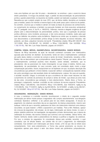 mais uma hipótese em que não há prazo – decadencial, se existisse – para o exercício desse
direito potestativo. À míngua de previsão legal, o pedido de desconsideração da personalidade
jurídica, quando preenchidos os requisitos da medida, poderá ser realizado a qualquer momento.
Ressaltou-se que o próprio projeto do novo CPC, que, de forma inédita, disciplina um incidente
para a medida, parece ter mantido a mesma lógica e não prevê prazo para o exercício do pedido.
Ao contrário, enuncia que a medida é cabível em todas as fases do processo de conhecimento,
no cumprimento de sentença e também na execução fundada em título executivo extrajudicial
(art. 77, parágrafo único, II, do PL n. 166/2010). Ademais, inexiste a alegada exigência de ação
própria para a desconsideração da personalidade jurídica, visto que a superação da pessoa
jurídica afirma-se como incidente processual, e não como processo incidente, razão pela qual
pode ser deferida nos próprios autos da falência. Registrou-se ainda que, na espécie, a decisão
que desconsiderou a personalidade jurídica atinge os bens daqueles ex-sócios indicados, não
podendo, por óbvio, prejudicar terceiros de boa-fé. Precedentes citados: REsp 881.330-SP, DJe
10/11/2008; REsp 418.385-SP, DJ 3/9/2007, e REsp 1.036.398-RS, DJe 3/2/2009. REsp
1.180.191-RJ, Rel. Min. Luis Felipe Salomão, julgado em 5/4/2011.
COMPRA. VENDA. IMÓVEL. INADIMPLÊNCIA. INCORPORADORA. DANOS MORAIS.
Trata-se de REsp decorrente de ação de rescisão contratual cumulada com indenizatória
ajuizada pela recorrida em desfavor da recorrente, tendo em vista o inadimplemento contratual
por parte desta, relativo a contrato de compra e venda de imóvel. Inicialmente, ressaltou o Min.
Relator não se desconhecer que a jurisprudência deste Superior Tribunal, por vezes, afirma que
o inadimplemento contratual acarreta mero dissabor, sendo verdade, entretanto, que os
precedentes não se posicionam de modo intransigente no que tange à matéria. Admitiu que,
dependendo da peculiaridade do caso concreto, pode ser constatado abalo moral a exigir
compensação pecuniária. Assim, recepcionam-se as hipóteses em que, na própria descrição das
circunstâncias que perfazem o ilícito material, é possível verificar consequências bastante sérias
de cunho psicológico que são resultado direto do inadimplemento culposo. No caso em questão,
o acórdão recorrido chegou à conclusão de que a ocorrência de dano moral decorreu do não
cumprimento do contrato de promessa de compra e venda de imóvel, cujo atraso já conta mais
de dez anos, circunstância que extrapola o mero aborrecimento. Diante disso, a Turma, ao
prosseguir o julgamento, manteve o acórdão ao não conhecer do recurso especial. Precedentes
citados: REsp 1.025.665-RJ, DJe 9/4/2010; REsp 1.072.308-RS, DJe 10/6/2010; AgRg no Ag
1.010.856-RJ, DJe 1º/12/2010; AgRg no Ag 830.546-RJ, DJ 8/10/2007, e AgRg no Ag 482.521-
RJ, DJ 5/3/2007. REsp 617.077-RJ, Rel. Min. Luis Felipe Salomão, julgado em 5/4/2011.
SEGURADORA. INDENIZAÇÃO. DANOS MORAIS.
In casu, a sentença e o acórdão recorrido reconheceram o direito de o segurado receber
indenização por danos morais porque a seguradora não cumpriu voluntariamente sua obrigação
contratual, fazendo-o enfrentar a via judicial para ter seu direito assegurado. A recusa ao
pagamento da cobertura securitária deu-se ao argumento de doença preexistente, mesmo sem
qualquer indício de que o recorrido padecesse de Aids e de tuberculose intestinal como doença
secundária, as quais levaram o INSS a aposentá-lo por invalidez. Para a Min. Relatora, apesar
de a recusa da seguradora não ensejar, via de regra, indenização por danos morais, no caso, o
próprio relatório preliminar de investigação da seguradora já havia demonstrado que, à época da
celebração do contrato, não existia a doença que culminou com sua invalidez. Dessa forma, não
haveria nenhuma dúvida sobre a preexistência de doença a justificar a negativa da cobertura.
Por isso, a conduta da seguradora foi considerada dolosa pelo acórdão recorrido, o qual
considerou que tal atitude deveria ser coibida não só com o pagamento da indenização
contratada, mas também com indenização por danos morais, a fim de que não se reitere esse
comportamento. Com esse entendimento, a Turma deu parcial provimento ao recurso da
seguradora apenas para reduzir o valor dos danos morais aos parâmetros jurisprudenciais.
 