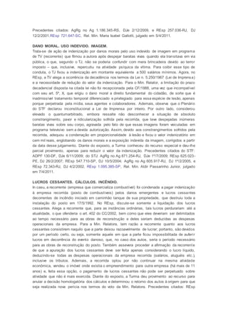 Precedentes citados: AgRg no Ag 1.186.345-RS, DJe 2/12/2009, e REsp 257.036-RJ, DJ
12/2/2001.REsp 721.647-SC, Rel. Min. Maria Isabel Gallotti, julgado em 5/4/2011.
DANO MORAL. USO INDEVIDO. IMAGEM.
Trata-se de ação de indenização por danos morais pelo uso indevido de imagem em programa
de TV (recorrente) que filmou a autora após despejar baratas vivas quando ela transitava em via
pública, o que, segundo o TJ, não se poderia confundir com mera brincadeira devido ao terror
imposto – que, inclusive, repercutiu na atividade psíquica da vítima. Para coibir esse tipo de
conduta, o TJ fixou a indenização em montante equivalente a 500 salários mínimos. Agora, no
REsp, a TV alega a ocorrência da decadência nos termos da Lei n. 5.250/1967 (Lei de Imprensa)
e a necessidade de redução do valor da indenização. Para o Min. Relator, a limitação do prazo
decadencial disposta na citada lei não foi recepcionada pela CF/1988, uma vez que incompatível
com seu art. 5º, X, que erigiu o dano moral a direito fundamental do cidadão, de sorte que é
inadmissível tratamento temporal diferenciado e privilegiado para essa espécie de lesão, apenas
porque perpetrada pela mídia, seus agentes e colaboradores. Ademais, observa que o Plenário
do STF declarou inconstitucional a Lei de Imprensa por inteiro. Por outro lado, considerou
elevado o quantumarbitrado, embora ressalte não desconhecer a situação de absoluto
constrangimento, pavor e ridicularização sofrida pela recorrida, que teve despejadas inúmeras
baratas vivas sobre seu corpo, agravada pelo fato de que essas imagens foram veiculadas em
programa televisivo sem a devida autorização. Assim, devido aos constrangimentos sofridos pela
recorrida, adequou a condenação em proporcionalidade à lesão e fixou o valor indenizatório em
cem mil reais, englobando os danos morais e a exposição indevida da imagem, corrigidos a partir
da data desse julgamento. Diante do exposto, a Turma conheceu do recurso especial e deu-lhe
parcial provimento, apenas para reduzir o valor da indenização. Precedentes citados do STF:
ADPF 130-DF, DJe 6/11/2009; do STJ: AgRg no Ag 871.254-RJ, DJe 1º/7/2009; REsp 625.023-
PE, DJ 26/2/2007; REsp 547.710-SP, DJ 10/5/2004; AgRg no Ag 605.917-RJ, DJ 1º/2/2005, e
REsp 72.343-RJ, DJ 4/2/2002. REsp 1.095.385-SP, Rel. Min. Aldir Passarinho Junior, julgado
em 7/4/2011.
LUCROS CESSANTES. CÁLCULOS. INCÊNDIO.
In casu, a recorrente (empresa que comercializa combustível) foi condenada a pagar indenização
à empresa recorrida (posto de combustíveis) pelos danos emergentes e lucros cessantes
decorrentes de incêndio iniciado em caminhão tanque de sua propriedade, que destruiu toda a
instalação do posto em 17/5/1992. No REsp, discute-se somente a liquidação dos lucros
cessantes. Alega a recorrente que, para as instâncias ordinárias, tais lucros perdurariam até a
atualidade, o que ofenderia o art. 402 do CC/2002, bem como que eles deveriam ser delimitados
ao tempo necessário para as obras de reconstrução e deles seriam deduzidas as despesas
operacionais da empresa. Para a Min. Relatora, tem razão a recorrente quanto aos lucros
cessantes consistirem naquilo que a parte deixou razoavelmente de lucrar; portanto, são devidos
por um período certo, ou seja, somente aquele em que a parte ficou impossibilitada de auferir
lucros em decorrência do evento danoso, que, no caso dos autos, seria o período necessário
para as obras de reconstrução do posto. Também assevera proceder a afirmação da recorrente
de que a apuração dos lucros cessantes deve ser feita apenas considerando o lucro líquido,
deduzindo-se todas as despesas operacionais da empresa recorrida (salários, aluguéis etc.),
inclusive os tributos. Ademais, a recorrida optou por não continuar na mesma atividade
econômica, vendeu o imóvel onde existia o empreendimento para outra empresa (há mais de 11
anos) e, feita essa opção, o pagamento de lucros cessantes não pode ser perpetuado sobre
atividade que não é mais exercida. Diante do exposto, a Turma deu provimento ao recurso para
anular a decisão homologatória dos cálculos e determinou o retorno dos autos à origem para que
seja realizada nova perícia nos termos do voto da Min. Relatora. Precedentes citados: REsp
 