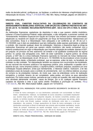 razão da decisão judicial, configura-se, na hipótese, a carência de interesse e legitimidade para a
interposição de recurso. REsp 1.319.626-MG, Rel. Min. Nancy Andrighi, julgado em 26/2/2013.
Informativo 514, STJ
DIREITO CIVIL. CARÁTER FACULTATIVO DA CELEBRAÇÃO DO CONTRATO DE
ARRENDAMENTO IMOBILIÁRIO ESPECIAL COM OPÇÃO DE COMPRA PREVISTO NO ART.
38 DA LEI N. 10.150/2000. RECURSO REPETITIVO (ART. 543-C DO CPC E RES. N. 8/2008-
STJ).
As instituições financeiras captadoras de depósitos à vista e que operem crédito imobiliário,
inclusive a Caixa Econômica Federal, estão autorizadas, e não obrigadas, a promover contrato de
“Arrendamento Imobiliário Especial com Opção de Compra” dos imóveis que tenham arrematado,
adjudicado ou recebido em dação em pagamento por força de financiamentos habitacionais por
elas concedidos. Essa é a interpretação mais adequada a ser conferida ao art. 38 da Lei n.
10.150/2000, que é claro ao estabelecer que tais instituições estão apenas autorizadas a celebrar
o contrato, não impondo qualquer dever de contratação. Ademais, o dispositivo legal se dirige às
instituições financeiras em geral que operem crédito imobiliário, não sendo compatível com o
sistema constitucional em vigor a interpretação que imponha obrigação de contratar apenas à CEF,
em prejuízo do princípio da livre autonomia da vontade e da igualdade constitucional de regime
jurídico no campo das obrigações civis. Além de estar submetida a regime jurídico de direito
privado, a CEF não é a única instituição financeira operando no mercado de mútuo habitacional,
razão pela qual, na interpretação do art. 38 da Lei n. 10.150/2000, há de prevalecer a livre iniciativa
e, como corolário desta, a liberdade contratual, que se expressa, antes de tudo, na faculdade de
contratar ou não contratar. Tal interpretação também se coaduna com os princípios da moralidade,
do uso racional dos recursos públicos e da segurança jurídica, pois, analisando a questão sob o
aspecto de que, numa empresa pública, o capital é público, eventuais prejuízos causados por uma
contratação forçada afetariam, ainda que indiretamente, o interesse coletivo. Outrossim, a lei não
estabelece prazo de duração para o contrato de arrendamento, nem os critérios relativos ao preço
de compra ou às prestações mensais, de modo que, caso se entendesse como de realização
obrigatória, o contrato haveria de ser completado, pelas partes, em todos os seus elementos
essenciais. Por todos esses motivos, percebe-se que o artigo em questão não está relacionado a
uma atividade plenamente vinculada, capaz de obrigar, por si só, qualquer agente financeiro
captador de depósito à vista e que opere crédito imobiliário à promoção do contrato. REsp
1.161.522-AL, Rel. Min. Maria Isabel Gallotti, julgado em 12/12/2012.
DIREITO CIVIL. INDENIZAÇÃO POR LUCROS CESSANTES DECORRENTE DA RECUSA DE
VENDER.
O titular de marca estrangeira e a sua distribuidora autorizada com exclusividade no Brasil
devem, solidariamente, indenizar, na modalidade de lucros cessantes, a sociedade empresarial
que, durante longo período, tenha adquirido daqueles, de maneira consentida, produtos para
revenda no território brasileiro na hipótese de abrupta recusa à continuação das vendas, ainda
que não tenha sido firmado qualquer contrato de distribuição entre eles e a sociedade
revendedora dos produtos. A longa aquiescência do titular de marca estrangeira e da sua
distribuidora autorizada no Brasil na realização das compras pela sociedade revendedora resulta
“direito de comprar” titularizado por aquela sociedade. Assim, a “recusa de vender” implica
violação do “direito de comprar”, nos termos o art. 186 do CC, fazendo surgir, dessa maneira, o
direito à indenização. REsp 1.200.677-CE, Rel. Min. Sidnei Beneti, julgado em 18/12/2012.
DIREITO CIVIL. PRAZO PRESCRICIONAL. SERVIÇOS DE SAÚDE.
 