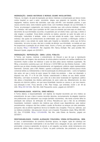INDENIZAÇÃO. DANOS MATERIAIS E MORAIS. EXAME INVOLUNTÁRIO.
Trata-se, na origem, de ação de reparação por danos materiais e compensação por danos morais
contra hospital no qual o autor, recorrente, alegou que preposto do recorrido, de forma
negligente, realizou exame não solicitado, qual seja, anti-HIV, com resultado positivo, o que
causou enorme dano, tanto material quanto moral, com manifesta violação da sua intimidade. A
Turma, ao prosseguir o julgamento, por maioria, entendeu que, sob o prisma individual, o direito
de o individuo não saber que é portador de HIV (caso se entenda que este seja um direito seu,
decorrente da sua intimidade) sucumbe, é suplantado por um direito maior, qual seja, o direito à
vida longeva e saudável. Esse direito somente se revelou possível ao autor da ação com a
informação, involuntária é verdade, sobre o seu real estado de saúde. Logo, mesmo que o
indivíduo não queira ter conhecimento da enfermidade que o acomete, a informação correta e
sigilosa sobre o seu estado de saúde dada pelo hospital ou laboratório, ainda que de forma
involuntária, tal como no caso, não tem o condão de afrontar sua intimidade, na medida em que
lhe proporciona a proteção de um direito maior. Assim, a Turma, por maioria, negou provimento
ao recurso. REsp 1.195.995-SP, Rel. originária Min. Nancy Andrighi, Rel. para acórdão Min.
Massami Uyeda, julgado em 22/3/2011.
INDENIZAÇÃO. REPRODUÇÃO. OBRA. LOCAL PÚBLICO.
A Turma, por maioria, manteve o entendimento do tribunal a quo de que a reprodução
desautorizada de imagens das esculturas do artista plástico recorrido em cartões telefônicos da
recorrente impõe o dever de indenizar o autor da obra pelos danos materiais suportados. No
REsp, a recorrente sustentou que o art. 48 da Lei n. 9.610/1998 (Lei dos Direitos Autorais – LDA)
permite que as obras situadas permanentemente em logradouros públicos sejam representadas
livremente. Contudo, para o Min. Relator, quando a utilização do trabalho artístico possui intuito
comercial (direta ou indiretamente) e não há autorização do artista para tanto – como na hipótese
dos autos, em que o nome do autor sequer foi citado nos produtos –, deve ser observado o
disposto nos arts. 77 e 78 da LDA, ficando caracterizada a ofensa ao seu direito autoral.
Ressaltou, com base na doutrina, que o fato de a obra estar localizada em logradouro público
não altera a titularidade dos direitos patrimoniais do autor sobre ela, diferentemente da obra
disposta em domínio público, em que essa titularidade inexiste ou cessou e, por isso mesmo,
sua utilização é livre. Ficou vencido o Min. Raul Araújo, que entendeu incidir o art. 48 da
LDA. REsp 951.521-MA, Rel. Min. Aldir Passarinho Junior, julgado em 22/3/2011.
RESPONSABILIDADE. HOSPITAL. ERRO MÉDICO.
A Turma afastou a responsabilidade civil objetiva do hospital recorrente por erro médico ao
entendimento de que o dano à autora recorrida decorreu exclusivamente da alegada imperícia
dos profissionais que realizaram sua cirurgia (também recorrentes), não tendo ocorrido falha na
prestação dos serviços de atribuição da clínica. Ressaltou-se que o fato de as entidades
hospitalares manterem cadastro dos médicos que utilizam suas dependências para realizar
procedimentos cirúrgicos não lhes confere o poder de fiscalizar os serviços por eles prestados,
porquanto não se admite ingerência técnica no trabalho dos cirurgiões. Frisou-se, ademais, que
os médicos envolvidos não possuíam vínculo com o hospital. Precedente citado: REsp 908.359 -
SC, DJe 17/12/2008. REsp 1.019.404-RN, Rel. Min. João Otávio de Noronha, julgado em
22/3/2011.
RESPONSABILIDADE. FIADOR. ALIENAÇÃO FIDUCIÁRIA. VENDA EXTRAJUDICIAL. BEM.
In casu, a administradora de consórcio recorrida ajuizou, na origem, ação de cobrança em
desfavor do consorciado inadimplente e do seu fiador sob a alegação de que, após terem sido
promovidas a busca e apreensão do veículo e, em seguida, sua venda, ainda remanescia uma
parcela do débito. Nesse contexto, a Turma, na parte conhecida, deu provimento ao recurso
 