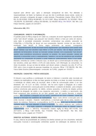 especial para afirmar que, após a alienação extrajudicial do bem, fica afastada a
responsabilidade do fiador na hipótese em que ele não é cientificado dessa venda, sendo do
devedor principal a obrigação de pagar o saldo restante. Precedentes citados: REsp 533.733 -
RS, DJ 28/10/2003; EREsp 49.086-MG, DJ 10/11/1997; REsp 140.894-PR, DJ 19/3/2001; REsp
178.255-PR, DJ 28/8/2000, e REsp 254.408-MG, DJ 4/6/2001.REsp 749.199-SP, Rel. Min. Luis
Felipe Salomão, julgado em 22/3/2011.
Informativo 466, STJ
CONSUMIDOR. DIREITO À INFORMAÇÃO.
A questão posta no REsp cinge-se em saber se, a despeito de existir regulamento classificando
como "sem álcool" cervejas que possuem teor alcoólico inferior a meio por cento em volume,
seria dado à sociedade empresária recorrente comercializar seu produto, possuidor de
0,30g/100g e 0,37g/100g de álcool em sua composição, fazendo constar do seu rótulo a
expressão "sem álcool". A Turma negou provimento ao recurso, consignando
que, independentemente do fato de existir norma regulamentar que classifique como sendo "sem
álcool" bebidas cujo teor alcoólico seja inferior a 0,5% por volume, não se afigura plausível a
pretensão da fornecedora de levar ao mercado cerveja rotulada com a expressão "sem álcool",
quando essa substância encontra-se presente no produto. Ao assim proceder, estaria ela
induzindo o consumidor a erro e, eventualmente, levando-o ao uso de substância que acreditava
inexistente na composição do produto e pode revelar-se potencialmente lesiva à sua saúde.
Destarte, entendeu-se correto o tribunal a quo, ao decidir que a comercialização de cerveja com
teor alcoólico, ainda que inferior a 0,5% em cada volume, com informação ao consumidor, no
rótulo do produto, de que se trata de bebida sem álcool vulnera o disposto nos arts. 6º e 9º do
CDC ante o risco à saúde de pessoas impedidas do consumo. REsp 1.181.066-RS, Rel. Min.
Vasco Della Giustina (Desembargador convocado do TJ-RS), julgado em 15/3/2011.
INSCRIÇÃO. CADASTRO. PRÉVIA EXECUÇÃO.
O tribunal a quo justificou a condenação do banco a indenizar o recorrido pela inscrição em
cadastro de inadimplência no fato de haver garantia da dívida e no dever do credor de promover
a satisfação do crédito antes da inscrição, afora a falta de comunicação prévia a um dos
devedores (art. 43, § 2º, do CDC). Contudo, não há como cogitar a obrigação de o credor
promover primeiramente a execução para só então efetivar o cadastro do devedor, pois a relação
jurídica constituída pela garantia do débito, embora acessória, é distinta da relação jurídica
principal da obrigação de crédito e seu respectivo vencimento: o crédito e o vencimento não
ficam suspensos pela existência de um bem gravado que dê suporte fiduciário à relação
jurídica. Não cumprida a obrigação em seu termo, constitui-se em mora o devedor, sendo daí
possível a inscrição nos cadastros de inadimplência. Ilógico seria ultimar a execução para só
então inscrever o devedor. Havendo inadimplência, a inscrição pode dar-se antes, durante ou
depois da cobrança. Reitere-se a jurisprudência do STJ de que, ainda que se discuta o débito
mediante ação, não está afastado o direito à inscrição. Por último, anote-se que, conforme
julgados do STJ, é do órgão cadastral a obrigação de notificação prévia do devedor sobre o
cadastramento (Súm. n. 359-STJ). Precedentes citados: AgRg no REsp 897.713-RS, DJe
24/11/2010, e REsp 1.061.134-RS, DJe 1º/4/2009. REsp 1.092.765-MT, Rel. Min. Aldir
Passarinho Junior, julgado em 17/3/2011.
DIREITOS AUTORAIS. EVENTO RELIGIOSO.
In casu, trata-se da possibilidade de cobrança de direitos autorais por ter a recorrente realizado
execuções musicais e sonorizações ambientais quando da celebração da abertura do ano
 