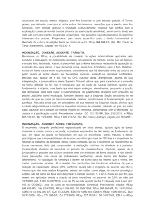 vocacional em escola, evento religioso, sem fins lucrativos e com entrada gratuita. A Turma
proveu parcialmente o recurso e, entre outros fundamentos, assentou que o evento sem fins
lucrativos, com entrada gratuita e finalidade exclusivamente religiosa não conflita com a
exploração comercial normal da obra (música ou sonorização ambiental), assim como, tendo em
vista não constituir evento de grandes proporções, não prejudica injustificadamente os legítimos
interesses dos autores. Prepondera, pois, neste específico caso, o direito fundamental à
liberdade de culto e de religião frente ao direito de autor. REsp 964.404-ES, Rel. Min. Paulo de
Tarso Sanseverino, julgado em 15/3/2011.
INDENIZAÇÃO. CONEXÃO. ACIDENTE. TRÂNSITO.
Discute-se, no REsp, a possibilidade de conexão de ações indenizatórias ajuizadas pelo
condutor e passageiro de motocicleta vitimados em acidente de trânsito, sendo que um faleceu
e o outro ficou lesionado. Assim, é presumível que a vítima lesionada necessite de apuração da
extensão dos seus danos, o que demanda prova específica. Entretanto, para a Min. Relatora,
existe um liame causal entre os processos, considerando que há identidade entre as causas de
pedir; assim as ações devem ser declaradas conexas, evitando-se decisões conflitantes.
Destaca que, apesar de o art. 103 do CPC suscitar várias divergências acerca de sua
interpretação, a jurisprudência deste Superior Tribunal afirma que, para caracterizar a conexão
na forma definida na lei, não é necessário que se cuide de causas idênticas quanto aos
fundamentos e objetos, mas basta que elas sejam análogas, semelhantes, porquanto a junção
das demandas seria para evitar a superveniência de julgamentos díspares com prejuízos ao
próprio Judiciário como instituição. Também observa que a Segunda Seção posicionou-se no
sentido de que se cuida de discricionariedade relativa, condicionada à fundamentação que a
justifique. Ressalta ainda que, em precedente de sua relatoria na Segunda Seção, afirmou que
o citado artigo limita-se a instituir os requisitos mínimos de conexão, cabendo ao juiz, em cada
caso, aquilatar se a adoção da medida mostra-se criteriosa, consentânea com a efetividade da
Justiça e a pacificação social. Precedentes citados: CC 113.130-SP, DJe 3/12/2010, e REsp
605.120-SP, DJ 15/6/2006. REsp 1.226.016-RJ, Rel. Min. Nancy Andrighi, julgado em 15/3/2011.
INDENIZAÇÃO. ACIDENTE AÉREO. FOTÓGRAFO.
O recorrente, fotógrafo profissional especializado em fotos aéreas, ajuizou ação de danos
materiais e morais contra a recorrida, sociedade empresária de táxi aéreo, ao fundamento de
que, em razão da queda do helicóptero em que se encontrava, sofreu fraturas e danos
psicológicos que o impossibilitaram de exercer seu ofício por mais de 120 dias e o impediram de
retomar os trabalhos de fotografia aérea. Nesse contexto, faz jus o recorrente ao recebimento de
lucros cessantes, visto que comprovadas a realização contínua da atividade e a posterior
incapacidade absoluta de exercê-la no período de convalescência. Contudo, apesar de a
jurisprudência propalar que o lucro cessante deve ser analisado de forma objetiva, a não admitir
mera presunção, nos casos de profissionais autônomos, esses lucros são fixados por
arbitramento na liquidação de sentença e devem ter como base os valores que a vítima, em
média, costumava receber. Já a revisão das conclusões das instâncias ordinárias de que a
redução da capacidade laboral (25% conforme laudo) não o impediria de exercer seu ofício,
mesmo que não mais realize fotografias aéreas em razão, como alega, do trauma psicológico
sofrido, não há como ser feita sem desprezar o contido na Súm. n. 7-STJ. Anote-se, por fim, que
devem ser aplicados desde a citação os juros moratórios no patamar de 0,5% ao mês até
10/1/2003 (art. 1.062 do CC/1916) e no de 1% ao mês a partir do dia 11 daquele mês e ano (art.
406 do CC/2002), pois se cuida de responsabilidade contratual. Precedentes citados: REsp
846.455-MS, DJe 22/4/2009; REsp 1.764-GO, DJ 19/9/1994; REsp 603.984-MT, DJ 16/11/2004;
AgRg no Ag 922.390-SP, DJe 7/12/2009; EDcl no AgRg nos EDcl no REsp 1.096.560-SC, DJe
26/11/2009; REsp 721.091-SP, DJ 1º/2/2006; REsp 327.382-RJ, DJ 10/6/2002; EDcl no REsp
 
