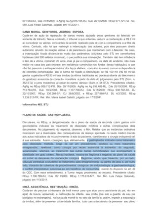 671.964-BA, DJe 31/8/2009, e AgRg no Ag 915.165-RJ, DJe 20/10/2008. REsp 971.721-RJ, Rel.
Min. Luis Felipe Salomão, julgado em 17/3/2011.
DANO MORAL. GENITORES. ACORDO. ESPOSA.
Cuida-se de ação de reparação de danos morais ajuizada pelos genitores do falecido em
acidente de trânsito. Nesse contexto, o tribunal a quo entendeu reduzir a condenação a R$ 2 mil
ao considerar os valores constantes de acordo realizado pela ré com a companheira e a filha da
vítima. Contudo, não há que restringir a indenização dos autores, pois eles possuem direito
autônomo oriundo da relação afetiva e de parentesco que mantinham com o falecido. No caso,
a indenização fixada distancia-se muito dos parâmetros utilizados pelo STJ em semelhantes
hipóteses (até 500 salários mínimos), o que justifica sua intervenção. Também não tem influência
o fato de a vítima, contando 20 anos, mas já pai e companheiro, na data do acidente, não mais
residir na casa dos pais (morava em residência construída nos fundos dessa habitação), o que
não faz presumir o enfraquecimento dos laços afetivos, contrário ao senso comum e dependente
de concreta comprovação. Daí a Turma ter fixado a indenização de R$ 100 mil (R$ 50 mil ao
genitor supérstite e R$ 50 mil aos irmãos da vítima habilitados no processo diante do falecimento
da genitora) acrescida de correção monetária a partir da data do julgamento pelo STJ (Súm. n.
362-STJ) e juros moratórios a contar do evento danoso (Súm. n. 54-STJ). Precedentes citados:
AgRg no REsp 959.712-PR, DJe 30/11/2009; AgRg no Ag 939.482-RJ, DJe 20/10/2008; REsp
713.764-RS, DJe 10/3/2008; REsp 1.137.708-RJ, DJe 6/11/2009; REsp 936.792-SE, DJ
22/10/2007; REsp 330.288-SP, DJ 26/8/2002, e REsp 297.888-RJ, DJ 4/2/2002. REsp
1.139.612-PR, Rel. Min. Maria Isabel Gallotti, julgado em 17/3/2011.
Informativo 465, STJ
PLANO DE SAÚDE. GASTROPLASTIA.
Discute-se, no REsp, a obrigatoriedade de o plano de saúde da recorrida cobrir gastos com
gastroplastia indicada ao tratamento de obesidade mórbida e outras complicações dela
decorrentes. No julgamento do especial, observou o Min. Relator que as instâncias ordinárias
mostraram ser a diversidade das consequências da doença apontada no laudo médico trazido
aos autos indicadora de riscos iminentes à vida da paciente, considerada a cirurgia indispensável
à sua sobrevida. Assim, consignou que, efetivamente, a gastroplastia indicada como tratamento
para obesidade mórbida, longe de ser um procedimento estético ou mero tratamento
emagrecedor, revela-se como cirurgia por vezes essencial à sobrevida do segurado,
vocacionada, ademais, ao tratamento das outras tantas comorbidades que acompanham a
obesidade em grau severo. Nessa hipótese, mostra-se ilegítima a negativa do plano de saúde
em cobrir as despesas da intervenção cirúrgica. Registrou, ainda, que, havendo, por um lado,
cláusula contratual excludente de tratamento para emagrecimento ou ganho de peso e, por outro
lado, cláusula de cobertura de procedimentos cirúrgicos de endocrinologia e gastroenterologia,
o conflito interpretativo soluciona-se em benefício do consumidor, mercê do disposto no art. 49
do CDC. Com esse entendimento, a Turma negou provimento ao recurso. Precedente citado:
REsp 1.106.789-RJ, DJe 18/11/2009. REsp 1.175.616-MT, Rel. Min. Luis Felipe Salomão,
julgado em 1º/3/2011.
IRMÃ. ASSISTÊNCIA. RESTITUIÇÃO. IRMÃO.
Cuida-se de precisar o interesse da irmã menor para que atue como assistente do pai, réu em
ação de busca, apreensão e restituição de infante, seu irmão (ora sob a guarda de seu pai
biológico no estrangeiro), na busca de mantê-lo no seio da família e, assim, impedir a separação
de irmãos, além de preservar a identidade familiar, tudo com o desiderato de preservar seu pleno
 