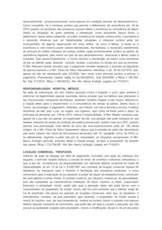desenvolvimento psíquico-emocional como pessoa em condição peculiar de desenvolviment o.
Como consabido, há o interesse jurídico que permite o deferimento da assistência (art. 50 do
CPC) quando os resultados dos processos possam afetar a existência ou inexistência de algum
direito ou obrigação de quem pretende a intervenção como assistente. Dessa forma, o
deferimento desse pleito independe da prévia existência de relação jurídica entre o assistente e
o assistido. Anote-se que, em determinadas situações, o interesse jurídico pode ser
acompanhado de alguma repercussão em outra esfera, tal como a afetiva, a moral ou a
econômica e, nem mesmo assim, estaria desnaturado. Na hipótese, o necessário atendimento
ao princípio do melhor interesse da criança confere carga eminentemente jurídica ao pedido de
assistência requerido pela menor em prol de seu desenvolvimento emocional e afetivo sadio e
completo. Com esses fundamentos, a Turma permitiu a intervenção da menor como assistente
do pai na referida ação, devendo, contudo, receber o processo no estado em que se encontra.
O Min. Massami Uyeda ressaltou que o julgamento também tangencia o princípio da dignidade
da pessoa humana e o Min. Paulo de Tarso Sanseverino relembrou o art. 76 do CC/1916, que,
apesar de não ser reproduzido pelo CC/2002, bem serve como princípio jurídico a orientar o
julgamento. Precedentes citados: AgRg no Ag 428.669-RJ, DJe 30/6/2008, e REsp 1.128.789-
RJ, DJe 1º/7/2010. REsp 1.199.940-RJ, Rel. Min. Nancy Andrighi, julgado em 1º/3/2011.
RESPONSABILIDADE. HOSPITAL. MÉDICO.
Na ação de indenização por erro médico ajuizada contra o hospital, o juízo, após analisar a
preliminar de ilegitimidade passiva suscitada, deixou entrever que os médicos que praticaram o
ato, litisconsortes meramente facultativos, poderiam também integrar a lide. Assim, determinou
a citação deles após o requerimento e a concordância de ambas as partes. Diante disso, a
Turma, ao prosseguir o julgamento, entendeu, por maioria, ser nula a decisão e excluiu o médico
recorrente da lide, pois o juiz, ao sugerir seu ingresso, agiu como se fosse parte e violou os
princípios da demanda (art. 128 do CPC), inércia e imparcialidade. O Min. Relator ressaltou que,
apesar de o juiz não ser apenas um espectador da lide, sua atuação não pode sobrepor-se aos
deveres impostos às partes na condição de sujeitos processuais, quanto mais se o CPC, quando
permite uma participação mais efetiva do juízo, faz isso expressamente (vide art. 130 desse
código). Já o Min. Paulo de Tarso Sanseverino aduziu que a inclusão de parte não demandada
pelo autor caberia nos casos de litisconsórcio necessário (art. 47, parágrafo único, do CPC) ou
se efetivamente ilegítima a parte tida por ré, ressalvadas as situações excepcionais. A Min.
Nancy Andrighi (vencida) entendia válida a citação porque, ao final, é proveniente da vontade
das partes. REsp 1.133.706-SP, Rel. Min. Nancy Andrighi, julgado em 1º/3/2011.
LOCAÇÃO COMERCIAL. TRESPASSE.
Trata-se de ação de despejo por falta de pagamento cumulada com ação de cobrança dos
aluguéis; o primitivo locador realizou a cessão do fundo de comércio a terceiros (trespasse), o
que, a seu ver, exonerá-lo-ia da responsabilidade por ulteriores débitos locatícios em razão da
inaplicabilidade do art. 13 da Lei n. 8.245/1991 aos contratos de locação comercial. Apesar da
relevância do trespasse para o fomento e facilitação dos processos produtivos e como
instrumento para a realização do jus abutendi (o poder de dispor do estabelecimento comercial),
ele está adstrito a certos limites. O contrato locatício, por natureza, reveste-se de pessoalidade,
pois são sopesadas as características individuais do futuro inquilino ou fiador (capacidade
financeira e idoneidade moral), razão pela qual a alteração deles não pode dar-se sem o
consentimento do proprietário do imóvel. Assim, não há como entender que o referido artigo da
Lei do Inquilinato não possa ser aplicado às locações comerciais, visto que, ao prevalecer o
entendimento contrário, tal qual pretendido pelo recorrido, o proprietário do imóvel estaria à
mercê do inquilino, que, por sua conveniência, imporia ao locador honrar o contrato com pessoa
diversa daquela constante do instrumento, que pode não ser apta a cumprir o avençado por não
possuir as qualidades exigidas pelo proprietário. Assim, a modificação, de per si, de um dos polos
 