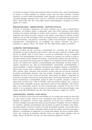 do contrato de aluguel motivada pela cessão do fundo do comércio fere o direito de propriedade
do locador e a própria liberdade de contratar, quanto mais não sendo permitido o fomento
econômico à custa do direito de propriedade alheio. Dessarte, o juiz deve reapreciar a inicial ao
considerar aplicável o disposto no art. 13 da Lei n. 8.245/1991 ao contrato de locação comercial.
REsp 1.202.077-MS, Rel. Min. Vasco Della Giustina (Desembargador convocado do TJ-RS),
julgado em 1º/3/2011.
RESPONSABILIDADE. ADMINISTRADORA. SHOPPING POPULAR.
A Turma, ao prosseguir o julgamento, por maioria, entendeu que, no caso, a administradora
(recorrente) de shopping popular é responsável pelos atos ilícitos praticados pelos lojistas
locatários dos espaços localizados no aludido centro comercial – comercialização de produtos
falsificados das marcas recorridas. Segundo o Min. Relator, a base fática do acórdão recorrido
evidenciou não se tratar de atividade normal de shopping center: a recorrente não atuava como
mera administradora, mas permitia e incentivava a prática ilícita, fornecendo condições para o
prosseguimento e desenvolvimento da contrafação; daí, portanto, decorreria sua culpa in
omittendo e in vigilando. REsp 1.125.739-SP, Rel. Min. Sidnei Beneti, julgado em 3/3/2011.
ALIMENTOS. RESPONSABILIDADE.
Trata-se de REsp em que se discute a possibilidade de o recorrente (um dos genitores)
demandado em ação de alimentos poder chamar o outro (no caso, a genitora) a integrar o polo
passivo da referida ação. A Turma proveu o recurso ao entendimento de que a obrigação
alimentar é de responsabilidade dos pais e, na hipótese de a genitora dos autores da ação de
alimentos também exercer atividade remunerada, é juridicamente legítimo que seja chamada a
compor o polo passivo do processo para ser avaliada a sua condição econômico-financeira para
assumir, em conjunto com o genitor, a responsabilidade pela manutenção dos filhos maiores e
capazes. Ressaltou-se que, além da transmissibilidade, reciprocidade, impenhorabilidade e
imprescritibilidade, é também importante característica da obrigação alimentar a divisibilidade.
Desse modo, os pais, salvo na hipótese de qualquer deles estar na condição de guardião de
filhos menores, devem responder pelos alimentos, arcando cada qual com parcela compatível
às próprias possibilidades. Dessarte, nada mais razoável, na espécie, que, somente a partir da
integração dos pais no polo passivo da demanda, possa melhor ser aferida a capacidade de
assunção do encargo alimentício em quotas proporcionais aos recursos financeiros de cada um.
Assim, reconheceu-se a plausibilidade jurídica do pleito em questão, porquanto, embora se
possa inferir do texto do art. 1.698 do CC/2002, norma de natureza especial, que o credor de
alimentos detém a faculdade de ajuizar ação apenas contra um dos coobrigados, não há óbice
legal a que o demandado exponha, de forma circunstanciada, a arguição de não ser o único
devedor e, por conseguinte, adote a iniciativa de chamamento de outro potencial devedor para
integrar a lide. REsp 964.866-SP, Rel. Min. João Otávio de Noronha, julgado em 1º/3/2011.
CONSIGNATÓRIA. DINHEIRO. COISA DEVIDA.
Trata-se de REsp em que se discute a possibilidade de, em contrato para entrega de coisa certa
(no caso, sacas de soja), utilizar-se a via consignatória para depósito de dinheiro com força
liberatória de pagamento. A Turma negou provimento ao recurso sob o fundamento de que
somente a entrega do que faltou das sacas de soja seria eficaz na hipótese, visto que o depósito
em numerário, estimado exclusivamente pelo recorrente do quanto ele entende como devido,
não pode compelir o recorrido a recebê-lo em lugar da prestação pactuada. Vale ressaltar que o
credor não é obrigado a receber a prestação diversa da que lhe é devida, ainda que mais valiosa.
Dessarte, a consignação em pagamento só é cabível pelo depósito da coisa ou quantia devida.
Assim, não é possível ao recorrente pretender fazê-lo por objeto diverso daquele a que se
obrigou. REsp 1.194.264-PR, Rel. Min. Luis Felipe Salomão, julgado em 1º/3/2011.
 