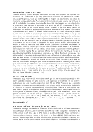 INDENIZAÇÃO. DIREITOS AUTORAIS.
Trata-se de REsp oriundo de ação indenizatória ajuizada pelo recorrente em desfavor dos
recorridos sob o fundamento de que estes produziram e divulgaram, em rede nacional, com fins
de propaganda política, vídeo que continha parte de imagens de documentários de autoria do
recorrente sem sua autorização. Assim, a controvérsia reside em saber se, uma vez verificado o
ato de contrafação, é necessária a comprovação das perdas materiais para que seja estabelecida
a indenização, que, segundo o recorrente, nos termos do art. 122 e seguintes da Lei n.
5.988/1973 (antiga Lei dos Direitos Autorais – LDA), equivale ao preço da edição da obra de
reprodução não autorizada. No julgamento do especial, entendeu-se que, uma vez comprovado
que determinada obra artística foi utilizada sem autorização de seu autor e sem indicação de sua
autoria, nasce o direito de recomposição dos danos materiais sofridos. Observou-se que os
danos devem ser provados, salvo se decorrentes de consequência lógica dos atos praticados,
ou que impliquem prova negativa impossível de ser apresentada em juízo. Contudo, no caso em
questão, a falta de pagamento para a utilização da obra protegida é decorrência lógica da
comprovação do ato ilícito, fato incontroverso nos autos. Quanto a isso, consignou-se que,
embora a produção veiculada pelo partido político constituísse propaganda institucional, o
prejuízo pela utilização e reprodução indevida, sem autorização e sem indicação do recorrente,
continua presente na medida em que subtraiu dele o uso do seu patrimônio imaterial, protegido
por lei, com total proveito. No que se refere à forma de ressarcimento, registrou-se não ser o
caso de utilizar os critérios de indenização previstos no art. 122 da LDA, tendo em vista que não
seria razoável e, tampouco, proporcional admitir que, na hipótese, a indenização de parte seja
feita pelo valor do todo, o que implicaria enriquecimento ilícito do autor da obra cinematográfica.
Dessarte, asseverou-se razoável, na espécie, adotar como critério de indenização o valor de
mercado normalmente empregado para utilização de cenas de obras cinematográficas desse
jaez, a ser apurado por arbitramento em liquidação de sentença, recompondo-se, devidamente,
as perdas havidas e comprovadas. Diante dessas razões, a Turma conheceu parcialmente do
recurso e, na parte conhecida, deu-lhe parcial provimento. Precedentes citados do STF: RE
102.963-RJ, DJ 21/11/1986; do STJ: REsp 735.019-PB, DJe 26/10/2009. REsp 889.300-DF, Rel.
Min. Luis Felipe Salomão, julgado em 1º/3/2011.
AR. PARTILHA. INCAPAZ.
Trata-se de REsp interposto por menor representado por sua mãe na defesa dos interesses dele
contra acórdão prolatado em ação rescisória (AR) cuja inicial foi indeferida por não estarem
evidenciados os seus requisitos específicos (art. 485 do CPC). Alegou-se que a decisão
hostilizada não se ateve ao mérito da questão, limitando-se a acolher a manifestação de vontade
e o interesse de herdeiros que ajustaram de forma consensual a partilha de bens. Sucede que
este Superior Tribunal já reconheceu ser a ação rescisória meio eficaz para impugnar sentença
homologatória de inventário quando há interesse de incapaz. Diante do exposto, a Turma deu
parcial provimento ao recurso para que, superado o óbice, prossiga o processamento da
rescisória. Precedentes citados: REsp 32.306-RS, DJ 7/11/1994, e REsp 21.377-MG, DJ
22/11/1993. REsp 917.606-RS, Rel. Min. Aldir Passarinho Junior, julgado em 3/3/2011.
Informativo 464, STJ
CARTÃO DE CRÉDITO. CAPITALIZAÇÃO ANUAL. JUROS.
Trata-se de embargos de divergência no recurso especial nos quais se discute a possibilidade
da capitalização anual de juros em contratos de cartão de crédito e se pede o afastamento da
multa prevista no art. 557, § 2º, do CPC fixada no acórdão embargado. Alega o embargante
haver paradigma divergente no qual se deu ao art. 4º do Dec. n. 22.626/1933 interpretação que
admite a capitalização anual de juros, diferentemente do acórdão embargado. Explica o Min.
Relator que a evolução jurisprudencial desta Seção acabou por reconhecer mais adequado o
 