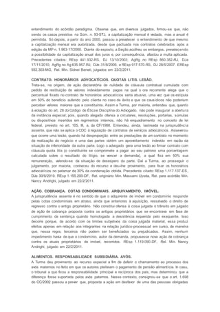 entendimento do acórdão paradigma. Observa que, em diversos julgados, firmou-se que, não
sendo os casos previstos na Súm. n. 93-STJ, a capitalização mensal é vedada, mas a anual é
permitida. Só depois, a partir do ano 2000, passou a prevalecer o entendimento de que mesmo
a capitalização mensal era autorizada, desde que pactuada nos contratos celebrados após a
edição da MP n. 1.963-17/2000. Diante do exposto, a Seção acolheu os embargos, prevalecendo
a possibilidade da capitalização anual dos juros e, por consequência, afastou a multa aplicada.
Precedentes citados: REsp 441.932-RS, DJ 13/10/2003; AgRg no REsp 860.382-RJ, DJe
17/11/2010; AgRg no Ag 635.957-RJ, DJe 31/8/2009, e REsp 917.570-RS, DJ 28/5/2007. EREsp
932.303-MG, Rel. Min. Sidnei Beneti, julgados em 23/2/2011.
CONTRATO. HONORÁRIOS ADVOCATÍCIOS. QUOTAS LITIS. LESÃO.
Trata-se, na origem, de ação declaratória de nulidade de cláusula contratual cumulada com
pedido de restituição de valores indevidamente pagos na qual o ora recorrente alega que o
percentual fixado no contrato de honorários advocatícios seria abusivo, uma vez que os estipula
em 50% do beneficio auferido pelo cliente no caso de êxito e que os causídicos não poderiam
perceber valores maiores que a constituinte. Assim a Turma, por maioria, entendeu que, quanto
à violação do art. 28 do Código de Éticae Disciplina do Advogado, não pode inaugurar a abertura
da instância especial; pois, quando alegada ofensa a circulares, resoluções, portarias, súmulas
ou dispositivos inseridos em regimentos internos, não há enquadramento no conceito de lei
federal, previsto no art. 105, III, a, da CF/1988. Entendeu, ainda, lastreada na jurisprudência
assente, que não se aplica o CDC à regulação de contratos de serviços advocatícios. Asseverou
que ocorre uma lesão, quando há desproporção entre as prestações de um contrato no momento
da realização do negócio e uma das partes obtém um aproveitamento indevido em razão da
situação de inferioridade da outra parte. Logo o advogado gera uma lesão ao firmar contrato com
cláusula quota litis (o constituinte se compromete a pagar ao seu patrono uma porcentagem
calculada sobre o resultado do litígio, se vencer a demanda), a qual fixa em 50% sua
remuneração, valendo-se da situação de desespero da parte. Daí a Turma, ao prosseguir o
julgamento, por maioria, conheceu do recurso e deu-lhe provimento, para fixar os honorários
advocatícios no patamar de 30% da condenação obtida. Precedente citado: REsp 1.117.137-ES,
DJe 30/6/2010. REsp 1.155.200-DF, Rel. originário Min. Massami Uyeda, Rel. para acórdão Min.
Nancy Andrighi, julgado em 22/2/2011.
AÇÃO. COBRANÇA. COTAS CONDOMINIAIS. ARQUIVAMENTO. IMÓVEL.
A jurisprudência assente é no sentido de que o adquirente de imóvel em condomínio responde
pelas cotas condominiais em atraso, ainda que anteriores à aquisição, ressalvado o direito de
regresso contra o antigo proprietário. Não constitui ofensa à coisa julgada o trânsito em julgado
de ação de cobrança proposta contra os antigos proprietários que se encontrava em fase de
cumprimento de sentença quando homologada a desistência requerida pelo exequente. Isso
decorre porque, de acordo com os limites subjetivos da coisa julgada material, essa produz
efeitos apenas em relação aos integrantes na relação jurídico-processual em curso, de maneira
que, nessa regra, terceiros não podem ser beneficiados ou prejudicados. Assim, nenhum
impedimento havia de que o condomínio, autor da demanda, propusesse nova ação de cobrança
contra os atuais proprietários do imóvel, recorridos. REsp 1.119.090-DF, Rel. Min. Nancy
Andrighi, julgado em 22/2/2011.
ALIMENTOS. RESPONSABILIDADE SUBSIDIÁRIA. AVÓS.
A Turma deu provimento ao recurso especial a fim de deferir o chamamento ao processo dos
avós maternos no feito em que os autores pleiteiam o pagamento de pensão alimentícia. In casu,
o tribunal a quo fixou a responsabilidade principal e recíproca dos pais, mas determinou que a
diferença fosse suportada pelos avós paternos. Nesse contexto, consignou-se que o art. 1.698
do CC/2002 passou a prever que, proposta a ação em desfavor de uma das pessoas obrigadas
 