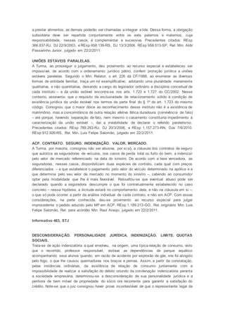 a prestar alimentos, as demais poderão ser chamadas a integrar a lide. Dessa forma, a obrigação
subsidiária deve ser repartida conjuntamente entre os avós paternos e maternos, cuja
responsabilidade, nesses casos, é complementar e sucessiva. Precedentes citados: REsp
366.837-RJ, DJ 22/9/2003, e REsp 658.139-RS, DJ 13/3/2006. REsp 958.513-SP, Rel. Min. Aldir
Passarinho Junior, julgado em 22/2/2011.
UNIÕES ESTÁVEIS PARALELAS.
A Turma, ao prosseguir o julgamento, deu provimento ao recurso especial e estabeleceu ser
impossível, de acordo com o ordenamento jurídico pátrio, conferir proteção jurídica a uniões
estáveis paralelas. Segundo o Min. Relator, o art. 226 da CF/1988, ao enumerar as diversas
formas de entidade familiar, traça um rol exemplificativo, adotando uma pluralidade meramente
qualitativa, e não quantitativa, deixando a cargo do legislador ordinário a disciplina conceitual de
cada instituto – a da união estável encontra-se nos arts. 1.723 e 1.727 do CC/2002. Nesse
contexto, asseverou que o requisito da exclusividade de relacionamento sólido é condição de
existência jurídica da união estável nos termos da parte final do § 1º do art. 1.723 do mesmo
código. Consignou que o maior óbice ao reconhecimento desse instituto não é a existência de
matrimônio, mas a concomitância de outra relação afetiva fática duradoura (convivência de fato)
– até porque, havendo separação de fato, nem mesmo o casamento constituiria impedimento à
caracterização da união estável –, daí a inviabilidade de declarar o referido paralelismo.
Precedentes citados: REsp 789.293-RJ, DJ 20/3/2006, e REsp 1.157.273-RN, DJe 7/6/2010.
REsp 912.926-RS, Rel. Min. Luis Felipe Salomão, julgado em 22/2/2011.
ACP. CONTRATO. SEGURO. INDENIZAÇÃO. VALOR. MERCADO.
A Turma, por maioria, consignou não ser abusiva, por si só, a cláusula dos contratos de seguro
que autoriza as seguradoras de veículos, nos casos de perda total ou furto do bem, a indenizar
pelo valor de mercado referenciado na data do sinistro. De acordo com a tese vencedora, as
seguradoras, nesses casos, disponibilizam duas espécies de contrato, cada qual com preços
diferenciados – a que estabelece o pagamento pelo valor do veículo determinado na apólice e a
que determina pelo seu valor de mercado no momento do sinistro –, cabendo ao consumidor
optar pela modalidade que lhe é mais favorável. Ressaltou-se que eventual abuso pode ser
declarado quando a seguradora descumpre o que foi contratualmente estabelecido no caso
concreto – nessa hipótese, a ilicitude estará no comportamento dela, e não na cláusula em si –,
o que só pode ocorrer a partir da análise individual de cada contrato, e não em ACP. Com essas
considerações, na parte conhecida, deu-se provimento ao recurso especial para julgar
improcedente o pedido aduzido pelo MP em ACP. REsp 1.189.213-GO, Rel. originário Min. Luis
Felipe Salomão, Rel. para acórdão Min. Raul Araújo, julgado em 22/2/2011.
Informativo 463, STJ
DESCONSIDERAÇÃO. PERSONALIDADE JURÍDICA. INDENIZAÇÃO. LIMITE. QUOTAS
SOCIAIS.
Trata-se de ação indenizatória a qual envolveu, na origem, uma típica relação de consumo, visto
que o recorrido, professor responsável, visitava as dependências de parque aquático
acompanhando seus alunos quando, em razão de acidente por explosão de gás, ele foi atingido
pelo fogo, o que lhe causou queimaduras nos braços e pernas. Assim, a partir da constatação,
pelas instâncias ordinárias, da existência de relação de consumo juntamente com a
impossibilidade de realizar a satisfação do débito oriundo da condenação indenizatória perante
a sociedade empresária, determinou-se a desconsideração de sua personalidade jurídica e a
penhora de bem móvel de propriedade do sócio ora recorrente para garantir a satisfação do
crédito. Note-se que o juiz consignou haver prova incontestável de que o representante legal da
 