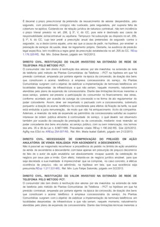 É decenal o prazo prescricional da pretensão de ressarcimento de valores despendidos, pelo
segurado, com procedimento cirúrgico não custeado, pela seguradora, por suposta falta de
cobertura na apólice. Cuidando-se de relação jurídica de natureza contratual, não tem incidência
o prazo trienal previsto no art. 206, § 3º, V, do CC, pois este é destinado aos casos de
responsabilidade extracontratual ou aquiliana. Tampouco há subsunção ao disposto no art. 206,
§ 1º, II, do CC, cujo teor prevê a prescrição anual das pretensões do segurado contra o
segurador, ou a deste contra aquele, uma vez que a causa de pedir, na hipótese, por envolver a
prestação de serviços de saúde, deve ter regramento próprio. Destarte, na ausência de previsão
legal específica, tem incidência a regra geral de prescrição estabelecida no art. 205 do CC. REsp
1.176.320-RS, Rel. Min. Sidnei Beneti, julgado em 19/2/2013.
DIREITO CIVIL. RESTITUIÇÃO DO VALOR INVESTIDO NA EXTENSÃO DE REDE DE
TELEFONIA PELO MÉTODO PCT.
O consumidor não tem direito à restituição dos valores por ele investidos na extensão de rede
de telefonia pelo método de Plantas Comunitárias de Telefonia - PCT na hipótese em que há
previsão contratual, amparada por portaria vigente na época da concessão, de doação dos bens
que constituíam o acervo telefônico à empresa concessionária do serviço. As Plantas
Comunitárias surgiram com o objetivo de viabilizar a implementação de terminais telefônicos em
localidades desprovidas de infraestrutura e que não seriam, naquele momento, naturalmente
atendidas pelo plano de expansão da concessionária. Diante das limitações técnicas inerentes a
esse serviço, poderia ser prevista a participação do consumidor no financiamento das obras,
conforme acordado por ocasião da outorga da concessão e na forma de ato regulamentar do
poder concedente. Assim, deve ser respeitado o pactuado com a concessionária, sobretudo
porquanto a doação do acervo telefônico foi considerada para efeitos de fixação da tarifa, na qual
está embutida a justa remuneração, de modo que não há enriquecimento ilícito da companhia.
Ademais, a reversão da rede de expansão ao patrimônio da concessionária satisfaz ao superior
interesse de ordem pública atinente à continuidade do serviço, o qual deverá ser observado
também por ocasião da cessação da prestação ou da concessão, mediante nova reversão ao
poder concedente dos bens vinculados ao serviço público, com ou sem indenização, nos termos
dos arts. 35 e 36 da Lei n. 8.987/1995. Precedente citado: REsp 1.190.242-RS, DJe 22/5/2012.
AgRg nos EDcl no AREsp 254.007-RS, Rel. Min. Maria Isabel Gallotti, julgado em 21/2/2013.
DIREITO CIVIL. NECESSIDADE DE COMPROVAÇÃO DO PREJUÍZO EM AÇÃO
ANULATÓRIA DE VENDA REALIZADA POR ASCENDENTE A DESCENDENTE.
Não é possível ao magistrado reconhecer a procedência do pedido no âmbito de ação anulatória
da venda de ascendente a descendente com base apenas em presunção de prejuízo decorrente
do fato de o autor da ação anulatória ser absolutamente incapaz quando da celebração do
negócio por seus pais e irmão. Com efeito, tratando-se de negócio jurídico anulável, para que
seja decretada a sua invalidade é imprescindível que se comprove, no caso concreto, a efetiva
ocorrência de prejuízo, não se admitindo, na hipótese em tela, que sua existência seja
presumida.REsp 1.211.531-MS, Rel. Min. Luis Felipe Salomão, julgado em 5/2/2013.
DIREITO CIVIL. RESTITUIÇÃO DO VALOR INVESTIDO NA EXTENSÃO DE REDE DE
TELEFONIA PELO MÉTODO PCT.
O consumidor não tem direito à restituição dos valores por ele investidos na extensão de rede
de telefonia pelo método de Plantas Comunitárias de Telefonia - PCT na hipótese em que há
previsão contratual, amparada por portaria vigente na época da concessão, de doação dos bens
que constituíam o acervo telefônico à empresa concessionária do serviço. As Plantas
Comunitárias surgiram com o objetivo de viabilizar a implementação de terminais telefônicos em
localidades desprovidas de infraestrutura e que não seriam, naquele momento, naturalmente
atendidas pelo plano de expansão da concessionária. Diante das limitações técnicas inerentes a
 