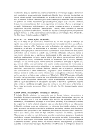 inventariante, de que à recorrida não poderia ser conferida a administração ou posse de nenhum
bem constante do acervo patrimonial deixado pelo falecido, fere o princípio da dignidade da
pessoa humana porque, como asseverado no acórdão recorrido, a possível ex-companheira
retira exatamente da posse e administração dos bens da meação o necessário para seu sustento,
não podendo ser privada, notadamente por decisão judicial, daquilo que é salutar à satisfação
de suas necessidades básicas. Com esses argumentos, entre outros, a Turma, ao prosseguir a
renovação do julgamento, preliminarmente, por maioria, conheceu do recurso e, no mérito, por
unanimidade, negou-lhe provimento, permanecendo, contudo, sobre a recorrida as mesmas
obrigações que oneram o inventariante, devendo ela requerer autorização judicial para promover
qualquer alienação e, ainda, prestar contas dos bens sob sua administração. REsp 975.964-BA,
Rel. Min. Nancy Andrighi, julgado em 15/2/2011.
REGISTRO CIVIL. RETIFICAÇÃO. PROFISSÃO.
Trata-se de REsp em que se discute a possibilidade de, por meio da ação de retificação de
registro civil, corrigir erro nos assentos de casamento da interessada referente à sua profissão.
Inicialmente, observou o Min. Relator que, entre as finalidades dos registros públicos, estão a
preservação da eficácia, da autenticidade e a segurança dos atos jurídicos. Dessa forma,
qualquer autorização judicial para retificar dados constantes de assentamento civil deve guardar
conformidade com o princípio da verdade real, conferindo publicidade a situações efetivas e
reais. Assim, entendeu que, se a pretensão da interessada é obter prova para requerimento de
benefícios previdenciários no futuro, para tal objetivo deve valer-se de procedimento autônomo
em via processual própria, utilizando-se, inclusive, do disposto na Súm. n. 242-STJ. Dessarte,
consignou não ser possível que se permita desnaturar o instituto da retificação do registro civil,
que, como é notório, serve para corrigir erros quanto a dados essenciais dos interessados, a
saber, filiação, data de nascimento e naturalidade, e não quanto a circunstâncias absolutamente
transitórias, como domicílio e profissão. Registrou, ademais, que, se o resultado da demanda
traria consequências na órbita previdenciária, exigir-se-ia a prévia manifestação da respectiva
autarquia acerca do pedido, por evidente interesse dela na solução da controvérsia. Ressaltou,
por fim, que, se, de um lado, a regra contida no art. 109 da Lei n. 6.015/1973 autoriza a retificação
do registro civil, por outro lado, ressalva que essa retificação somente será permitida na hipótese
de haver erro em sua lavratura. Desse modo, é mister a indispensável comprovação por prova
idônea e segura da ocorrência de erro aparente de escrita ou de motivo superveniente legítimo
apto a embasar o pedido de retificação, o que não ocorreu no caso. Com esses fundamentos, a
Turma negou provimento ao recurso. REsp 1.194.378-MG, Rel. Min. Massami Uyeda, julgado
em 15/2/2011.
INJÚRIA GRAVE. DESERDAÇÃO. INTERDIÇÃO. HERANÇA.
O testador falecido autorizou, no testamento, que os demais herdeiros promovessem a
deserdação do herdeiro ora recorrido, providência tomada na data da propositura, na origem, da
ação de interdição com a qual se pretende vê-lo excluído da sucessão. Consta que a
manifestação, em testamento, do desejo de excluir o filho (recorrido) da sucessão de seus bens
deu-se pelo fato de ele ter caluniado e injuriado o pai nos autos de inventário de sua mãe (esposa
do falecido), condutas essas que configurariam os crimes de denunciação caluniosa e injúria
grave, a autorizar os demais sucessores a providenciar as medidas cabíveis para afastá-lo da
sucessão dos bens que porventura lhe coubessem por ocasião da partilha do acervo patrimonial.
Note-se que, à época, ainda estava em vigor o CC/1916. Segundo o Min. Relator, a questão no
REsp consiste em saber: se o ato do herdeiro recorrido consistente no ajuizamento de ação de
interdição ou o manejo de incidente de remoção de seu genitor (sucedido) da inventariança da
sua mãe são fatos capazes de configurar injúria grave a autorizar a sua exclusão da sucessão e
se o herdeiro recorrido – quando afirmou, nos autos do inventário de sua genitora, que o falecido
(sucedido) estaria a realizar operações fraudulentas com a finalidade de omitir parcela do acervo
 