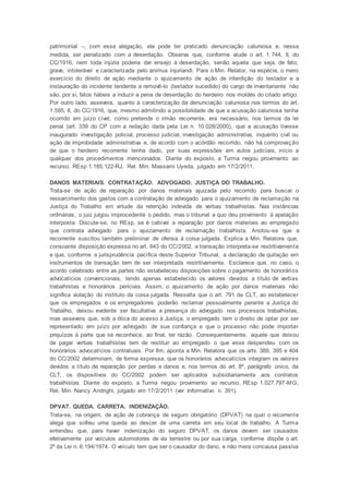 patrimonial –, com essa alegação, ele pode ter praticado denunciação caluniosa e, nessa
medida, ser penalizado com a deserdação. Observa que, conforme alude o art. 1.744, II, do
CC/1916, nem toda injúria poderia dar ensejo à deserdação, senão aquela que seja, de fato,
grave, intolerável e caracterizada pelo animus injuriandi. Para o Min. Relator, na espécie, o mero
exercício do direito de ação mediante o ajuizamento de ação de interdição do testador e a
instauração do incidente tendente a removê-lo (testador sucedido) do cargo de inventariante não
são, por si, fatos hábeis a induzir a pena de deserdação do herdeiro nos moldes do citado artigo.
Por outro lado, assevera, quanto à caracterização da denunciação caluniosa nos termos do art.
1.595, II, do CC/1916, que, mesmo admitindo a possibilidade de que a acusação caluniosa tenha
ocorrido em juízo cível, como pretende o irmão recorrente, era necessário, nos termos da lei
penal (art. 339 do CP com a redação dada pela Lei n. 10.028/2000), que a acusação tivesse
inaugurado investigação policial, processo judicial, investigação administrativa, inquérito civil ou
ação de improbidade administrativa e, de acordo com o acórdão recorrido, não há comprovação
de que o herdeiro recorrente tenha dado, por suas expressões em autos judiciais, início a
qualquer dos procedimentos mencionados. Diante do exposto, a Turma negou provimento ao
recurso. REsp 1.185.122-RJ, Rel. Min. Massami Uyeda, julgado em 17/2/2011.
DANOS MATERIAIS. CONTRATAÇÃO. ADVOGADO. JUSTIÇA DO TRABALHO.
Trata-se de ação de reparação por danos materiais ajuizada pelo recorrido para buscar o
ressarcimento dos gastos com a contratação de advogado para o ajuizamento de reclamação na
Justiça do Trabalho em virtude da retenção indevida de verbas trabalhistas. Nas instâncias
ordinárias, o juiz julgou improcedente o pedido, mas o tribunal a quo deu provimento à apelação
interposta. Discute-se, no REsp, se é cabível a reparação por danos materiais ao empregado
que contrata advogado para o ajuizamento de reclamação trabalhista. Anotou-se que a
recorrente suscitou também preliminar de ofensa à coisa julgada. Explica a Min. Relatora que,
consoante disposição expressa no art. 843 do CC/2002, a transação interpreta-se restritivamente
e que, conforme a jurisprudência pacífica deste Superior Tribunal, a declaração de quitação em
instrumentos de transação tem de ser interpretada restritivamente. Esclarece que, no caso, o
acordo celebrado entre as partes não estabeleceu disposições sobre o pagamento de honorários
advocatícios convencionais, tendo apenas estabelecido os valores devidos a título de verbas
trabalhistas e honorários periciais. Assim, o ajuizamento de ação por danos materiais não
significa violação do instituto da coisa julgada. Ressalta que o art. 791 da CLT, ao estabelecer
que os empregados e os empregadores poderão reclamar pessoalmente perante a Justiça do
Trabalho, deixou evidente ser facultativa a presença do advogado nos processos trabalhistas,
mas assevera que, sob a ótica do acesso à Justiça, o empregado tem o direito de optar por ser
representado em juízo por advogado de sua confiança e que o processo não pode importar
prejuízos à parte que se reconhece, ao final, ter razão. Consequentemente, aquele que deixou
de pagar verbas trabalhistas tem de restituir ao empregado o que esse despendeu com os
honorários advocatícios contratuais. Por fim, aponta a Min. Relatora que os arts. 389, 395 e 404
do CC/2002 determinam, de forma expressa, que os honorários advocatícios integram os valores
devidos a título de reparação por perdas e danos e, nos termos do art. 8º, parágrafo único, da
CLT, os dispositivos do CC/2002 podem ser aplicados subsidiariamente aos contratos
trabalhistas. Diante do exposto, a Turma negou provimento ao recurso. REsp 1.027.797-MG,
Rel. Min. Nancy Andrighi, julgado em 17/2/2011 (ver Informativo n. 391).
DPVAT. QUEDA. CARRETA. INDENIZAÇÃO.
Trata-se, na origem, de ação de cobrança de seguro obrigatório (DPVAT) na qual o recorrente
alega que sofreu uma queda ao descer de uma carreta em seu local de trabalho. A Turma
entendeu que, para haver indenização do seguro DPVAT, os danos devem ser causados
efetivamente por veículos automotores de via terrestre ou por sua carga, conforme dispõe o art.
2º da Lei n. 6.194/1974. O veículo tem que ser o causador do dano, e não mera concausa passiva
 