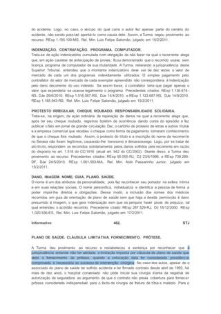 do acidente. Logo, no caso, o veículo do qual caíra o autor fez apenas parte do cenário do
acidente, não sendo possível apontá-lo como causa dele. Assim, a Turma negou provimento ao
recurso. REsp 1.185.100-MS, Rel. Min. Luis Felipe Salomão, julgado em 15/2/2011.
INDENIZAÇÃO. CONTRAFAÇÃO. PROGRAMA. COMPUTADOR.
Trata-se de ação indenizatória cumulada com obrigação de não fazer na qual o recorrente alega
que, em ação cautelar de antecipação de provas, ficou demonstrado que o recorrido usava, sem
licença, programa de computador de sua titularidade. A Turma, reiterando a jurisprudência deste
Superior Tribunal, entendeu que o montante indenizatório deve ser de dez vezes o valor de
mercado de cada um dos programas indevidamente utilizados. O simples pagamento pelo
contrafator do valor de mercado de cada exemplar apreendido não corresponderia à indenização
pelo dano decorrente do uso indevido. Se assim fosse, o contrafator teria que pagar apenas o
valor que expenderia se usasse legalmente o programa. Precedentes citados: REsp 1.136.676 -
RS, DJe 29/6/2010; REsp 1.016.087-RS, DJe 14/4/2010, e REsp 1.122.687-RS, DJe 14/9/2010.
REsp 1.185.943-RS, Rel. Min. Luis Felipe Salomão, julgado em 15/2/2011.
PROTESTO IRREGULAR. CHEQUE ROUBADO. RESPONSABILIDADE SOLIDÁRIA.
Trata-se, na origem, de ação ordinária de reparação de danos na qual a recorrente alega que,
após ter seu cheque roubado, registrou boletim de ocorrência dando conta do episódio e fez
publicar o fato em jornal de grande circulação. Daí, o cartório de protesto de letras e outros títulos
e a empresa comercial que recebeu o cheque como forma de pagamento tomaram conhecimento
de que o cheque fora roubado. Assim, o protesto do título e a inscrição do nome da recorrente
no Serasa não foram legítimos, causando-lhe transtorno e desassossego. Logo, por se tratar de
ato ilícito, respondem os recorridos solidariamente pelos danos sofridos pela recorrente em razão
do disposto no art. 1.518 do CC/1916 (atual art. 942 do CC/2002). Diante disso, a Turma deu
provimento ao recurso. Precedentes citados: REsp 90.055-RJ, DJ 23/6/1996, e REsp 739.289-
DF, DJe 24/5/2010. REsp 1.001.503-MA, Rel. Min. Aldir Passarinho Junior, julgado em
15/2/2011.
DANO. IMAGEM. NOME. GUIA. PLANO. SAÚDE.
O nome é um dos atributos da personalidade, pois faz reconhecer seu portador na esfera íntima
e em suas relações sociais. O nome personifica, individualiza e identifica a pessoa de forma a
poder impor-lhe direitos e obrigações. Desse modo, a inclusão dos nomes dos médicos
recorridos em guia de orientação de plano de saúde sem que haja a devida permissão é dano
presumido à imagem, o que gera indenização sem que se perquira haver prova de prejuízo, tal
qual entendeu o acórdão recorrido. Precedente citado: REsp 267.529-RJ, DJ 18/12/2000. REsp
1.020.936-ES, Rel. Min. Luis Felipe Salomão, julgado em 17/2/2011.
Informativo 462, STJ
PLANO DE SAÚDE. CLÁUSULA LIMITATIVA. FORNECIMENTO. PRÓTESE.
A Turma deu provimento ao recurso e restabeleceu a sentença por reconhecer que a
jurisprudência entende não ter validade a limitação imposta por cláusula de plano de saúde que
veda o fornecimento de prótese, quando a colocação dela for considerada providência
comprovada e necessária ao sucesso de intervenção cirúrgica. No caso dos autos, apesar de o
associado do plano de saúde ter sofrido acidente e ter firmado contrato desde abril de 1993, há
mais de dez anos, o hospital conveniado não pôde iniciar sua cirurgia diante da negativa de
autorização da seguradora ao argumento de que o contrato não previa cobertura para fornecer
prótese considerada indispensável para o êxito da cirurgia de fratura de tíbia e maléolo. Para o
 