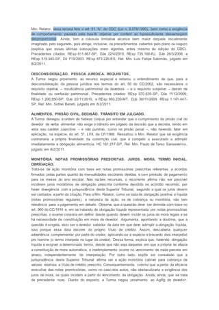 Min. Relator, essa recusa fere o art. 51, IV, do CDC (Lei n. 8.078/1990), bem como a exigência
de comportamento pautado pela boa-fé objetiva por conferir ao hipossuficiente desvantagem
desproporcional. Ainda, tem a cláusula limitativa alcance bem maior daquele inicialmente
imaginado pelo segurado, pois atinge, inclusive, os procedimentos cobertos pelo plano ou seguro
(explica que essas últimas colocações eram vigentes antes mesmo da edição do CDC).
Precedentes citados: REsp 811.867-SP, DJe 22/4/2010; REsp 735.168-RJ, DJe 26/3/2008, e
REsp 519.940-SP, DJ 1º/9/2003. REsp 873.226-ES, Rel. Min. Luis Felipe Salomão, julgado em
8/2/2011.
DESCONSIDERAÇÃO. PESSOA JURÍDICA. REQUISITOS.
A Turma negou provimento ao recurso especial e reiterou o entendimento de que, para a
desconsideração da pessoa jurídica nos termos do art. 50 do CC/2002, são necessários o
requisito objetivo – insuficiência patrimonial da devedora – e o requisito subjetivo – desvio de
finalidade ou confusão patrimonial. Precedentes citados: REsp 970.635-SP, DJe 1º/12/2009;
REsp 1.200.850-SP, DJe 22/11/2010, e REsp 693.235-MT, DJe 30/11/2009. REsp 1.141.447-
SP, Rel. Min. Sidnei Beneti, julgado em 8/2/2011.
ALIMENTOS. PRISÃO CIVIL. DECISÃO. TRÂNSITO EM JULGADO.
A Turma denegou a ordem de habeas corpus por entender que o cumprimento da prisão civil do
devedor de verba alimentar não exige o trânsito em julgado da decisão que a decreta, tendo em
vista seu caráter coercitivo – e não punitivo, como na prisão penal –, não havendo falar em
aplicação, na espécie, do art. 5º, LVII, da CF/1988. Ressaltou o Min. Relator que tal exigência
contrariaria a própria finalidade da constrição civil, que é compelir o executado a adimplir
imediatamente a obrigação alimentícia. HC 161.217-SP, Rel. Min. Paulo de Tarso Sanseverino,
julgado em 8/2/2011.
MONITÓRIA. NOTAS PROMISSÓRIAS PRESCRITAS. JUROS. MORA. TERMO INICIAL.
OBRIGAÇÃO.
Trata-se de ação monitória com base em notas promissórias prescritas referentes a acordos
firmados pelas partes quanto às mensalidades escolares devidas e com previsão de pagamento
para os meses do ano escolar. Nas razões recursais, o recorrente afirma não ser possível
incidirem juros moratórios de obrigação prescrita conforme decidido no acórdão recorrido, por
haver divergência com a jurisprudência deste Superior Tribunal, segundo a qual os juros devem
ser contados a partir da citação. Para o Min. Relator, como se trata de obrigação positiva e líquida
(notas promissórias regulares), a natureza da ação, se de cobrança ou monitória, não tem
relevância para o julgamento em debate. Observa que a questão deve ser dirimida com base no
art. 960 do CC/1916 e, em se tratando de obrigação líquida representada por notas promissórias
prescritas, o exame consiste em definir desde quando devem incidir os juros de mora legais e se
há necessidade de constituição em mora do devedor. Argumenta, apontando a doutrina, que a
questão é singela, visto ser o devedor sabedor da data em que deve adimplir a obrigação líquida,
isso porque essa data decorre do próprio título de crédito. Assim, descaberia qualquer
advertência complementar por parte do credor, aplicando-se à espécie o brocardo dies interpellat
pro homine (o termo interpela no lugar do credor). Dessa forma, explica que, havendo obrigação
líquida e exigível a determinado termo, desde que não seja daquelas em que a própria lei afasta
a constituição de mora automática, o inadimplemento ocorre no vencimento de cada parcela em
atraso, independentemente de interpelação. Por outro lado, expõe ser consabido que a
jurisprudência deste Superior Tribunal afirma ser a ação monitória cabível para cobrança de
valores relativos a título de crédito prescrito. Consequentemente, conclui que a perda da eficácia
executiva das notas promissórias, como no caso dos autos, não obstaculizaria a exigência dos
juros de mora, os quais incidem a partir do vencimento da obrigação. Anota, ainda, que se trata
de precedente novo. Diante do exposto, a Turma negou provimento ao AgRg do devedor.
 