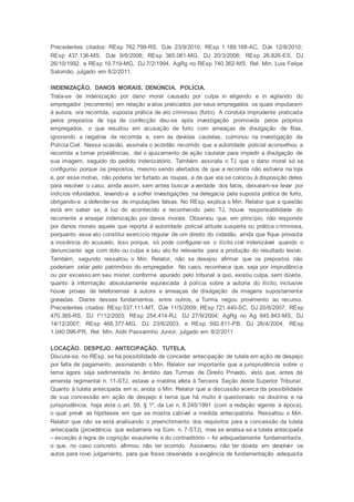 Precedentes citados: REsp 762.799-RS, DJe 23/9/2010; REsp 1.189.168-AC, DJe 12/8/2010;
REsp 437.136-MS, DJe 9/6/2008; REsp 365.061-MG, DJ 20/3/2006; REsp 26.826-ES, DJ
26/10/1992, e REsp 19.719-MG, DJ 7/2/1994. AgRg no REsp 740.362-MS, Rel. Min. Luis Felipe
Salomão, julgado em 8/2/2011.
INDENIZAÇÃO. DANOS MORAIS. DENÚNCIA. POLÍCIA.
Trata-se de indenização por dano moral causado por culpa in eligendo e in vigilando do
empregador (recorrente) em relação a atos praticados por seus empregados os quais imputaram
à autora, ora recorrida, suposta prática de ato criminoso (furto). A conduta imprudente praticada
pelos prepostos de loja de confecção deu-se após investigação promovida pelos próprios
empregados, o que resultou em acusação de furto com ameaças de divulgação de fitas,
ignorando a negativa da recorrida e, sem as devidas cautelas, culminou na investigação da
Polícia Civil. Nessa ocasião, assinala o acórdão recorrido que a autoridade policial aconselhou a
recorrida a tomar providências, daí o ajuizamento de ação cautelar para impedir a divulgação de
sua imagem, seguido do pedido indenizatório. Também assinala o TJ que o dano moral só se
configurou porque os prepostos, mesmo sendo alertados de que a recorrida não estivera na loja
e, por esse motivo, não poderia ter furtado as roupas, e de que ela se colocou à disposição deles
para resolver o caso, ainda assim, sem antes buscar a verdade dos fatos, deixaram-se levar por
indícios infundados, levando-a a sofrer investigações na delegacia pela suposta prática de furto,
obrigando-a a defender-se de imputações falsas. No REsp, explica o Min. Relator que a questão
está em saber se, à luz do acontecido e reconhecido pelo TJ, houve responsabilidade do
recorrente a ensejar indenização por danos morais. Observou que, em princípio, não responde
por danos morais aquele que reporta à autoridade policial atitude suspeita ou prática criminosa,
porquanto esse ato constitui exercício regular de um direito do cidadão, ainda que fique provada
a inocência do acusado. Isso porque, só pode configurar-se o ilícito civil indenizável quando o
denunciante age com dolo ou culpa e seu ato foi relevante para a produção do resultado lesivo.
Também, segundo ressaltou o Min. Relator, não se desejou afirmar que os prepostos não
poderiam zelar pelo patrimônio do empregador. No caso, reconhece que, seja por imprudência
ou por excesso em seu mister, conforme apurado pelo tribunal a quo, existiu culpa, sem dúvida,
quanto à informação absolutamente equivocada à polícia sobre a autoria do ilícito, inclusive
houve provas de telefonemas à autora e ameaças de divulgação de imagens supostamente
gravadas. Diante desses fundamentos, entre outros, a Turma negou provimento ao recurso.
Precedentes citados: REsp 537.111-MT, DJe 11/5/2009; REsp 721.440-SC, DJ 20/8/2007; REsp
470.365-RS, DJ 1º/12/2003; REsp 254.414-RJ, DJ 27/9/2004; AgRg no Ag 945.943-MS, DJ
14/12/2007; REsp 468.377-MG, DJ 23/6/2003, e REsp 592.811-PB, DJ 26/4/2004. REsp
1.040.096-PR, Rel. Min. Aldir Passarinho Junior, julgado em 8/2/2011
LOCAÇÃO. DESPEJO. ANTECIPAÇÃO. TUTELA.
Discute-se, no REsp, se há possibilidade de conceder antecipação de tutela em ação de despejo
por falta de pagamento, assinalando o Min. Relator ser importante que a jurisprudência sobre o
tema agora seja sedimentada no âmbito das Turmas de Direito Privado, visto que, antes da
emenda regimental n. 11-STJ, estava a matéria afeta à Terceira Seção deste Superior Tribunal.
Quanto à tutela antecipada em si, anota o Min. Relator que a discussão acerca da possibilidade
de sua concessão em ação de despejo é tema que há muito é questionado na doutrina e na
jurisprudência, haja vista o art. 59, § 1º, da Lei n. 8.245/1991 (com a redação vigente à época),
o qual prevê as hipóteses em que se mostra cabível a medida antecipatória. Ressaltou o Min.
Relator que não se está analisando o preenchimento dos requisitos para a concessão da tutela
antecipada (providência que esbarraria na Súm. n. 7-STJ), mas se analisa se a tutela antecipada
– exceção à regra da cognição exauriente e do contraditório – foi adequadamente fundamentada,
o que, no caso concreto, afirmou não ter ocorrido. Asseverou não ter dúvida em devolver os
autos para novo julgamento, para que fosse observada a exigência de fundamentação adequada
 