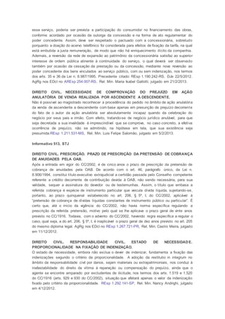 esse serviço, poderia ser prevista a participação do consumidor no financiamento das obras,
conforme acordado por ocasião da outorga da concessão e na forma de ato regulamentar do
poder concedente. Assim, deve ser respeitado o pactuado com a concessionária, sobretudo
porquanto a doação do acervo telefônico foi considerada para efeitos de fixação da tarifa, na qual
está embutida a justa remuneração, de modo que não há enriquecimento ilícito da companhia.
Ademais, a reversão da rede de expansão ao patrimônio da concessionária satisfaz ao superior
interesse de ordem pública atinente à continuidade do serviço, o qual deverá ser observado
também por ocasião da cessação da prestação ou da concessão, mediante nova reversão ao
poder concedente dos bens vinculados ao serviço público, com ou sem indenização, nos termos
dos arts. 35 e 36 da Lei n. 8.987/1995. Precedente citado: REsp 1.190.242-RS, DJe 22/5/2012.
AgRg nos EDcl no AREsp 254.007-RS, Rel. Min. Maria Isabel Gallotti, julgado em 21/2/2013.
DIREITO CIVIL. NECESSIDADE DE COMPROVAÇÃO DO PREJUÍZO EM AÇÃO
ANULATÓRIA DE VENDA REALIZADA POR ASCENDENTE A DESCENDENTE.
Não é possível ao magistrado reconhecer a procedência do pedido no âmbito de ação anulatória
da venda de ascendente a descendente com base apenas em presunção de prejuízo decorrente
do fato de o autor da ação anulatória ser absolutamente incapaz quando da celebração do
negócio por seus pais e irmão. Com efeito, tratando-se de negócio jurídico anulável, para que
seja decretada a sua invalidade é imprescindível que se comprove, no caso concreto, a efetiva
ocorrência de prejuízo, não se admitindo, na hipótese em tela, que sua existência seja
presumida.REsp 1.211.531-MS, Rel. Min. Luis Felipe Salomão, julgado em 5/2/2013.
Informativo 513, STJ
DIREITO CIVIL. PRESCRIÇÃO. PRAZO DE PRESCRIÇÃO DA PRETENSÃO DE COBRANÇA
DE ANUIDADES PELA OAB.
Após a entrada em vigor do CC/2002, é de cinco anos o prazo de prescrição da pretensão de
cobrança de anuidades pela OAB. De acordo com o art. 46, parágrafo único, da Lei n.
8.906/1994, constitui título executivo extrajudicial a certidão passada pelo Conselho competente
referente a crédito decorrente de contribuição devida à OAB, não sendo necessária, para sua
validade, sequer a assinatura do devedor ou de testemunhas. Assim, o título que embasa a
referida cobrança é espécie de instrumento particular que veicula dívida líquida, sujeitando-se,
portanto, ao prazo quinquenal estabelecido no art. 206, § 5º, I, do CC/2002, aplicável à
“pretensão de cobrança de dívidas líquidas constantes de instrumento público ou particular”. É
certo que, até o início da vigência do CC/2002, não havia norma específica regulando a
prescrição da referida pretensão, motivo pelo qual se lhe aplicava o prazo geral de vinte anos
previsto no CC/1916. Todavia, com o advento do CC/2002, havendo regra específica a regular o
caso, qual seja, a do art. 206, § 5º, I, é inaplicável o prazo geral de dez anos previsto no art. 205
do mesmo diploma legal. AgRg nos EDcl no REsp 1.267.721-PR, Rel. Min. Castro Meira, julgado
em 11/12/2012.
DIREITO CIVIL. RESPONSABILIDADE CIVIL. ESTADO DE NECESSIDADE.
PROPORCIONALIDADE NA FIXAÇÃO DE INDENIZAÇÃO.
O estado de necessidade, embora não exclua o dever de indenizar, fundamenta a fixação das
indenizações segundo o critério da proporcionalidade. A adoção da restitutio in integrum no
âmbito da responsabilidade civil por danos, sejam materiais ou extrapatrimoniais, nos conduz à
inafastabilidade do direito da vítima à reparação ou compensação do prejuízo, ainda que o
agente se encontre amparado por excludentes de ilicitude, nos termos dos arts. 1.519 e 1.520
do CC/1916 (arts. 929 e 930 do CC/2002), situação que afetará apenas o valor da indenização
fixado pelo critério da proporcionalidade. REsp 1.292.141-SP, Rel. Min. Nancy Andrighi, julgado
em 4/12/2012.
 