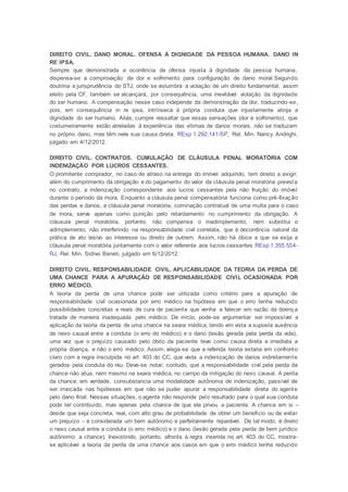 DIREITO CIVIL. DANO MORAL. OFENSA À DIGNIDADE DA PESSOA HUMANA. DANO IN
RE IPSA.
Sempre que demonstrada a ocorrência de ofensa injusta à dignidade da pessoa humana,
dispensa-se a comprovação de dor e sofrimento para configuração de dano moral.Segundo
doutrina e jurisprudência do STJ, onde se vislumbra a violação de um direito fundamental, assim
eleito pela CF, também se alcançará, por consequência, uma inevitável violação da dignidade
do ser humano. A compensação nesse caso independe da demonstração da dor, traduzindo-se,
pois, em consequência in re ipsa, intrínseca à própria conduta que injustamente atinja a
dignidade do ser humano. Aliás, cumpre ressaltar que essas sensações (dor e sofrimento), que
costumeiramente estão atreladas à experiência das vítimas de danos morais, não se traduzem
no próprio dano, mas têm nele sua causa direta. REsp 1.292.141-SP, Rel. Min. Nancy Andrighi,
julgado em 4/12/2012.
DIREITO CIVIL. CONTRATOS. CUMULAÇÃO DE CLÁUSULA PENAL MORATÓRIA COM
INDENIZAÇÃO POR LUCROS CESSANTES.
O promitente comprador, no caso de atraso na entrega do imóvel adquirido, tem direito a exigir,
além do cumprimento da obrigação e do pagamento do valor da cláusula penal moratória prevista
no contrato, a indenização correspondente aos lucros cessantes pela não fruição do imóvel
durante o período da mora. Enquanto a cláusula penal compensatória funciona como pré-fixação
das perdas e danos, a cláusula penal moratória, cominação contratual de uma multa para o caso
de mora, serve apenas como punição pelo retardamento no cumprimento da obrigação. A
cláusula penal moratória, portanto, não compensa o inadimplemento, nem substitui o
adimplemento, não interferindo na responsabilidade civil correlata, que é decorrência natural da
prática de ato lesivo ao interesse ou direito de outrem. Assim, não há óbice a que se exija a
cláusula penal moratória juntamente com o valor referente aos lucros cessantes.REsp 1.355.554-
RJ, Rel. Min. Sidnei Beneti, julgado em 6/12/2012.
DIREITO CIVIL. RESPONSABILIDADE CIVIL. APLICABILIDADE DA TEORIA DA PERDA DE
UMA CHANCE PARA A APURAÇÃO DE RESPONSABILIDADE CIVIL OCASIONADA POR
ERRO MÉDICO.
A teoria da perda de uma chance pode ser utilizada como critério para a apuração de
responsabilidade civil ocasionada por erro médico na hipótese em que o erro tenha reduzido
possibilidades concretas e reais de cura de paciente que venha a falecer em razão da doença
tratada de maneira inadequada pelo médico. De início, pode-se argumentar ser impossível a
aplicação da teoria da perda de uma chance na seara médica, tendo em vista a suposta ausência
de nexo causal entre a conduta (o erro do médico) e o dano (lesão gerada pela perda da vida),
uma vez que o prejuízo causado pelo óbito da paciente teve como causa direta e imediata a
própria doença, e não o erro médico. Assim, alega-se que a referida teoria estaria em confronto
claro com a regra insculpida no art. 403 do CC, que veda a indenização de danos indiretamente
gerados pela conduta do réu. Deve-se notar, contudo, que a responsabilidade civil pela perda da
chance não atua, nem mesmo na seara médica, no campo da mitigação do nexo causal. A perda
da chance, em verdade, consubstancia uma modalidade autônoma de indenização, passível de
ser invocada nas hipóteses em que não se puder apurar a responsabilidade direta do agente
pelo dano final. Nessas situações, o agente não responde pelo resultado para o qual sua conduta
pode ter contribuído, mas apenas pela chance de que ele privou a paciente. A chance em si –
desde que seja concreta, real, com alto grau de probabilidade de obter um benefício ou de evitar
um prejuízo – é considerada um bem autônomo e perfeitamente reparável. De tal modo, é direto
o nexo causal entre a conduta (o erro médico) e o dano (lesão gerada pela perda de bem jurídico
autônomo: a chance). Inexistindo, portanto, afronta à regra inserida no art. 403 do CC, mostra-
se aplicável a teoria da perda de uma chance aos casos em que o erro médico tenha reduzido
 