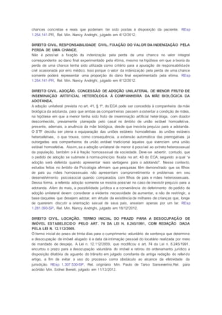 chances concretas e reais que poderiam ter sido postas à disposição da paciente. REsp
1.254.141-PR, Rel. Min. Nancy Andrighi, julgado em 4/12/2012.
DIREITO CIVIL. RESPONSABILIDADE CIVIL. FIXAÇÃO DO VALOR DA INDENIZAÇÃO PELA
PERDA DE UMA CHANCE.
Não é possível a fixação da indenização pela perda de uma chance no valor integral
correspondente ao dano final experimentado pela vítima, mesmo na hipótese em que a teoria da
perda de uma chance tenha sido utilizada como critério para a apuração de responsabilidade
civil ocasionada por erro médico. Isso porque o valor da indenização pela perda de uma chance
somente poderá representar uma proporção do dano final experimentado pela vítima. REsp
1.254.141-PR, Rel. Min. Nancy Andrighi, julgado em 4/12/2012.
DIREITO CIVIL. ADOÇÃO. CONCESSÃO DE ADOÇÃO UNILATERAL DE MENOR FRUTO DE
INSEMINAÇÃO ARTIFICIAL HETERÓLOGA À COMPANHEIRA DA MÃE BIOLÓGICA DA
ADOTANDA.
A adoção unilateral prevista no art. 41, § 1º, do ECA pode ser concedida à companheira da mãe
biológica da adotanda, para que ambas as companheiras passem a ostentar a condição de mães,
na hipótese em que a menor tenha sido fruto de inseminação artificial heteróloga, com doador
desconhecido, previamente planejada pelo casal no âmbito de união estável homoafetiva,
presente, ademais, a anuência da mãe biológica, desde que inexista prejuízo para a adotanda.
O STF decidiu ser plena a equiparação das uniões estáveis homoafetivas às uniões estáveis
heteroafetivas, o que trouxe, como consequência, a extensão automática das prerrogativas já
outorgadas aos companheiros da união estável tradicional àqueles que vivenciem uma união
estável homoafetiva. Assim, se a adoção unilateral de menor é possível ao extrato heterossexual
da população, também o é à fração homossexual da sociedade. Deve-se advertir, contudo, que
o pedido de adoção se submete à norma-princípio fixada no art. 43 do ECA, segundo a qual “a
adoção será deferida quando apresentar reais vantagens para o adotando". Nesse contexto,
estudos feitos no âmbito da Psicologia afirmam que pesquisas têm demonstrado que os filhos
de pais ou mães homossexuais não apresentam comprometimento e problemas em seu
desenvolvimento psicossocial quando comparados com filhos de pais e mães heterossexuais.
Dessa forma, a referida adoção somente se mostra possível no caso de inexistir prejuízo para a
adotanda. Além do mais, a possibilidade jurídica e a conveniência do deferimento do pedido de
adoção unilateral devem considerar a evidente necessidade de aumentar, e não de restringir, a
base daqueles que desejem adotar, em virtude da existência de milhares de crianças que, longe
de quererem discutir a orientação sexual de seus pais, anseiam apenas por um lar. REsp
1.281.093-SP, Rel. Min. Nancy Andrighi, julgado em 18/12/2012.
DIREITO CIVIL. LOCAÇÃO. TERMO INICIAL DO PRAZO PARA A DESOCUPAÇÃO DE
IMÓVEL ESTABELECIDO PELO ART. 74 DA LEI N. 8.245/1991, COM REDAÇÃO DADA
PELA LEI N. 12.112/2009.
O termo inicial do prazo de trinta dias para o cumprimento voluntário de sentença que determine
a desocupação de imóvel alugado é a data da intimação pessoal do locatário realizada por meio
de mandado de despejo. A Lei n. 12.112/2009, que modificou o art. 74 da Lei n. 8.245/1991,
encurtou o prazo para a desocupação voluntária do imóvel e retirou do ordenamento jurídico a
disposição dilatória de aguardo do trânsito em julgado constante da antiga redação do referido
artigo, a fim de evitar o uso do processo como obstáculo ao alcance da efetividade da
jurisdição. REsp 1.307.530-SP, Rel. originário Min. Paulo de Tarso Sanseverino,Rel. para
acórdão Min. Sidnei Beneti, julgado em 11/12/2012.
 