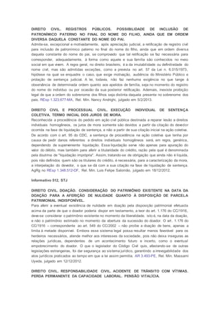 DIREITO CIVIL. REGISTROS PÚBLICOS. POSSIBILIDADE DE INCLUSÃO DE
PATRONÍMICO PATERNO NO FINAL DO NOME DO FILHO, AINDA QUE EM ORDEM
DIVERSA DAQUELA CONSTANTE DO NOME DO PAI.
Admite-se, excepcional e motivadamente, após apreciação judicial, a retificação de registro civil
para inclusão de patronímico paterno no final do nome do filho, ainda que em ordem diversa
daquela constante do nome do pai, se comprovado que tal retificação se faz necessária para
corresponder, adequadamente, à forma como aquele e sua família são conhecidos no meio
social em que vivem. A regra geral, no direito brasileiro, é a da imutabilidade ou definitividade do
nome civil, mas são admitidas exceções, como a prevista no art. 57 da Lei n. 6.015/1973,
hipótese na qual se enquadra o caso, que exige motivação, audiência do Ministério Público e
prolação de sentença judicial. A lei, todavia, não faz nenhuma exigência no que tange à
observância de determinada ordem quanto aos apelidos de família, seja no momento do registro
do nome do indivíduo ou por ocasião da sua posterior retificação. Ademais, inexiste proibição
legal de que a ordem do sobrenome dos filhos seja distinta daquela presente no sobrenome dos
pais. REsp 1.323.677-MA, Rel. Min. Nancy Andrighi, julgado em 5/2/2013.
DIREITO CIVIL E PROCESSUAL CIVIL. EXECUÇÃO INDIVIDUAL DE SENTENÇA
COLETIVA. TERMO INICIAL DOS JUROS DE MORA.
Reconhecida a procedência do pedido em ação civil pública destinada a reparar lesão a direitos
individuais homogêneos, os juros de mora somente são devidos a partir da citação do devedor
ocorrida na fase de liquidação de sentença, e não a partir de sua citação inicial na ação coletiva.
De acordo com o art. 95 do CDC, a sentença de procedência na ação coletiva que tenha por
causa de pedir danos referentes a direitos individuais homogêneos será, em regra, genérica,
dependendo de superveniente liquidação. Essa liquidação serve não apenas para apuração do
valor do débito, mas também para aferir a titularidade do crédito, razão pela qual é denominada
pela doutrina de "liquidação imprópria". Assim, tratando-se de obrigação que ainda não é líquida,
pois não definidos quem são os titulares do crédito, é necessária, para a caracterização da mora,
a interpelação do devedor, o que se dá com a sua citação na fase de liquidação de sentença.
AgRg no REsp 1.348.512-DF, Rel. Min. Luis Felipe Salomão, julgado em 18/12/2012.
Informativo 512, STJ
DIREITO CIVIL. DOAÇÃO. CONSIDERAÇÃO DO PATRIMÔNIO EXISTENTE NA DATA DA
DOAÇÃO PARA A AFERIÇÃO DE NULIDADE QUANTO À DISPOSIÇÃO DE PARCELA
PATRIMONIAL INDISPONÍVEL.
Para aferir a eventual existência de nulidade em doação pela disposição patrimonial efetuada
acima da parte de que o doador poderia dispor em testamento, a teor do art. 1.176 do CC/1916,
deve-se considerar o patrimônio existente no momento da liberalidade, isto é, na data da doação,
e não o patrimônio estimado no momento da abertura da sucessão do doador. O art. 1.176 do
CC/1916 – correspondente ao art. 549 do CC/2002 – não proíbe a doação de bens, apenas a
limita à metade disponível. Embora esse sistema legal possa resultar menos favorável para os
herdeiros necessários, atende melhor aos interesses da sociedade, pois não deixa inseguras as
relações jurídicas, dependentes de um acontecimento futuro e incerto, como o eventual
empobrecimento do doador. O que o legislador do Código Civil quis, afastando-se de outras
legislações estrangeiras, foi dar segurança ao sistema jurídico, garantindo a irrevogabilidade dos
atos jurídicos praticados ao tempo em que a lei assim permitia. AR 3.493-PE, Rel. Min. Massami
Uyeda, julgado em 12/12/2012.
DIREITO CIVIL. RESPONSABILIDADE CIVIL. ACIDENTE DE TRÂNSITO COM VÍTIMAS.
PERDA PERMANENTE DA CAPACIDADE LABORAL. PENSÃO VITALÍCIA.
 