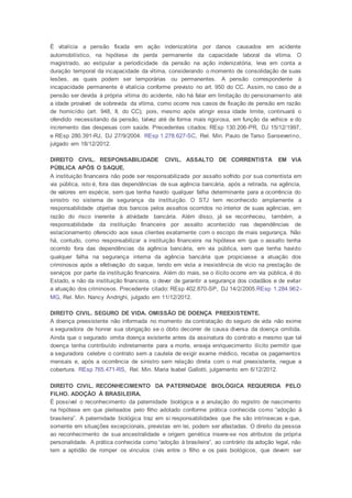 É vitalícia a pensão fixada em ação indenizatória por danos causados em acidente
automobilístico, na hipótese de perda permanente da capacidade laboral da vítima. O
magistrado, ao estipular a periodicidade da pensão na ação indenizatória, leva em conta a
duração temporal da incapacidade da vítima, considerando o momento de consolidação de suas
lesões, as quais podem ser temporárias ou permanentes. A pensão correspondente à
incapacidade permanente é vitalícia conforme previsto no art. 950 do CC. Assim, no caso de a
pensão ser devida à própria vítima do acidente, não há falar em limitação do pensionamento até
a idade provável de sobrevida da vítima, como ocorre nos casos de fixação de pensão em razão
de homicídio (art. 948, II, do CC); pois, mesmo após atingir essa idade limite, continuará o
ofendido necessitando da pensão, talvez até de forma mais rigorosa, em função da velhice e do
incremento das despesas com saúde. Precedentes citados: REsp 130.206-PR, DJ 15/12/1997,
e REsp 280.391-RJ, DJ 27/9/2004. REsp 1.278.627-SC, Rel. Min. Paulo de Tarso Sanseverino,
julgado em 18/12/2012.
DIREITO CIVIL. RESPONSABILIDADE CIVIL. ASSALTO DE CORRENTISTA EM VIA
PÚBLICA APÓS O SAQUE.
A instituição financeira não pode ser responsabilizada por assalto sofrido por sua correntista em
via pública, isto é, fora das dependências de sua agência bancária, após a retirada, na agência,
de valores em espécie, sem que tenha havido qualquer falha determinante para a ocorrência do
sinistro no sistema de segurança da instituição. O STJ tem reconhecido amplamente a
responsabilidade objetiva dos bancos pelos assaltos ocorridos no interior de suas agências, em
razão do risco inerente à atividade bancária. Além disso, já se reconheceu, também, a
responsabilidade da instituição financeira por assalto acontecido nas dependências de
estacionamento oferecido aos seus clientes exatamente com o escopo de mais segurança. Não
há, contudo, como responsabilizar a instituição financeira na hipótese em que o assalto tenha
ocorrido fora das dependências da agência bancária, em via pública, sem que tenha havido
qualquer falha na segurança interna da agência bancária que propiciasse a atuação dos
criminosos após a efetivação do saque, tendo em vista a inexistência de vício na prestação de
serviços por parte da instituição financeira. Além do mais, se o ilícito ocorre em via pública, é do
Estado, e não da instituição financeira, o dever de garantir a segurança dos cidadãos e de evitar
a atuação dos criminosos. Precedente citado: REsp 402.870-SP, DJ 14/2/2005.REsp 1.284.962-
MG, Rel. Min. Nancy Andrighi, julgado em 11/12/2012.
DIREITO CIVIL. SEGURO DE VIDA. OMISSÃO DE DOENÇA PREEXISTENTE.
A doença preexistente não informada no momento da contratação do seguro de vida não exime
a seguradora de honrar sua obrigação se o óbito decorrer de causa diversa da doença omitida.
Ainda que o segurado omita doença existente antes da assinatura do contrato e mesmo que tal
doença tenha contribuído indiretamente para a morte, enseja enriquecimento ilícito permitir que
a seguradora celebre o contrato sem a cautela de exigir exame médico, receba os pagamentos
mensais e, após a ocorrência de sinistro sem relação direta com o mal preexistente, negue a
cobertura. REsp 765.471-RS, Rel. Min. Maria Isabel Gallotti, julgamento em 6/12/2012.
DIREITO CIVIL. RECONHECIMENTO DA PATERNIDADE BIOLÓGICA REQUERIDA PELO
FILHO. ADOÇÃO À BRASILEIRA.
É possível o reconhecimento da paternidade biológica e a anulação do registro de nascimento
na hipótese em que pleiteados pelo filho adotado conforme prática conhecida como “adoção à
brasileira”. A paternidade biológica traz em si responsabilidades que lhe são intrínsecas e que,
somente em situações excepcionais, previstas em lei, podem ser afastadas. O direito da pessoa
ao reconhecimento de sua ancestralidade e origem genética insere-se nos atributos da própria
personalidade. A prática conhecida como “adoção à brasileira”, ao contrário da adoção legal, não
tem a aptidão de romper os vínculos civis entre o filho e os pais biológicos, que devem ser
 