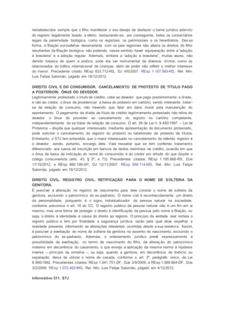 restabelecidos sempre que o filho manifestar o seu desejo de desfazer o liame jurídico advindo
do registro ilegalmente levado a efeito, restaurando-se, por conseguinte, todos os consectários
legais da paternidade biológica, como os registrais, os patrimoniais e os hereditários. Des sa
forma, a filiação socioafetiva desenvolvida com os pais registrais não afasta os direitos do filho
resultantes da filiação biológica, não podendo, nesse sentido, haver equiparação entre a “adoção
à brasileira” e a adoção regular. Ademais, embora a “adoção à brasileira”, muitas vezes, não
denote torpeza de quem a pratica, pode ela ser instrumental de diversos ilícitos, como os
relacionados ao tráfico internacional de crianças, além de poder não refletir o melhor interesse
do menor. Precedente citado: REsp 833.712-RS, DJ 4/6/2007. REsp 1.167.993-RS, Rel. Min.
Luis Felipe Salomão, julgado em 18/12/2012.
DIREITO CIVIL E DO CONSUMIDOR. CANCELAMENTO DE PROTESTO DE TÍTULO PAGO
A POSTERIORI. ÔNUS DO DEVEDOR.
Legitimamente protestado o título de crédito, cabe ao devedor que paga posteriormente a dívida,
e não ao credor, o ônus de providenciar a baixa do protesto em cartório, sendo irrelevante tratar-
se de relação de consumo, não havendo que falar em dano moral pela manutenção do
apontamento. O pagamento da dívida de título de crédito legitimamente protestado não retira do
devedor o ônus de proceder ao cancelamento do registro no cartório competente,
independentemente de se tratar de relação de consumo. O art. 26 da Lei n. 9.492/1997 – Lei de
Protestos – dispõe que qualquer interessado, mediante apresentação do documento protestado,
pode solicitar o cancelamento do registro do protesto no tabelionato de protesto de títulos.
Entretanto, o STJ tem entendido que o maior interessado no cancelamento do referido registro é
o devedor, sendo, portanto, encargo dele. Vale ressaltar que se tem conferido tratamento
diferenciado aos casos de inscrição em bancos de dados restritivos de crédito, ocasião em que
o ônus da baixa da indicação do nome do consumidor é do credor em virtude do que dispõe o
código consumerista (arts. 43, § 3º, e 73). Precedentes citados: REsp 1.195.668-RS, DJe
17/10/2012, e REsp 880.199-SP, DJ 12/11/2007. REsp 959.114-MS, Rel. Min. Luis Felipe
Salomão, julgado em 18/12/2012.
DIREITO CIVIL. REGISTRO CIVIL. RETIFICAÇÃO PARA O NOME DE SOLTERIA DA
GENITORA.
É possível a alteração no registro de nascimento para dele constar o nome de solteira da
genitora, excluindo o patronímico do ex-padrasto. O nome civil é reconhecidamente um direito
da personalidade, porquanto é o signo individualizador da pessoa natural na sociedade,
conforme preconiza o art. 16 do CC. O registro público da pessoa natural não é um fim em si
mesmo, mas uma forma de proteger o direito à identificação da pessoa pelo nome e filiação, ou
seja, o direito à identidade é causa do direito ao registro. O princípio da verdade real norteia o
registro público e tem por finalidade a segurança jurídica, razão pela qual deve espelhar a
realidade presente, informando as alterações relevantes ocorridas desde a sua lavratura. Assim,
é possível a averbação do nome de solteira da genitora no assento de nascimento, excluindo o
patronímico do ex-padrasto. Ademais, o ordenamento jurídico prevê expressamente a
possibilidade de averbação, no termo de nascimento do filho, da alteração do patronímico
materno em decorrência do casamento, o que enseja a aplicação da mesma norma à hipótese
inversa – princípio da simetria –, ou seja, quando a genitora, em decorrência de divórcio ou
separação, deixa de utilizar o nome de casada, conforme o art. 3º, parágrafo único, da Lei
8.560/1992. Precedentes citados: REsp 1.041.751-DF, DJe 3/9/2009, e REsp 1.069.864-DF, DJe
3/2/2009. REsp 1.072.402-MG, Rel. Min. Luis Felipe Salomão, julgado em 4/12/2012.
Informativo 511, STJ
 