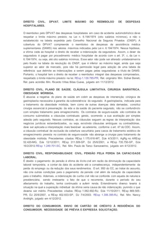 DIREITO CIVIL. DPVAT. LIMITE MÁXIMO DO REEMBOLSO DE DESPESAS
HOSPITALARES.
O reembolso pelo DPVAT das despesas hospitalares em caso de acidente automobilístico deve
respeitar o limite máximo previsto na Lei n. 6.194/1974 (oito salários mínimos), e não o
estabelecido na tabela expedida pelo Conselho Nacional de Seguros Privados (CNSP). A
cobertura do DPVAT compreende o reembolso de despesas de assistência médica
suplementares (DAMS) nos valores máximos indicados pela Lei n. 6.194/1974. Nessa hipótese,
a vítima cede ao hospital o direito de receber a indenização da seguradora. Assim, o dever da
seguradora é pagar por procedimento médico hospitalar de acordo com o art. 3º, c, da Lei n.
6.194/1974, ou seja, até oito salários mínimos. Esse valor não pode ser alterado unilateralmente
pelo fixado na tabela da resolução do CNSP, que é inferior ao máximo legal, ainda que seja
superior ao valor de mercado, pois não há permissão legal para adoção de uma tabela de
referência que delimite as indenizações a serem pagas pelas seguradoras a título de DAMS.
Portanto, o hospital tem o direito de receber o reembolso integral das despesas comprovadas,
respeitado o limite máximo previsto na lei. REsp 1.139.785-PR, Rel. originário Min. Sidnei Beneti,
Rel. para acórdão Min. Ricardo Villas Bôas Cueva, julgado em 11/12/2012.
DIREITO CIVIL. PLANO DE SAÚDE. CLÁUSULA LIMITATIVA. CIRURGIA BARIÁTRICA.
OBESIDADE MÓRBIDA.
É abusiva a negativa do plano de saúde em cobrir as despesas de intervenção cirúrgica de
gastroplastia necessária à garantia da sobrevivência do segurado. A gastroplastia, indicada para
o tratamento da obesidade mórbida, bem como de outras doenças dela derivadas, constitui
cirurgia essencial à preservação da vida e da saúde do paciente segurado, não se confundindo
com simples tratamento para emagrecimento. Os contratos de seguro-saúde são contratos de
consumo submetidos a cláusulas contratuais gerais, ocorrendo a sua aceitação por simples
adesão pelo segurado. Nesses contratos, as cláusulas seguem as regras de interpretação dos
negócios jurídicos estandardizados, ou seja, existindo cláusulas ambíguas ou contraditórias,
deve ser aplicada a interpretação mais favorável ao aderente, conforme o art. 47 do CDC. Assim,
a cláusula contratual de exclusão da cobertura securitária para casos de tratamento estético de
emagrecimento prevista no contrato de seguro-saúde não abrange a cirurgia para tratamento de
obesidade mórbida. Precedentes citados: REsp 1.175.616-MT, DJe 4/3/2011; AgRg no AREsp
52.420-MG, DJe 12/12/2011; REsp 311.509-SP, DJ 25/6/2001, e REsp 735.750-SP, DJe
16/2/2012.REsp 1.249.701-SC, Rel. Min. Paulo de Tarso Sanseverino, julgado em 4/12/2012.
DIREITO CIVIL. RESPONSABILIDADE CIVIL. PENSÃO PELA PERDA DA CAPACIDADE
LABORAL.
É devido o pagamento de pensão à vítima de ilícito civil em razão da diminuição da capacidade
laboral temporária, a contar da data do acidente até a convalescença, independentemente da
perda do emprego ou da redução dos seus rendimentos. O art. 950 do CC, ao tratar do assunto,
não cria outras condições para o pagamento da pensão civil além da redução da capacidade
para o trabalho. Ademais, a indenização de cunho civil não se confunde com aquela de natureza
previdenciária, sendo irrelevante o fato de que o recorrente, durante o período do seu
afastamento do trabalho, tenha continuado a auferir renda. Entendimento diverso levaria à
situação na qual a superação individual da vítima seria causa de não indenização, punindo o que
deveria ser mérito. Precedentes citados: REsp 1.062.692-RJ, DJe 11/10/2011; REsp 869.505-
PR, DJ 20/8/2007, e REsp 402.833-SP, DJ 7/4/2003. REsp 1.306.395-RJ, Rel. Min. Nancy
Andrighi, julgado em 4/12/2012.
DIREITO DO CONSUMIDOR. ENVIO DE CARTÃO DE CRÉDITO À RESIDÊNCIA DO
CONSUMIDOR. NECESSIDADE DE PRÉVIA E EXPRESSA SOLICITAÇÃO.
 