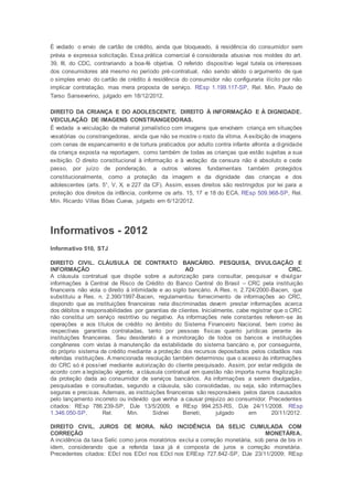 É vedado o envio de cartão de crédito, ainda que bloqueado, à residência do consumidor sem
prévia e expressa solicitação. Essa prática comercial é considerada abusiva nos moldes do art.
39, III, do CDC, contrariando a boa-fé objetiva. O referido dispositivo legal tutela os interesses
dos consumidores até mesmo no período pré-contratual, não sendo válido o argumento de que
o simples envio do cartão de crédito à residência do consumidor não configuraria ilícito por não
implicar contratação, mas mera proposta de serviço. REsp 1.199.117-SP, Rel. Min. Paulo de
Tarso Sanseverino, julgado em 18/12/2012.
DIREITO DA CRIANÇA E DO ADOLESCENTE. DIREITO À INFORMAÇÃO E À DIGNIDADE.
VEICULAÇÃO DE IMAGENS CONSTRANGEDORAS.
É vedada a veiculação de material jornalístico com imagens que envolvam criança em situações
vexatórias ou constrangedoras, ainda que não se mostre o rosto da vítima. A exibição de imagens
com cenas de espancamento e de tortura praticados por adulto contra infante afronta a dignidade
da criança exposta na reportagem, como também de todas as crianças que estão sujeitas a sua
exibição. O direito constitucional à informação e à vedação da censura não é absoluto e cede
passo, por juízo de ponderação, a outros valores fundamentais também protegidos
constitucionalmente, como a proteção da imagem e da dignidade das crianças e dos
adolescentes (arts. 5°, V, X, e 227 da CF). Assim, esses direitos são restringidos por lei para a
proteção dos direitos da infância, conforme os arts. 15, 17 e 18 do ECA. REsp 509.968-SP, Rel.
Min. Ricardo Villas Bôas Cueva, julgado em 6/12/2012.
Informativos - 2012
Informativo 510, STJ
DIREITO CIVIL. CLÁUSULA DE CONTRATO BANCÁRIO. PESQUISA, DIVULGAÇÃO E
INFORMAÇÃO AO CRC.
A cláusula contratual que dispõe sobre a autorização para consultar, pesquisar e divulgar
informações à Central de Risco de Crédito do Banco Central do Brasil – CRC pela instituição
financeira não viola o direito à intimidade e ao sigilo bancário. A Res. n. 2.724/2000-Bacen, que
substituiu a Res. n. 2.390/1997-Bacen, regulamentou fornecimento de informações ao CRC,
dispondo que as instituições financeiras nela discriminadas devem prestar informações acerca
dos débitos e responsabilidades por garantias de clientes. Inicialmente, cabe registrar que o CRC
não constitui um serviço restritivo ou negativo. As informações nele constantes referem-se às
operações e aos títulos de crédito no âmbito do Sistema Financeiro Nacional, bem como às
respectivas garantias contratadas, tanto por pessoas físicas quanto jurídicas perante às
instituições financeiras. Seu desiderato é a monitoração de todos os bancos e instituições
congêneres com vistas à manutenção da estabilidade do sistema bancário e, por conseguinte,
do próprio sistema de crédito mediante a proteção dos recursos depositados pelos cidadãos nas
referidas instituições. A mencionada resolução também determinou que o acesso às informações
do CRC só é possível mediante autorização do cliente pesquisado. Assim, por estar redigida de
acordo com a legislação vigente, a cláusula contratual em questão não importa numa fragilização
da proteção dada ao consumidor de serviços bancários. As informações a serem divulgadas,
pesquisadas e consultadas, segundo a cláusula, são consolidadas, ou seja, são informações
seguras e precisas. Ademais, as instituições financeiras são responsáveis pelos danos causados
pelo lançamento incorreto ou indevido que venha a causar prejuízo ao consumidor. Precedentes
citados: REsp 786.239-SP, DJe 13/5/2009, e REsp 994.253-RS, DJe 24/11/2008. REsp
1.346.050-SP, Rel. Min. Sidnei Beneti, julgado em 20/11/2012.
DIREITO CIVIL. JUROS DE MORA. NÃO INCIDÊNCIA DA SELIC CUMULADA COM
CORREÇÃO MONETÁRIA.
A incidência da taxa Selic como juros moratórios exclui a correção monetária, sob pena de bis in
idem, considerando que a referida taxa já é composta de juros e correção monetária.
Precedentes citados: EDcl nos EDcl nos EDcl nos EREsp 727.842-SP, DJe 23/11/2009; REsp
 