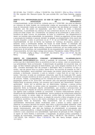951.521-MA, DJe 11/5/2011, e REsp 1.139.997-RJ, DJe 23/2/2011. EDcl no REsp 1.025.298-
RS, Rel. originário Min. Massami Uyeda, Rel. para acórdão Min. Luis Felipe Salomão, julgados
em 28/11/2012.
DIREITO CIVIL. IMPENHORABILIDADE DO BEM DE FAMÍLIA. CONTRIBUIÇÃO CRIADA
POR ASSOCIAÇÃO DE MORADORES.
A impenhorabilidade do bem de família, conferida pela Lei n. 8.009/1990, não pode ser afastada
em cobrança de dívida fundada em contribuições criadas por associações de moradores. As
taxas de manutenção criadas por associações de moradores não são devidas por morador não
associado, pois não podem ser equiparadas, para fins e efeitos de direito, a despesas
condominiais. A possibilidade de cobrança de taxa condominial decorre de lei, e tem natureza
jurídica de dívida propter rem. O fundamento da cobrança de tal contribuição é, entre outros, a
existência de áreas comuns, de propriedade de todos os condôminos, que obrigatoriamente
devem ser mantidas pela universalidade de proprietários. O direito ao pagamento da taxa devida
a associação de moradores é pessoal, derivado da vedação ao enriquecimento ilícito, assim não
se pode enquadrar a verba no permissivo do art. 3º, IV, da Lei 8.009/1990, que excepciona a
impenhorabilidade do bem de família nas hipóteses de "cobrança de impostos, predial ou
territorial, taxas e contribuições devidas em função do imóvel familiar". A orientação das
hipóteses descritas nessa norma é claramente a de excepcionar despesas impositivas, como
ocorre nos tributos em geral. Nesse sentido, a despesa condominial, por seu caráter propter rem,
aproxima-se de tal natureza, daí a possibilidade de seu enquadramento nesse permissivo legal.
A taxa associativa, de modo algum carrega essa natureza. Precedentes citados: EREsp 444.931 -
SP, DJ 1º/2//2006, e AgRg no REsp 1.125.837-SP, DJe 5/6/2012. REsp 1.324.107-SP, Rel. Min.
Nancy Andrighi, julgado em 13/11/2012.
DIREITO DO CONSUMIDOR. CONSUMO INTERMEDIÁRIO. VULNERABILIDADE.
FINALISMO APROFUNDADO.Não ostenta a qualidade de consumidor a pessoa física ou
jurídica que não é destinatária fática ou econômica do bem ou serviço, salvo se caracterizada a
sua vulnerabilidade frente ao fornecedor. A determinação da qualidade de consumidor deve, em
regra, ser feita mediante aplicação da teoria finalista, que, numa exegese restritiva do art. 2º do
CDC, considera destinatário final tão somente o destinatário fático e econômico do bem ou
serviço, seja ele pessoa física ou jurídica. Dessa forma, fica excluído da proteção do CDC o
consumo intermediário, assim entendido como aquele cujo produto retorna para as cadeias de
produção e distribuição, compondo o custo (e, portanto, o preço final) de um novo bem ou
serviço. Vale dizer, só pode ser considerado consumidor, para fins de tutela pelo CDC, aquele
que exaure a função econômica do bem ou serviço, excluindo-o de forma definitiva do mercado
de consumo. Todavia, a jurisprudência do STJ, tomando por base o conceito de consumidor por
equiparação previsto no art. 29 do CDC, tem evoluído para uma aplicação temperada da teoria
finalista frente às pessoas jurídicas, num processo que a doutrina vem denominando “finalismo
aprofundado”. Assim, tem se admitido que, em determinadas hipóteses, a pessoa jurídica
adquirente de um produto ou serviço possa ser equiparada à condição de consumidora, por
apresentar frente ao fornecedor alguma vulnerabilidade, que constitui o princípio-motor da
política nacional das relações de consumo, premissa expressamente fixada no art. 4º, I, do CDC,
que legitima toda a proteção conferida ao consumidor. A doutrina tradicionalmente aponta a
existência de três modalidades de vulnerabilidade: técnica (ausência de conhecimento específico
acerca do produto ou serviço objeto de consumo), jurídica (falta de conhecimento jurídico,
contábil ou econômico e de seus reflexos na relação de consumo) e fática (situações em que a
insuficiência econômica, física ou até mesmo psicológica do consumidor o coloca em pé de
desigualdade frente ao fornecedor). Mais recentemente, tem se incluído também a
vulnerabilidade informacional (dados insuficientes sobre o produto ou serviço capazes de
influenciar no processo decisório de compra). Além disso, a casuística poderá apresentar novas
formas de vulnerabilidade aptas a atrair a incidência do CDC à relação de consumo. Numa
relação interempresarial, para além das hipóteses de vulnerabilidade já consagradas pela
doutrina e pela jurisprudência, a relação de dependência de uma das partes frente à outra pode,
conforme o caso, caracterizar uma vulnerabilidade legitimadora da aplicação do CDC, mitigando
os rigores da teoria finalista e autorizando a equiparação da pessoa jurídica compradora à
condição de consumidora. Precedentes citados: REsp 1.196.951-PI, DJe 9/4/2012, e REsp
1.027.165-ES, DJe 14/6/2011. REsp 1.195.642-RJ, Rel. Min. Nancy Andrighi, julgado em
13/11/2012.
 