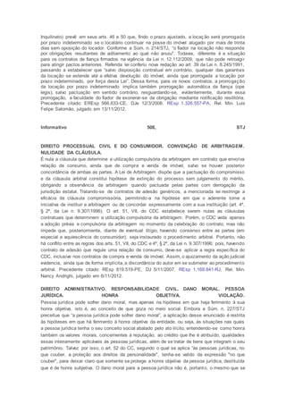 Inquilinato) prevê em seus arts. 46 e 50 que, findo o prazo ajustado, a locação será prorrogada
por prazo indeterminado se o locatário continuar na posse do imóvel alugado por mais de trinta
dias sem oposição do locador. Conforme a Súm. n. 214/STJ, “o fiador na locação não responde
por obrigações resultantes de aditamento ao qual não anuiu". Todavia, diferente é a situação
para os contratos de fiança firmados na vigência da Lei n. 12.112/2009, que não pode retroagir
para atingir pactos anteriores. Referida lei conferiu nova redação ao art. 39 da Lei n. 8.245/1991,
passando a estabelecer que “salvo disposição contratual em contrário, qualquer das garantias
da locação se estende até a efetiva devolução do imóvel, ainda que prorrogada a locação por
prazo indeterminado, por força desta Lei”. Dessa forma, para os novos contratos, a prorrogação
da locação por prazo indeterminado implica também prorrogação automática da fiança (ope
legis), salvo pactuação em sentido contrário, resguardando-se, evidentemente, durante essa
prorrogação, a faculdade do fiador de exonerar-se da obrigação mediante notificação resilitória.
Precedente citado: EREsp 566.633-CE, DJe 12/3/2008. REsp 1.326.557-PA, Rel. Min. Luis
Felipe Salomão, julgado em 13/11/2012.
Informativo 508, STJ
DIREITO PROCESSUAL CIVIL E DO CONSUMIDOR. CONVENÇÃO DE ARBITRAGEM.
NULIDADE DA CLÁUSULA.
É nula a cláusula que determine a utilização compulsória da arbitragem em contrato que envolva
relação de consumo, ainda que de compra e venda de imóvel, salvo se houver posterior
concordância de ambas as partes. A Lei de Arbitragem dispõe que a pactuação do compromisso
e da cláusula arbitral constitui hipótese de extinção do processo sem julgamento do mérito,
obrigando a observância da arbitragem quando pactuada pelas partes com derrogação da
jurisdição estatal. Tratando-se de contratos de adesão genéricos, a mencionada lei restringe a
eficácia da cláusula compromissória, permitindo-a na hipótese em que o aderente tome a
iniciativa de instituir a arbitragem ou de concordar expressamente com a sua instituição (art. 4º,
§ 2º, da Lei n. 9.307/1996). O art. 51, VII, do CDC estabelece serem nulas as cláusulas
contratuais que determinem a utilização compulsória da arbitragem. Porém, o CDC veda apenas
a adoção prévia e compulsória da arbitragem no momento da celebração do contrato, mas não
impede que, posteriormente, diante de eventual litígio, havendo consenso entre as partes (em
especial a aquiescência do consumidor), seja instaurado o procedimento arbitral. Portanto, não
há conflito entre as regras dos arts. 51, VII, do CDC e 4º, § 2º, da Lei n. 9.307/1996; pois, havendo
contrato de adesão que regule uma relação de consumo, deve-se aplicar a regra específica do
CDC, inclusive nos contratos de compra e venda de imóvel. Assim, o ajuizamento da ação judicial
evidencia, ainda que de forma implícita, a discordância do autor em se submeter ao procedimento
arbitral. Precedente citado: REsp 819.519-PE, DJ 5/11/2007. REsp 1.169.841-RJ, Rel. Min.
Nancy Andrighi, julgado em 6/11/2012.
DIREITO ADMINISTRATIVO. RESPONSABILIDADE CIVIL. DANO MORAL. PESSOA
JURÍDICA. HONRA OBJETIVA. VIOLAÇÃO.
Pessoa jurídica pode sofrer dano moral, mas apenas na hipótese em que haja ferimento à sua
honra objetiva, isto é, ao conceito de que goza no meio social. Embora a Súm. n. 227/STJ
preceitue que “a pessoa jurídica pode sofrer dano moral”, a aplicação desse enunciado é restrita
às hipóteses em que há ferimento à honra objetiva da entidade, ou seja, às situações nas quais
a pessoa jurídica tenha o seu conceito social abalado pelo ato ilícito, entendendo-se como honra
também os valores morais, concernentes à reputação, ao crédito que lhe é atribuído, qualidades
essas inteiramente aplicáveis às pessoas jurídicas, além de se tratar de bens que integram o seu
patrimônio. Talvez por isso, o art. 52 do CC, segundo o qual se aplica “às pessoas jurídicas, no
que couber, a proteção aos direitos da personalidade", tenha-se valido da expressão "no que
couber", para deixar claro que somente se protege a honra objetiva da pessoa jurídica, destituída
que é de honra subjetiva. O dano moral para a pessoa jurídica não é, portanto, o mesmo que se
 