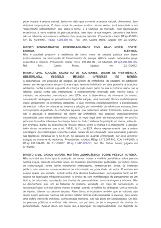 pode imputar à pessoa natural, tendo em vista que somente a pessoa natural, obviamente, tem
atributos biopsíquicos. O dano moral da pessoa jurídica, assim sendo, está associado a um
"desconforto extraordinário" que afeta o nome e a tradição de mercado, com repercussão
econômica, à honra objetiva da pessoa jurídica, vale dizer, à sua imagem, conceito e boa fama,
não se referindo aos mesmos atributos das pessoas naturais. Precedente citado: REsp 45.889 -
SP, DJ 15/8/1994. REsp 1.298.689-RS, Rel. Min. Castro Meira, julgado em 23/10/2012.
DIREITO ADMINISTRATIVO. RESPONSABILIDADE CIVIL. DANO MORAL. CORTE.
ENERGIA ELÉTRICA.
Não é possível presumir a existência de dano moral de pessoa jurídica com base,
exclusivamente, na interrupção do fornecimento de energia elétrica, sendo necessária prova
específica a respeito. Precedente citado: REsp 299.282-RJ, DJ 5/8/2002. REsp1.298.689-RS,
Rel. Min. Castro Meira, julgado em 23/10/2012.
DIREITO CIVIL. ADOÇÃO. CADASTRO DE ADOTANTES. ORDEM DE PREFERÊNCIA.
OBSERVÂNCIA. EXCEÇÃO. MELHOR INTERESSE DO MENOR.
A observância, em processo de adoção, da ordem de preferência do cadastro de adotantes
deverá ser excepcionada em prol do casal que, embora habilitado em data posterior à de outros
adotantes, tenha exercido a guarda da criança pela maior parte da sua existência, ainda que a
referida guarda tenha sido interrompida e posteriormente retomada pelo mesmo casal. O
cadastro de adotantes preconizado pelo ECA visa à observância do interesse do menor,
concedendo vantagens ao procedimento legal da adoção, uma comissão técnica multidisciplinar
avalia previamente os pretensos adotantes, o que minimiza consideravelmente a possibilidade
de eventual tráfico de crianças ou mesmo a adoção por intermédio de influências escusas, bem
como propicia a igualdade de condições àqueles que pretendem adotar. Entretanto, sabe-se que
não é absoluta a observância da ordem de preferência das pessoas cronologicamente
cadastradas para adotar determinada criança. A regra legal deve ser excepcionada em prol do
princípio do melhor interesse da criança, base de todo o sistema de proteção ao menor, evidente,
por exemplo, diante da existência de vínculo afetivo entre a criança e o pretendente à adoção.
Além disso, recorde-se que o art. 197-E, § 1º, do ECA afirma expressamente que a ordem
cronológica das habilitações somente poderá deixar de ser observada pela autoridade judiciária
nas hipóteses previstas no § 13 do art. 50 daquela lei, quando comprovado ser essa a melhor
solução no interesse do adotando. Precedentes citados: REsp 1.172.067-MG, DJe 14/4/2010, e
REsp 837.324-RS, DJ 31/10/2007. REsp 1.347.228-SC, Rel. Min. Sidnei Beneti, julgado em
6/11/2012.
DIREITO CIVIL. DANOS MORAIS. MATÉRIA JORNALÍSTICA SOBRE PESSOA NOTÓRIA.
Não constitui ato ilícito apto à produção de danos morais a matéria jornalística sobre pessoa
notória a qual, além de encontrar apoio em matérias anteriormente publicadas por outros meios
de comunicação, tenha cunho meramente investigativo, revestindo-se, ainda, de interesse
público, sem nenhum sensacionalismo ou intromissão na privacidade do autor. O embate em
exame revela, em verdade, colisão entre dois direitos fundamentais, consagrados tanto na CF
quanto na legislação infraconstitucional: o direito de livre manifestação do pensamento de um
lado e, de outro lado, a proteção dos direitos da personalidade, como a imagem e a honra. Não
se desconhece que, em se tratando de matéria veiculada em meio de comunicação, a
responsabilidade civil por danos morais exsurge quando a matéria for divulgada com a intenção
de injuriar, difamar ou caluniar terceiro. Além disso, é inconteste também que as notícias cujo
objeto sejam pessoas notórias não podem refletir críticas indiscriminadas e levianas, pois existe
uma esfera íntima do indivíduo, como pessoa humana, que não pode ser ultrapassada. De fato,
as pessoas públicas e notórias não deixam, só por isso, de ter o resguardo de direitos da
personalidade. Apesar disso, em casos tais, a apuração da responsabilidade civil depende da
 