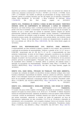 específica que autoriza a capitalização em periodicidade diversa da semestral nas cédulas de
crédito rural, industrial e comercial (art. 5º do DL n. 167⁄1967 e art. 5º do DL n. 413⁄1969). Assim,
a MP n. 2.170-36⁄2001 não interfere na definição da periodicidade do encargo nesses títulos,
regulando apenas os contratos bancários que não são regidos por lei específica. Precedentes
citados: REsp 438.906-SP, DJ 18/11/2002 , e REsp 13.098-GO, DJ 22/6/1992. EREsp
1.134.955-PR, Rel. Min. Raul Araújo, julgado em 24/10/2012.
DIREITO CIVIL. PROMESSA DE COMPRA E VENDA DE BEM DECLARADO TERRITÓRIO
INDÍGENA ANTES DO CUMPRIMENTO DE OBRIGAÇÃO A CARGO DO VENDEDOR.
Resolve-se, por motivo de força maior, o contrato de promessa de compra e venda sobre o qual
pendia como ônus do vendedor a comprovação do trânsito em julgado de ação de usucapião, na
hipótese em que o imóvel objeto do contrato foi declarado território indígena por decreto
governamental publicado após a celebração do referido contrato. Sobrevindo a inalienabilidade
antes do implemento da condição a cargo do vendedor, não há falar em celebração do contrato
principal de compra e venda, não secaracterizando como contrato diferido, nem incidindo a teoria
da imprevisão. Trata-se de não perfazimento de contrato por desaparecimento da aptidão do
bem a ser alienado (art. 248 do CC). REsp 1.288.033-MA, Rel. Min. Sidnei Beneti, julgado em
16/10/2012.
DIREITO CIVIL. RESPONSABILIDADE CIVIL OBJETIVA. DANO AMBIENTAL.
A responsabilidade por dano ambiental é objetiva e pautada no risco integral, não se admitindo
a aplicação de excludentes de responsabilidade. Conforme a previsão do art. 14, § 1º, da Lei n.
6.938/1981, recepcionado pelo art. 225, §§ 2º e 3º, da CF, a responsabilidade por dano
ambiental, fundamentada na teoria do risco integral, pressupõe a existência de uma atividade
que implique riscos para a saúde e para o meio ambiente, impondo-se ao empreendedor a
obrigação de prevenir tais riscos (princípio da prevenção) e de internalizá-los em seu processo
produtivo (princípio do poluidor-pagador). Pressupõe, ainda, o dano ou risco de dano e o nexo
de causalidade entre a atividade e o resultado, efetivo ou potencial, não cabendo invocar a
aplicação de excludentes de responsabilidade. Precedente citado: REsp 1.114.398-PR, DJe
16/2/2012 (REPETITIVO). REsp 1.346.430-PR, Rel. Min. Luis Felipe Salomão, julgado em
18/10/2012.
DIREITO CIVIL. DANO MORAL. PRIVAÇÃO DO TRABALHO POR DANO AMBIENTAL.
A privação das condições de trabalho em decorrência de dano ambiental configura dano moral.
Estando o trabalhador impossibilitado de trabalhar, revela-se patente seu sofrimento, angústia e
aflição. O ócio indesejado imposto pelo acidente ambiental gera a incerteza quanto à viabilidade
futura de sua atividade profissional e manutenção própria e de sua família. Precedente citado:
REsp 1.114.398-PR, DJe 16/2/2012 (REPETITIVO). REsp 1.346.430-PR, Rel. Min. Luis Felipe
Salomão, julgado em 18/10/2012.
DIREITO CIVIL. ARRENDAMENTO IMOBILIÁRIO ESPECIAL COM OPÇÃO DE COMPRA.
FACULDADE DA INSTITUIÇÃO FINANCEIRA.
O mutuário não possui direito subjetivo à formalização de contrato de arrendamento imobiliário
especial com opção de compra previsto no art. 38 da Lei n. 10.150/2000. O referido dispositivo
autoriza as instituições financeiras captadoras de depósitos à vista que operem crédito imobiliário
a promover contrato de arrendamento imobiliário especial com opção de compra dos imóveis
que tenham arrematado, adjudicado ou recebido em dação em pagamento por força de
financiamentos habitacionais por elas concedidos. O § 2º do art. 38 permite a realização do
arrendamento com o ex-proprietário, com o ocupante a qualquer título ou com terceiros, mas não
vincula a instituição financeira a contratar com o mutuário inadimplente. Precedentes citados:
REsp 1.110.907-AL, DJe 29/6/2012, e REsp 1.164.528-PE, DJe 30/11/2011. REsp 1.305.752-
 