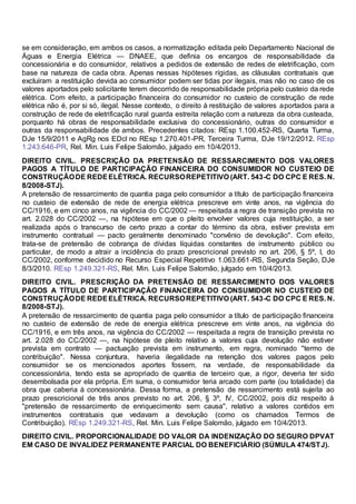 se em consideração, em ambos os casos, a normatização editada pelo Departamento Nacional de
Águas e Energia Elétrica — DNAEE, que definia os encargos de responsabilidade da
concessionária e do consumidor, relativos a pedidos de extensão de redes de eletrificação, com
base na natureza de cada obra. Apenas nessas hipóteses rígidas, as cláusulas contratuais que
excluíram a restituição devida ao consumidor podem ser tidas por ilegais, mas não no caso de os
valores aportados pelo solicitante terem decorrido de responsabilidade própria pelo custeio da rede
elétrica. Com efeito, a participação financeira do consumidor no custeio de construção de rede
elétrica não é, por si só, ilegal. Nesse contexto, o direito à restituição de valores aportados para a
construção de rede de eletrificação rural guarda estreita relação com a natureza da obra custeada,
porquanto há obras de responsabilidade exclusiva do concessionário, outras do consumidor e
outras da responsabilidade de ambos. Precedentes citados: REsp 1.100.452-RS, Quarta Turma,
DJe 15/9/2011 e AgRg nos EDcl no REsp 1.270.401-PR, Terceira Turma, DJe 19/12/2012. REsp
1.243.646-PR, Rel. Min. Luis Felipe Salomão, julgado em 10/4/2013.
DIREITO CIVIL. PRESCRIÇÃO DA PRETENSÃO DE RESSARCIMENTO DOS VALORES
PAGOS A TÍTULO DE PARTICIPAÇÃO FINANCEIRA DO CONSUMIDOR NO CUSTEIO DE
CONSTRUÇÃODE REDEELÉTRICA. RECURSOREPETITIVO (ART. 543-C DO CPC E RES. N.
8/2008-STJ).
A pretensão de ressarcimento de quantia paga pelo consumidor a título de participação financeira
no custeio de extensão de rede de energia elétrica prescreve em vinte anos, na vigência do
CC/1916, e em cinco anos, na vigência do CC/2002 — respeitada a regra de transição prevista no
art. 2.028 do CC/2002 —, na hipótese em que o pleito envolver valores cuja restituição, a ser
realizada após o transcurso de certo prazo a contar do término da obra, estiver prevista em
instrumento contratual — pacto geralmente denominado "convênio de devolução". Com efeito,
trata-se de pretensão de cobrança de dívidas líquidas constantes de instrumento público ou
particular, de modo a atrair a incidência do prazo prescricional previsto no art. 206, § 5º, I, do
CC/2002, conforme decidido no Recurso Especial Repetitivo 1.063.661-RS, Segunda Seção, DJe
8/3/2010. REsp 1.249.321-RS, Rel. Min. Luis Felipe Salomão, julgado em 10/4/2013.
DIREITO CIVIL. PRESCRIÇÃO DA PRETENSÃO DE RESSARCIMENTO DOS VALORES
PAGOS A TÍTULO DE PARTICIPAÇÃO FINANCEIRA DO CONSUMIDOR NO CUSTEIO DE
CONSTRUÇÃODE REDEELÉTRICA. RECURSOREPETITIVO (ART. 543-C DO CPC E RES. N.
8/2008-STJ).
A pretensão de ressarcimento de quantia paga pelo consumidor a título de participação financeira
no custeio de extensão de rede de energia elétrica prescreve em vinte anos, na vigência do
CC/1916, e em três anos, na vigência do CC/2002 — respeitada a regra de transição prevista no
art. 2.028 do CC/2002 —, na hipótese de pleito relativo a valores cuja devolução não estiver
prevista em contrato — pactuação prevista em instrumento, em regra, nominado "termo de
contribuição". Nessa conjuntura, haveria ilegalidade na retenção dos valores pagos pelo
consumidor se os mencionados aportes fossem, na verdade, de responsabilidade da
concessionária, tendo esta se apropriado de quantia de terceiro que, a rigor, deveria ter sido
desembolsada por ela própria. Em suma, o consumidor teria arcado com parte (ou totalidade) da
obra que caberia à concessionária. Dessa forma, a pretensão de ressarcimento está sujeita ao
prazo prescricional de três anos previsto no art. 206, § 3º, IV, CC/2002, pois diz respeito à
"pretensão de ressarcimento de enriquecimento sem causa", relativo a valores contidos em
instrumentos contratuais que vedavam a devolução (como os chamados Termos de
Contribuição). REsp 1.249.321-RS, Rel. Min. Luis Felipe Salomão, julgado em 10/4/2013.
DIREITO CIVIL. PROPORCIONALIDADE DO VALOR DA INDENIZAÇÃO DO SEGURO DPVAT
EM CASO DE INVALIDEZ PERMANENTE PARCIAL DO BENEFICIÁRIO (SÚMULA 474/STJ).
 