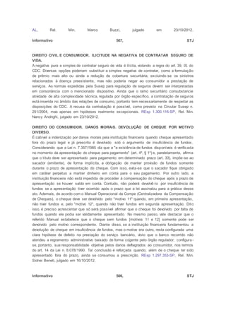AL, Rel. Min. Marco Buzzi, julgado em 23/10/2012.
Informativo 507, STJ
DIREITO CIVIL E CONSUMIDOR. ILICITUDE NA NEGATIVA DE CONTRATAR SEGURO DE
VIDA.
A negativa pura e simples de contratar seguro de vida é ilícita, violando a regra do art. 39, IX, do
CDC. Diversas opções poderiam substituir a simples negativa de contratar, como a formulação
de prêmio mais alto ou ainda a redução de cobertura securitária, excluindo-se os sinistros
relacionados à doença preexistente, mas não poderia negar ao consumidor a prestação de
serviços. As normas expedidas pela Susep para regulação de seguros devem ser interpretadas
em consonância com o mencionado dispositivo. Ainda que o ramo securitário consubstancie
atividade de alta complexidade técnica, regulada por órgão específico, a contratação de seguros
está inserida no âmbito das relações de consumo, portanto tem necessariamente de respeitar as
disposições do CDC. A recusa da contratação é possível, como previsto na Circular Susep n.
251/2004, mas apenas em hipóteses realmente excepcionais. REsp 1.300.116-SP, Rel. Min.
Nancy Andrighi, julgado em 23/10/2012.
DIREITO DO CONSUMIDOR. DANOS MORAIS. DEVOLUÇÃO DE CHEQUE POR MOTIVO
DIVERSO.
É cabível a indenização por danos morais pela instituição financeira quando cheque apresentado
fora do prazo legal e já prescrito é devolvido sob o argumento de insuficiência de fundos.
Considerando que a Lei n. 7.357/1985 diz que a "a existência de fundos disponíveis é verificada
no momento da apresentação do cheque para pagamento" (art. 4º, § 1º) e, paralelamente, afirma
que o título deve ser apresentado para pagamento em determinado prazo (art. 33), impõe-se ao
sacador (emitente), de forma implícita, a obrigação de manter provisão de fundos somente
durante o prazo de apresentação do cheque. Com isso, evita-se que o sacador fique obrigado
em caráter perpétuo a manter dinheiro em conta para o seu pagamento. Por outro lado, a
instituição financeira não está impedida de proceder à compensação do cheque após o prazo de
apresentação se houver saldo em conta. Contudo, não poderá devolvê-lo por insuficiência de
fundos se a apresentação tiver ocorrido após o prazo que a lei assinalou para a prática desse
ato. Ademais, de acordo com o Manual Operacional da Compe (Centralizadora da Compensação
de Cheques), o cheque deve ser devolvido pelo "motivo 11" quando, em primeira apresentação,
não tiver fundos e, pelo "motivo 12", quando não tiver fundos em segunda apresentação. Dito
isso, é preciso acrescentar que só será possível afirmar que o cheque foi devolvido por falta de
fundos quando ele podia ser validamente apresentado. No mesmo passo, vale destacar que o
referido Manual estabelece que o cheque sem fundos [motivos 11 e 12] somente pode ser
devolvido pelo motivo correspondente. Diante disso, se a instituição financeira fundamentou a
devolução de cheque em insuficiência de fundos, mas o motivo era outro, resta configurada uma
clara hipótese de defeito na prestação do serviço bancário, visto que o banco recorrido não
atendeu a regramento administrativo baixado de forma cogente pelo órgão regulador; configura -
se, portanto, sua responsabilidade objetiva pelos danos deflagrados ao consumidor, nos termos
do art. 14 da Lei n. 8.078/1990. Tal conclusão é reforçada quando, além de o cheque ter sido
apresentado fora do prazo, ainda se consumou a prescrição. REsp 1.297.353-SP, Rel. Min.
Sidnei Beneti, julgado em 16/10/2012.
Informativo 506, STJ
 