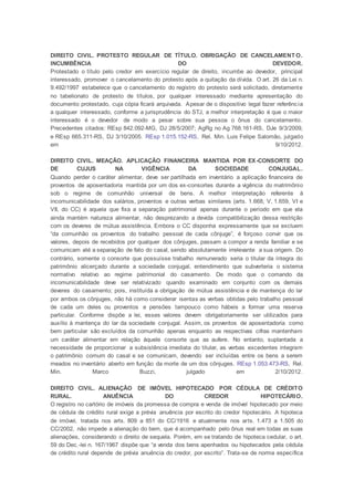 DIREITO CIVIL. PROTESTO REGULAR DE TÍTULO. OBRIGAÇÃO DE CANCELAMENT O.
INCUMBÊNCIA DO DEVEDOR.
Protestado o título pelo credor em exercício regular de direito, incumbe ao devedor, principal
interessado, promover o cancelamento do protesto após a quitação da dívida. O art. 26 da Lei n.
9.492/1997 estabelece que o cancelamento do registro do protesto será solicitado, diretamente
no tabelionato de protesto de títulos, por qualquer interessado mediante apresentação do
documento protestado, cuja cópia ficará arquivada. Apesar de o dispositivo legal fazer referência
a qualquer interessado, conforme a jurisprudência do STJ, a melhor interpretação é que o maior
interessado é o devedor de modo a pesar sobre sua pessoa o ônus do cancelamento.
Precedentes citados: REsp 842.092-MG, DJ 28/5/2007; AgRg no Ag 768.161-RS, DJe 9/3/2009,
e REsp 665.311-RS, DJ 3/10/2005. REsp 1.015.152-RS, Rel. Min. Luis Felipe Salomão, julgado
em 9/10/2012.
DIREITO CIVIL. MEAÇÃO. APLICAÇÃO FINANCEIRA MANTIDA POR EX-CONSORTE DO
DE CUJUS NA VIGÊNCIA DA SOCIEDADE CONJUGAL.
Quando perder o caráter alimentar, deve ser partilhada em inventário a aplicação financeira de
proventos de aposentadoria mantida por um dos ex-consortes durante a vigência do matrimônio
sob o regime de comunhão universal de bens. A melhor interpretação referente à
incomunicabilidade dos salários, proventos e outras verbas similares (arts. 1.668, V, 1.659, VI e
VII, do CC) é aquela que fixa a separação patrimonial apenas durante o período em que ela
ainda mantém natureza alimentar, não desprezando a devida compatibilização dessa restrição
com os deveres de mútua assistência. Embora o CC disponha expressamente que se excluem
“da comunhão os proventos do trabalho pessoal de cada cônjuge”, é forçoso convir que os
valores, depois de recebidos por qualquer dos cônjuges, passam a compor a renda familiar e se
comunicam até a separação de fato do casal, sendo absolutamente irrelevante a sua origem. Do
contrário, somente o consorte que possuísse trabalho remunerado seria o titular da íntegra do
patrimônio alicerçado durante a sociedade conjugal, entendimento que subverteria o sistema
normativo relativo ao regime patrimonial do casamento. De modo que o comando da
incomunicabilidade deve ser relativizado quando examinado em conjunto com os demais
deveres do casamento; pois, instituída a obrigação de mútua assistência e de mantença do lar
por ambos os cônjuges, não há como considerar isentas as verbas obtidas pelo trabalho pessoal
de cada um deles ou proventos e pensões tampouco como hábeis a formar uma reserva
particular. Conforme dispõe a lei, esses valores devem obrigatoriamente ser utilizados para
auxílio à mantença do lar da sociedade conjugal. Assim, os proventos de aposentadoria como
bem particular são excluídos da comunhão apenas enquanto as respectivas cifras mantenham
um caráter alimentar em relação àquele consorte que as aufere. No entanto, suplantada a
necessidade de proporcionar a subsistência imediata do titular, as verbas excedentes integram
o patrimônio comum do casal e se comunicam, devendo ser incluídas entre os bens a serem
meados no inventário aberto em função da morte de um dos cônjuges. REsp 1.053.473-RS, Rel.
Min. Marco Buzzi, julgado em 2/10/2012.
DIREITO CIVIL. ALIENAÇÃO DE IMÓVEL HIPOTECADO POR CÉDULA DE CRÉDITO
RURAL. ANUÊNCIA DO CREDOR HIPOTECÁRIO.
O registro no cartório de imóveis da promessa de compra e venda de imóvel hipotecado por meio
de cédula de crédito rural exige a prévia anuência por escrito do credor hipotecário. A hipoteca
de imóvel, tratada nos arts. 809 a 851 do CC/1916 e atualmente nos arts. 1.473 a 1.505 do
CC/2002, não impede a alienação do bem, que é acompanhado pelo ônus real em todas as suas
alienações, considerando o direito de sequela. Porém, em se tratando de hipoteca cedular, o art.
59 do Dec.-lei n. 167/1967 dispõe que “a venda dos bens apenhados ou hipotecados pela cédula
de crédito rural depende de prévia anuência do credor, por escrito”. Trata-se de norma específica
 