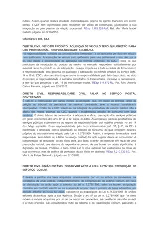 outras. Assim, quando realiza atividade distinta daquela própria de agente financeiro em estrito
senso, a CEF tem legitimidade para responder por vícios de construção, justificando a sua
integração ao polo passivo da relação processual. REsp 1.163.228-AM, Rel. Min. Maria Isabel
Gallotti, julgado em 9/10/2012.
Informativo 505, STJ
DIREITO CIVIL. VÍCIO DO PRODUTO. AQUISIÇÃO DE VEÍCULO ZERO QUILÔMETRO PARA
USO PROFISSIONAL. RESPONSABILIDADE SOLIDÁRIA.
Há responsabilidade solidária da concessionária (fornecedor) e do fabricante por vício em veículo
zero quilômetro. A aquisição de veículo zero quilômetro para uso profissional como táxi, por si
só, não afasta a possibilidade de aplicação das normas protetivas do CDC. Todos os que
participam da introdução do produto ou serviço no mercado respondem solidariamente por
eventual vício do produto ou de adequação, ou seja, imputa-se a toda a cadeia de fornecimento
a responsabilidade pela garantia de qualidade e adequação do referido produto ou serviço (arts.
14 e 18 do CDC). Ao contrário do que ocorre na responsabilidade pelo fato do produto, no vício
do produto a responsabilidade é solidária entre todos os fornecedores, inclusive o comerciante,
a teor do que preconiza o art. 18 do mencionado codex. REsp 611.872-RJ, Rel. Min. Antonio
Carlos Ferreira, julgado em 2/10/2012.
DIREITO CIVIL. RESPONSABILIDADE CIVIL. FALHA NO SERVIÇO POSTAL
CONTRATADO.
É cabível a indenização por danos morais ao advogado que, em razão da entrega tardia da
petição ao tribunal da prestadora de serviços contratada, teve o recurso considerado
intempestivo. O fato de a ECT inserir-se na categoria de prestadora de serviço público não a
afasta das regras próprias do CDC quando é estabelecida relação de consumo com seus
usuários. É direito básico do consumidor a adequada e eficaz prestação dos serviços públicos
em geral, nos termos dos arts. 6º, X, e 22, caput, do CDC. As empresas públicas prestadoras de
serviços públicos submetem-se ao regime de responsabilidade civil objetiva prevista no art. 14
do código supradito. Essa responsabilidade pelo risco administrativo (art. 37, § 6º, da CF) é
confirmada e reforçada com a celebração de contrato de consumo, do qual emergem deveres
próprios do microssistema erigido pela Lei n. 8.078/1990. Assim, a empresa fornecedora será
responsável se o defeito ou a falha no serviço prestado for apto a gerar danos ao consumidor. A
comprovação da gravidade do ato ilícito gera, ipso facto, o dever de indenizar em razão de uma
presunção natural, que decorre da experiência comum, de que houve um abalo significativo à
dignidade da pessoa. Portanto, o dano moral é in re ipsa, extraído não exatamente da prova de
sua ocorrência, mas da análise da gravidade do ato ilícito em abstrato. REsp 1.210.732-SC, Rel.
Min. Luis Felipe Salomão, julgado em 2/10/2012.
DIREITO CIVIL. UNIÃO ESTÁVEL DISSOLVIDA APÓS A LEI N. 9.278/1996. PRESUNÇÃO DE
ESFORÇO COMUM.
É devida a partilha dos bens adquiridos onerosamente por um ou ambos os conviventes na
constância da união estável, independentemente da comprovação de esforço comum, em caso
de dissolução da união após o advento da Lei n. 9.278/1996, salvo se houver estipulação
contrária em contrato escrito ou se a aquisição ocorrer com o produto de bens adquiridos em
período anterior ao início da união. Aplicam-se as disposições da Lei n. 9.278/1996 às uniões
estáveis dissolvidas após a sua vigência. Dispõe o art. 5º da Lei n. 9.278/1996 que “os bens
móveis e imóveis adquiridos por um ou por ambos os conviventes, na constância da união estável
e a título oneroso, são considerados fruto do trabalho e da colaboração comum, passando a
 