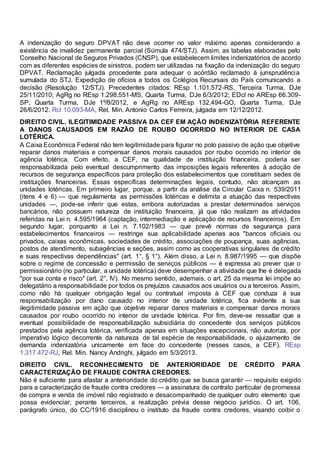 A indenização do seguro DPVAT não deve ocorrer no valor máximo apenas considerando a
existência de invalidez permanente parcial (Súmula 474/STJ). Assim, as tabelas elaboradas pelo
Conselho Nacional de Seguros Privados (CNSP), que estabelecem limites indenizatórios de acordo
com as diferentes espécies de sinistros, podem ser utilizadas na fixação da indenização do seguro
DPVAT. Reclamação julgada procedente para adequar o acórdão reclamado à jurisprudência
sumulada do STJ. Expedição de ofícios a todos os Colégios Recursais do País comunicando a
decisão (Resolução 12/STJ). Precedentes citados: REsp 1.101.572-RS, Terceira Turma, DJe
25/11/2010; AgRg no REsp 1.298.551-MS, Quarta Turma, DJe 6/3/2012; EDcl no AREsp 66.309-
SP, Quarta Turma, DJe 1º/8/2012, e AgRg no AREsp 132.494-GO, Quarta Turma, DJe
26/6/2012. Rcl 10.093-MA, Rel. Min. Antonio Carlos Ferreira, julgada em 12/12/2012.
DIREITO CIVIL. ILEGITIMIDADE PASSIVA DA CEF EM AÇÃO INDENIZATÓRIA REFERENTE
A DANOS CAUSADOS EM RAZÃO DE ROUBO OCORRIDO NO INTERIOR DE CASA
LOTÉRICA.
A Caixa Econômica Federal não tem legitimidade para figurar no polo passivo de ação que objetive
reparar danos materiais e compensar danos morais causados por roubo ocorrido no interior de
agência lotérica. Com efeito, a CEF, na qualidade de instituição financeira, poderia ser
responsabilizada pelo eventual descumprimento das imposições legais referentes à adoção de
recursos de segurança específicos para proteção dos estabelecimentos que constituam sedes de
instituições financeiras. Essas específicas determinações legais, contudo, não alcançam as
unidades lotéricas. Em primeiro lugar, porque, a partir da análise da Circular Caixa n. 539/2011
(itens 4 e 6) — que regulamenta as permissões lotéricas e delimita a atuação das respectivas
unidades —, pode-se inferir que estas, embora autorizadas a prestar determinados serviços
bancários, não possuem natureza de instituição financeira, já que não realizam as atividades
referidas na Lei n. 4.595/1964 (captação, intermediação e aplicação de recursos financeiros). Em
segundo lugar, porquanto a Lei n. 7.102/1983 — que prevê normas de segurança para
estabelecimentos financeiros — restringe sua aplicabilidade apenas aos "bancos oficiais ou
privados, caixas econômicas, sociedades de crédito, associações de poupança, suas agências,
postos de atendimento, subagências e seções, assim como as cooperativas singulares de crédito
e suas respectivas dependências" (art. 1°, § 1°). Além disso, a Lei n. 8.987/1995 — que dispõe
sobre o regime de concessão e permissão de serviços públicos — é expressa ao prever que o
permissionário (no particular, a unidade lotérica) deve desempenhar a atividade que lhe é delegada
"por sua conta e risco" (art. 2°, IV). No mesmo sentido, ademais, o art. 25 da mesma lei impõe ao
delegatário a responsabilidade por todos os prejuízos causados aos usuários ou a terceiros. Assim,
como não há qualquer obrigação legal ou contratual imposta à CEF que conduza à sua
responsabilização por dano causado no interior de unidade lotérica, fica evidente a sua
ilegitimidade passiva em ação que objetive reparar danos materiais e compensar danos morais
causados por roubo ocorrido no interior de unidade lotérica. Por fim, deve-se ressaltar que a
eventual possibilidade de responsabilização subsidiária do concedente dos serviços públicos
prestados pela agência lotérica, verificada apenas em situações excepcionais, não autoriza, por
imperativo lógico decorrente da natureza de tal espécie de responsabilidade, o ajuizamento de
demanda indenizatória unicamente em face do concedente (nesses casos, a CEF). REsp
1.317.472-RJ, Rel. Min. Nancy Andrighi, julgado em 5/3/2013.
DIREITO CIVIL. RECONHECIMENTO DE ANTERIORIDADE DE CRÉDITO PARA
CARACTERIZAÇÃO DE FRAUDE CONTRA CREDORES.
Não é suficiente para afastar a anterioridade do crédito que se busca garantir — requisito exigido
para a caracterização de fraude contra credores — a assinatura de contrato particular de promessa
de compra e venda de imóvel não registrado e desacompanhado de qualquer outro elemento que
possa evidenciar, perante terceiros, a realização prévia desse negócio jurídico. O art. 106,
parágrafo único, do CC/1916 disciplinou o instituto da fraude contra credores, visando coibir o
 
