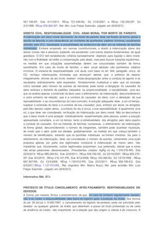 927.148-SP, DJe 4/11/2011; REsp 721.439-RJ, DJ 31/8/2007, e REsp 135.259-SP, DJ
2/3/1998. REsp 976.564-SP, Rel. Min. Luis Felipe Salomão, julgado em 20/9/2012.
DIREITO CIVIL. RESPONSABILIDADE CIVIL. DANO MORAL POR MORTE DE PARENTE.
A indenização por dano moral decorrente da morte de parente deve ser fixada de forma global à
família do falecido e com observância ao montante de quinhentos salários mínimos, usualmente
adotado pelo STJ, ressalvada a possibilidade de acréscimo de valor em se tratando de famílias
numerosas. Embora amparado em normas constitucionais, o direito à indenização plena dos
danos morais não é absoluto, podendo ser ponderado com outros direitos fundamentais de igual
grandeza. O STJ tem estabelecido critérios razoavelmente objetivos para liquidar o dano moral,
não com a finalidade de tarifar a compensação pelo abalo, mas para buscar soluções equânimes,
na medida em que situações assemelhadas devem ser solucionadas também de forma
semelhante. Em caso de morte de familiar, o valor usual adotado são quinhentos salários
mínimos. O sistema de responsabilidade civil atual, com base no art. 944, parágrafo único, do
CC, rechaça indenizações ilimitadas que alcançam valores que, a pretexto de reparar
integralmente vítimas de ato ilícito, revelam nítida desproporção entre a conduta do agente e os
resultados ordinariamente dela esperados. Simplesmente multiplicar o valor que se concebe
como razoável pelo número de autores da demanda pode tornar a obrigação do causador do
dano extensa e distante de padrões baseados na proporcionalidade e razoabilidade, uma vez
que se analisa apenas a extensão do dano para o arbitramento da indenização, desconsiderando
o outro extremo da relação, que é a conduta do causador do dano, com a valoração de sua
reprovabilidade e as circunstâncias do caso concreto. A solução adequada deve, a um só tempo,
sopesar a extensão do dano e a conduta de seu causador; pois, embora por vezes os atingidos
pelo fato danoso sejam vários, a conduta do réu é única, e sua reprovabilidade é igualmente uma
só, o que deve ser considerado na fixação da indenização por dano moral. Não se desconhece
que o dano moral é uma violação individualmente experimentada pela pessoa, porém a solução
apresentada considera, a um só tempo, tanto a individualidade dos atingidos pelo dano quanto
a conduta do causador. Em se tratando de famílias numerosas, o arbitramento da indenização
de forma global, desconsiderando o número de integrantes, também pode acarretar injustiças,
de modo que o valor pode ser elevado gradativamente na medida em que cresça também o
número de beneficiados, evitando que os quinhões individuais se tornem irrisórios. Se, para o
arbitramento da indenização, deve ser considerado o número de autores, certamente uma ação
proposta apenas por parte dos legitimados conduzirá à indenização de menor valor, não
impedindo que, futuramente, outros legitimados proponham sua pretensão, desde que a soma
não atinja patamares desarrazoados. Precedentes citados: AgRg no Ag 1.378.016-MS, DJe
22/8/2012; REsp 989.284-RJ, DJe 22/8/2011; REsp 936.792-SE, DJ 22/10/2007; REsp 825.275-
SP, DJe 8/3/2010 ; REsp 210.101-PR, DJe 9/12/2008; REsp 163.484-RJ, DJ 13/10/1998 ; REsp
687.567-RS, DJ 13/3/2006; REsp 1.139.612-PR, DJe 23/3/2011; REsp 959.780-ES, DJe
6/5/2011.REsp 1.127.913-RS, Rel. originário Min. Marco Buzzi, Rel. para acórdão Min. Luis
Felipe Salomão , julgado em 20/9/2012.
Informativo 504, STJ
PROTESTO DE TÍTULO. CANCELAMENTO APÓS PAGAMENTO. RESPONSABILIDADE DO
DEVEDOR.
A Turma, por maioria, firmou o entendimento de que, no caso de protesto regularmente lavrado,
não é do credor a responsabilidade pela baixa do registro após a quitação da dívida. Nos termos
do art. 26 da Lei n. 9.492/1997, o cancelamento do registro de protesto pode ser solicitado pelo
devedor ou qualquer garante da dívida que detenham a posse do título protestado ou da carta
de anuência do credor, não importando se a relação que deu origem à cártula é de consumo. A
 