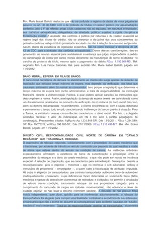 Min. Maria Isabel Gallotti destacou que não se confunde o registro de dados de maus pagadores
previsto no art. 43 do CDC com o de protesto de títulos. O caráter público por assemelhação
conferido pelo § 4º do referido artigo a tais cadastros não os equipara, em natureza e finalidade,
aos cartórios extrajudiciais, delegatários de atividade pública, sujeitos a rígida disciplina e
fiscalização estatal. A atividade dos cartórios é pública por natureza e de caráter essencial ao
regime legal dos títulos de crédito, não se alterando a disciplina dos atos concernentes ao
protesto conforme esteja o título protestado vinculado ou não à relação de consumo subjacente.
Assim, diante da existência de legislação específica, não há como transpor a disciplina do art.
43 do CDC para a atividade dos cartórios extrajudiciais. Diante dessas considerações, deu-se
provimento ao recurso especial para restabelecer a sentença que julgou improcedente o pedido
de condenação do credor por danos morais decorrente da manutenção do nome do devedor no
cartório de protesto de título, mesmo após o pagamento do débito.REsp 1.195.668-RS, Rel.
originário Min. Luis Felipe Salomão, Rel. para acórdão Min. Maria Isabel Gallotti, julgado em
11/9/2012.
DANO MORAL. ESPERA EM FILA DE BANCO.
O dano moral decorrente da demora no atendimento ao cliente não surge apenas da violação de
legislação que estipula tempo máximo de espera, mas depende da verificação dos fatos que
causaram sofrimento além do normal ao consumidor. Isso porque a legislação que determina o
tempo máximo de espera tem cunho administrativo e trata da responsabilidade da instituição
financeira perante a Administração Pública, a qual poderá aplicar sanções às instituições que
descumprirem a norma. Assim, a extrapolação do tempo de espera deverá ser considerada como
um dos elementos analisados no momento da verificação da ocorrência do dano moral. No caso,
além da demora desarrazoada no atendimento, a cliente encontrava-se com a saúde debilitada
e permaneceu o tempo todo em pé, caracterizando indiferença do banco quanto à situação. Para
a Turma, o somatório dessas circunstâncias caracterizou o dano moral. Por fim, o colegiado
entendeu razoável o valor da indenização em R$ 3 mil, ante o caráter pedagógico da
condenação. Precedentes citados: AgRg no Ag 1.331.848-SP, DJe 13/9/2011; REsp 1.234.549-
SP, DJe 10/2/2012, e REsp 598.183-DF, DJe 27/11/2006. REsp 1.218.497-MT, Rel. Min. Sidnei
Beneti, julgado em 11/9/2012.
DIREITO CIVIL. RESPONSABILIDADE CIVIL. MORTE DE CARONA EM "CAVALO
MECÂNICO" QUE TRACIONAVA REBOQUE.
O proprietário de reboque responde, solidariamente com o proprietário do cavalo mecânico que
o tracionava, por acidente de trânsito no veículo conduzido por preposto do qual resultou a morte
de vítima que estava dentro do veículo na condição de carona. As instâncias ordinárias
expressamente afirmaram a existência de liame de subordinação e preposição entre a
proprietária do reboque e o dono do cavalo-mecânico, o que não pode ser revisto na instância
especial. A relação de preposição, que se caracteriza pela subordinação hierárquica, desafia a
responsabilidade, pois o preposto – motorista – age no interesse e sob autoridade, ordens e
instruções do preponente – empregador –, a quem cabe a fiscalização da atividade imputada.
Há culpa in eligendo da transportadora que contrata transportador autônomo dono de automóvel
inadequadamente conservado, cujas deficiências foram detectadas no sistema de freios (falha
mecânica e ruptura do chassi com a presença de rachadura e oxidação). Ao permitir a circulação
de veículo nessa condição, tracionando reboque da sua propriedade (alugado para o
cumprimento do transporte de cargas em rodovias movimentadas), não observou o dever de
cuidado objetivo de não lesar o próximo (neminem laedere). A despeito de não possuir força
motriz independente, quer dizer, aptidão para se movimentar autonomamente, o reboque da
transportadora foi alugado para cumprir uma finalidade contratual e econômica de seu interesse,
circunstância que não a exime de assumir as consequências pelo acidente causado por “cavalo-
mecânico” mal conservado. Trata-se de responsabilidade objetiva do transportador, atualmente
 