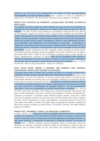 prevista no art. 735 do CC (sem correspondente no Código de 1916), que não exclui a
responsabilidade no caso de fortuito interno(ligado à pessoa, à coisa ou à empresa do
agente).REsp 453.882-MG, Rel. Min. Ricardo Villas Boas Cueva, julgado em 18/9/2012.
DIREITO CIVIL. CONTRATO DE COMODATO. ALUGUEL-PENA EM RAZÃO DE MORA NA
RESTITUIÇÃO.
O comodante pode fixar aluguel de forma unilateral em caso de mora do comodatário na
restituição da coisa emprestada, desde que em montante não superior ao dobro do valor de
mercado. O art. 582, 2ª parte, do CC dispõe que o comodatário constituído em mora, além de
por ela responder, pagará, até restituir a coisa, o aluguel que for arbitrado pelo comodante. A
natureza desse aluguel é de uma autêntica pena privada, e não de indenização pela ocupação
indevida do imóvel emprestado. O objetivo central do aluguel não é transmudar o comodato em
contrato de locação, mas sim coagir o comodatário a restituir o mais rapidamente possível a
coisa emprestada, que indevidamente não foi devolvida no prazo legal. O arbitramento do
aluguel-pena não pode ser feito de forma abusiva, devendo respeito aos princípios da boa-fé
objetiva (art. 422/CC), da vedação ao enriquecimento sem causa e do repúdio ao abuso de direito
(art. 187/CC). Havendo arbitramento em valor exagerado, poderá ser objeto de controle judicial,
com eventual aplicação analógica da regra do parágrafo único do art. 575 do CC, que, no aluguel -
pena fixado pelo locador, confere ao juiz a faculdade de redução quando o valor arbitrado se
mostre manifestamente excessivo ou abusivo.Para não se caracterizar como abusivo, o
montante do aluguel-pena não pode ser superior ao dobro da média do mercado, considerando
que não deve servir de meio para o enriquecimento injustificado do comodante.REsp 1.175.848-
PR, Rel. Min. Paulo de Tarso Sanseverino. Julgado em 18/9/2012.
NOVO PACTO ENTRE CREDOR E DEVEDOR SEM ANUÊNCIA DOS FIADORES.
ILEGITIMIDADE PASSIVA DOS FIADORES NA EXECUÇÃO.
A transação entre credor e devedor sem a anuência do fiador com a dilação do prazo para o
pagamento da dívida extingue a garantia fidejussória anteriormente concedida. Com base nesse
entendimento, a Turma deu provimento ao recurso especial para acolher a exceção de pré-
executividade oferecida em primeiro grau e, por conseguinte, determinar a exclusão dos fiadores
do polo passivo da ação de execução. No caso, não obstante a existência de cláusula prevendo
a permanência da garantia pessoal no novo pacto, a responsabilidade dos fiadores está limitada
aos exatos termos do convencionado na obrigação original – ao qual expressamente
consentiram – visto que a interpretação do contrato de fiança deve ser restritiva (art. 1.483 do
CC/1916). Além disso, asseverou o Min. Relator que a extinção da garantia teria ocorrido com
base em duplo fundamento, qual seja, a ocorrência da transação e moratória simultaneamente.
Conquanto a transação e a moratória sejam institutos jurídicos diversos, ambas têm o efeito
comum de exoneração do fiador que não anuiu com o acordo firmado entre credor e devedor
(art. 838, I, do CC). Considerou-se, ainda, como parâmetro, o enunciado da Súm. 214 do STJ, a
qual, apesar de se referir a contratos de locação, pode ser aplicada por extensão à situação dos
fatos, pois a natureza da fiança é a mesma.REsp 1.013.436-RS, Rel. Min. Luis Felipe Salomão,
julgado em 11/9/2012
PRISÃO CIVIL. PAGAMENTO PARCIAL DA OBRIGAÇÃO ALIMENTÍCIA.
A Turma reafirmou que o pagamento parcial da obrigação alimentar não afasta a regularidade
da prisão civil. Destacou-se que este Superior Tribunal entende ser legítima a prisão civil do
devedor de alimentos, quando fundamentada na falta de pagamento de prestações vencidas nos
três meses anteriores à propositura da execução ou daquelas vencidas no decorrer do
processo (Súm. n. 309/STJ). Ademais, eventuais alegações quanto à incapacidade material do
recorrente de satisfazer a prestação alimentícia devem ser discutidas nos autos da ação de
alimentos, não no âmbito estreito do writ, cujo trâmite não comporta dilação probatória.
 