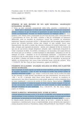 Precedente citado: HC 209.137-SP, DJe 13/9/2011. RHC 31.302-RJ, Rel. Min. Antonio Carlos
Ferreira, julgado em 18/9/2012.
Informativo 503, STJ
INTERESSE DE AGIR. MUTUÁRIO DO SFH. AÇÃO REVISIONAL. ADJUDICAÇÃO
EXTRAJUDICIAL DO IMÓVEL.
A Turma, ao rever orientação jurisprudencial desta Corte, assentou o entendimento de
que, mesmo após a adjudicação do imóvel pelo credor hipotecário em execução extrajudicial,
persiste o interesse de agir do mutuário no ajuizamento da ação revisional das cláusulas do
contrato de financiamento vinculado ao Sistema Financeiro de Habitação (SFH). De início,
ponderou o Min. Relator sobre a necessidade de uma nova discussão sobre o tema para firmar
o posicionamento da Turma. No mérito, sustentou a falta de razoabilidade no tratamento
diferenciado entre os mutuários de empréstimo comum dos mutuários do empréstimo
habitacional. Segundo o enunciado da Súm. n. 286 desta Corte, não há qualquer óbice à revisão
judicial dos contratos bancários extintos pela novação ou pela quitação. Assim, seria
desproporcional não admitir a revisão das cláusulas contratuais do mutuário habitacional – em
regra, protegido pela legislação disciplinante – apenas sob a alegação de falta de interesse de
agir uma vez que extinta a relação obrigacional avençada, após a adjudicação extrajudicial do
imóvel e liquidação do débito. Ao contrário, considerou-se ser necessária e útil a ação revisional
até mesmo para que se verifique a correta liquidação do saldo devedor, cotejando-o ao valor da
avaliação do imóvel – obrigatória no rito de expropriação hipotecária –, concluindo-se pela
existência ou não de saldo positivo em favor do executado. Superado o valor do bem excutido
ao do débito, o devedor tem direito de receber o que sobejar em observância ao princípio da
vedação do enriquecimento sem causa e pela remarcada função social dos contratos. REsp
1.119.859-PR, Rel. Min. Paulo de Tarso Sanseverino, julgado em 28/8/2012.
PAGAMENTO DE ALUGUERES. UTILIZAÇÃO EXCLUSIVA DE IMÓVEL DOS FILHOS POR
UM DOS EX-CÔNJUGES.
Após a separação do casal, o genitor que reside em imóvel transferido aos filhos deve pagamento
de alugueres (equivalente a 50% do valor da locação do imóvel) pelo usufruto isolado do
patrimônio pertencente à prole. É que, embora o exercício do direito real de usufruto de imóvel
de filho (baseado no poder familiar) seja atribuído aos pais conjuntamente, nos termos do art.
1.689, I, do CC, a aplicação direta dessa norma apenas é possível na constância do
relacionamento; pois, findo o casamento ou a união estável, geralmente ocorre a separação física
do casal, inviabilizando o exercício do usufruto de forma conjunta. Nessa hipótese, é factível a
cobrança do equivalente à metade da locação do imóvel, pois a simples ocupação do bem por
um dos ex-consortes representa impedimento de cunho concreto ou ainda psicológico à
utilização simultânea do outro usufrutuário. REsp 1.098.864-RN, Rel. Min. Nancy Andrighi,
julgado em 4/9/2012.
PENSÃO ALIMENTÍCIA. IMPENHORABILIDADE DO BEM DE FAMÍLIA.
A pensão alimentícia é prevista no art. 3º, III, da Lei n. 8.009/1990 como hipótese de exceção à
impenhorabilidade do bem de família. E tal dispositivo não faz qualquer distinção quanto à causa
dos alimentos, se decorrentes de vínculo familiar ou de obrigação de reparar danos. Na espécie,
foi imposta pensão alimentícia em razão da prática de ato ilícito – acidente de trânsito –,
ensejando-se o reconhecimento de que a impenhorabilidade do bem de família não é oponível à
credora da pensão alimentícia. Precedentes citados: EREsp 679.456-SP, DJe 16/6/2011, e REsp
 