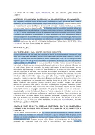 437.144-RS, DJ 10/11/2003. REsp 1.186.225-RS, Rel. Min. Massami Uyeda, julgado em
4/9/2012.
ACRÉSCIMO DE SOBRENOME DO CÔNJUGE APÓS A CELEBRAÇÃO DO CASAMENTO.
Aos cônjuges é permitido incluir ao seu nome o sobrenome do outro, ainda que após a data da
celebração do casamento, porém deverá ser por meio de ação judicial. O registro de nascimento
da pessoa natural, com a identificação do nome civil, em regra é imutável. Contudo, a lei permite,
em determinas ocasiões, sua alteração. Ao oficial de cartório somente é permitido alterar um
nome, independente de ação judicial, nos casos previstos em lei, como é a hipótese do art. 1565,
§ 1º do CC, o qual possibilita a inclusão do sobrenome de um dos nubentes no do outro, durante
o processo de habilitação do casamento. A Turma entendeu que essa possibilidade deve-se
estender ao período de convivência do casal, enquanto perdurar o vínculo conjugal. Porém, nesta
hipótese, o nome deve ser acrescido por intermédio da ação de retificação de registros
públicos, nos termos dos arts. 57 e 109 da Lei de Registros Públicos (Lei n. 6.015/1973). REsp
910.094-SC, Rel. Raul Araújo, julgado em 4/9/2012.
Informativo 502, STJ
RESPONSABILIDADE CIVIL. GESTOR DO FUNDO DERIVATIVO.
A responsabilidade civil não pode ser imputada ao gestor do fundo derivativo (recorrente); pois,
ainda que o CDC seja aplicável à relação jurídica estabelecida entre ele e o investidor (Súm. n.
297-STJ), não se pode falar em ofensa ao direito à informação (CDC, art. 8º), em publicidade
enganosa (CDC, art. 37, § 1º) ou em defeito na prestação do serviço por parte do gestor de
negócios (CDC, art. 14, § 1º, II). In casu, o recorrido é investidor habitual e experiente (analista
financeiro), tendo ciência dos riscos e oscilações de investimento dessa natureza. Ademais, não
se pode alegar defeito na prestação do serviço pelo gestor de negócios porque, embora
remunerado pelo investidor (consumidor) para providenciar as aplicações mais rentáveis, não
assumiu obrigação de resultado, vinculando-se a lucro certo, mas obrigação de meio, de bem
gerir o investimento, visando à tentativa máxima de obtenção de lucro. Por outro lado, os fundos
derivativos são investimentos agressivos, com alto risco, podendo proporcionar ganhos
relevantes, mas também perdas substanciais. Dessarte, sendo a perda do investimento um risco
que pode, razoavelmente, ser esperado pelo investidor desse tipo de fundo, não se pode alegar
defeito no serviço, sem que haja culpa por parte do gestor do fundo. Também, não há como
presumir má gestão do fundo, gestão fraudulenta ou propaganda enganosa, mormente quando
as instituições financeiras são fiscalizadas pelo Bacen, inexistindo indícios de que tenham
descumprido normas e obrigações estipuladas. Os prejuízos havidos devem ser atribuídos à
desvalorização cambial efetivada pelo Governo Federal em janeiro de 1999, bem assim ao alto
grau de risco ínsito às aplicações em fundos de investimento derivativo. Assim, concluiu-se que
a desvalorização da moeda naquela época é evento equiparável a caso fortuito e força maior,
que foge ao alcance do recorrente. Precedentes citados: REsp 1.003.893-RJ, DJe 8/9/2010;
REsp 343.617-GO, DJ 16/9/2002, e RMS 15.154-PE, DJ 2/12/2002. REsp 799.241-RJ, Rel. Min.
Raul Araújo, julgado em 14/8/2012.
COMPRA E VENDA DE IMÓVEL. RESCISÃO CONTRATUAL. CULPA DA CONSTRUTORA.
PAGAMENTO DE ALUGUÉIS. RECIPROCIDADE DE CLÁUSULAS ENTRE FORNECEDOR E
CONSUMIDOR.
A Turma firmou o entendimento de que, no caso de rescisão de contrato de compra e venda de
imóvel ainda que motivada por culpa da construtora – que o entregara fora do prazo e com
defeitos –, é devido pelo adquirente (consumidor) o pagamento de aluguéis referente ao período
em que ocupou o bem. Segundo afirmou o Min. Relator, a retribuição pelo uso do imóvel está
amparada em imperativo legal que veda o enriquecimento sem causa. Embora o
 