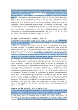 descumprimento contratual da construtora acarrete a ela penalidades e perdas e danos a serem
compensados, o comprador não está isento de ressarcir os benefícios auferidos durante o
período em que usufruiu do imóvel. Decidiu-se, em seguida, ser extensível à construtora a multa
moratória prevista – exclusivamente – em desfavor do adquirente no instrumento contratual
avençado. Em observância aos princípios gerais do direito, ou pela principiologia adotada no
CDC, ou por imperativo de equidade, sustentou-se que deve haver reciprocidade entre as
penalidades impostas tanto ao consumidor quanto ao fornecedor. Assim, prevendo o contrato a
incidência de multa moratória para o caso de descumprimento contratual por parte do
consumidor, a mesma multa deverá incidir em desfavor do fornecedor, caso seja deste a mora
ou o inadimplemento. Por fim, consignou-se que não cabe à construtora, vencida na demanda,
ressarcir o adquirente dos gastos com o laudo de vistoria confeccionado extrajudicialmente, pois
não se trata de despesa “endoprocessual”, ou em razão do processo, afastada, assim, a regra
da sucumbência, consoante interpretação sistemática dos arts. 20, § 2º, e 19 do CPC. REsp
955.134-SC, Rel. Min. Luis Felipe Salomão, julgado em 16/8/2012.
RETENÇÃO POR BENFEITORIAS. MOMENTO OPORTUNO.
A jurisprudência deste Superior Tribunal tem-se firmado no sentido de que a pretensão ao
exercício do direito de retenção por benfeitorias deve ser exercida no momento da contestação,
no processo de conhecimento. In casu, houve primeiramente uma ação declaratória de
invalidade de compromisso de compra e venda de imóvel, a qual foi julgada parcialmente
procedente para que o autor devolvesse o valor recebido e a ré restituísse o imóvel, fazendo ela
jus ao direito de retenção até que fosse reembolsada. Ocorre que a recorrente ingressou com
ação direta de retenção de benfeitorias com pedido de antecipação dos efeitos da tutela.
Conforme ressaltou a Min. Relatora, após a reforma do CPC pela Lei n. 10.444/2002, os
embargos de retenção por benfeitorias só são admissíveis em execuções extrajudiciais de
obrigações de dar coisa certa. Assim, em se tratando de título judicial, a arguição deve ser feita
na contestação do processo de conhecimento, sob pena de preclusão. Destacou-se, contudo,
que essa obrigatoriedade é válida apenas nas ações cuja sentença tenha, de imediato,
acentuada carga executiva (ações possessórias e de despejo). Dessa forma, nas ações que não
tenham essa carga, a ausência de discussão da matéria no processo de conhecimento não
impediria o pedido de retenção quando da execução do julgado. Porém, no caso, a ação inicial
não tinha natureza possessória, mas pedia cumulativamente a restituição do imóvel
controvertido, devendo esse direito ser executado mediante o procedimento previsto para o
cumprimento de obrigação de fazer disposto no art. 461-A do CPC. E sempre que a execução
de uma sentença proferida em processo de conhecimento for promovida pela sistemática do
referido artigo, a sentença estará dotada de acentuada carga executiva. Assim, visto que, nesses
casos, a lei veda a oposição de embargos de retenção, uma vez que é imprescindível seja o
pedido de retenção formulado na contestação, torna-se inviável que a mesma pretensão seja
exercida por ação autônoma, pois pretender-se-ia o mesmo resultado, porém por via transversa.
Precedentes citados: REsp 424.300-MA, DJ 4/12/2006; REsp 232.859-MS, DJ 20/8/2001, e
AgRg no REsp 652.394-RJ, DJe 6/10/2010. REsp 1.278.094-SP, Rel. Min. Nancy Andrighi,
julgado em 16/8/2012.
INDENIZAÇÃO POR ABANDONO AFETIVO. PRESCRIÇÃO.
O prazo prescricional das ações de indenização por abandono afetivo começa a fluir com a
maioridade do interessado. Isso porque não corre a prescrição entre ascendentes e
descendentes até a cessação dos deveres inerentes ao pátrio poder (poder familiar). No caso,
os fatos narrados pelo autor ocorreram ainda na vigência do CC/1916, assim como a sua
maioridade e a prescrição da pretensão de ressarcimento por abandono afetivo. Nesse
contexto, mesmo tendo ocorrido o reconhecimento da paternidade na vigência do CC/2002,
 